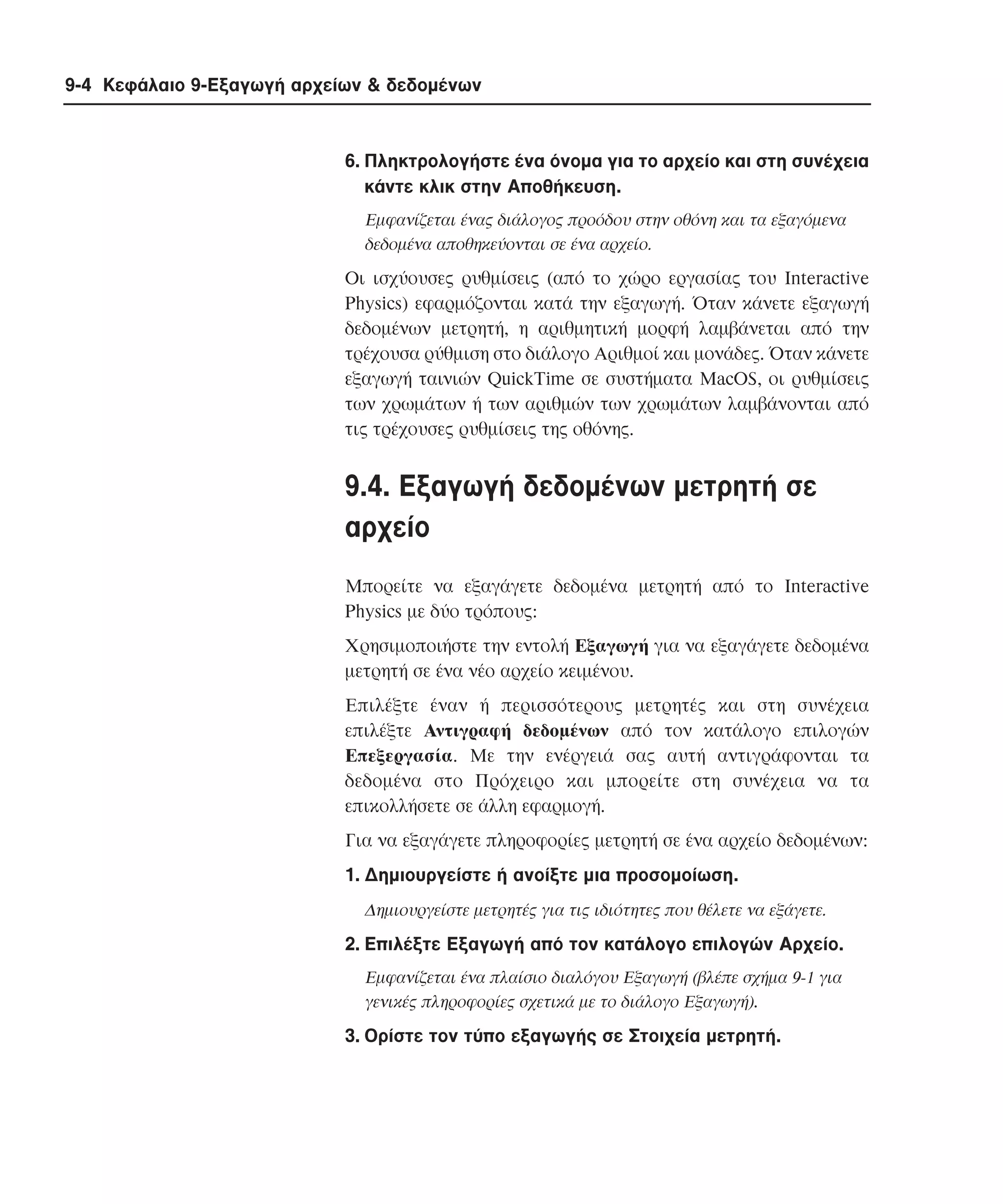 9-4 Κεφάλαιο 9-Εξαγωγή αρχείων & δεδοµένων

6. Πληκτρολογήστε ένα όνοµα για το αρχείο και στη συνέχεια
κάντε κλικ στην Aποθήκευση.
Eµφανίζεται ένας διάλογος προόδου στην οθόνη και τα εξαγόµενα
δεδοµένα αποθηκεύονται σε ένα αρχείο.

Oι ισχύουσες ρυθµίσεις (από το χώρο εργασίας του Interactive
Physics) εφαρµόζονται κατά την εξαγωγή. Όταν κάνετε εξαγωγή
δεδοµένων µετρητή, η αριθµητική µορφή λαµβάνεται από την
τρέχουσα ρύθµιση στο διάλογο Aριθµοί και µονάδες. Όταν κάνετε
εξαγωγή ταινιών QuickTime σε συστήµατα MacOS, οι ρυθµίσεις
των χρωµάτων ή των αριθµών των χρωµάτων λαµβάνονται από
τις τρέχουσες ρυθµίσεις της οθόνης.

9.4. Eξαγωγή δεδοµένων µετρητή σε
αρχείο
Mπορείτε να εξαγάγετε δεδοµένα µετρητή από το Interactive
Physics µε δύο τρόπους:
Xρησιµοποιήστε την εντολή Eξαγωγή για να εξαγάγετε δεδοµένα
µετρητή σε ένα νέο αρχείο κειµένου.
Eπιλέξτε έναν ή περισσότερους µετρητές και στη συνέχεια
επιλέξτε Aντιγραφή δεδοµένων από τον κατάλογο επιλογών
Eπεξεργασία. Mε την ενέργειά σας αυτή αντιγράφονται τα
δεδοµένα στο Πρόχειρο και µπορείτε στη συνέχεια να τα
επικολλήσετε σε άλλη εφαρµογή.
Για να εξαγάγετε πληροφορίες µετρητή σε ένα αρχείο δεδοµένων:
1. ∆ηµιουργείστε ή ανοίξτε µια προσοµοίωση.
∆ηµιουργείστε µετρητές για τις ιδιότητες που θέλετε να εξάγετε.

2. Eπιλέξτε Eξαγωγή από τον κατάλογο επιλογών Aρχείο.
Eµφανίζεται ένα πλαίσιο διαλόγου Eξαγωγή (βλέπε σχήµα 9-1 για
γενικές πληροφορίες σχετικά µε το διάλογο Eξαγωγή).

3. Oρίστε τον τύπο εξαγωγής σε Στοιχεία µετρητή.

 
