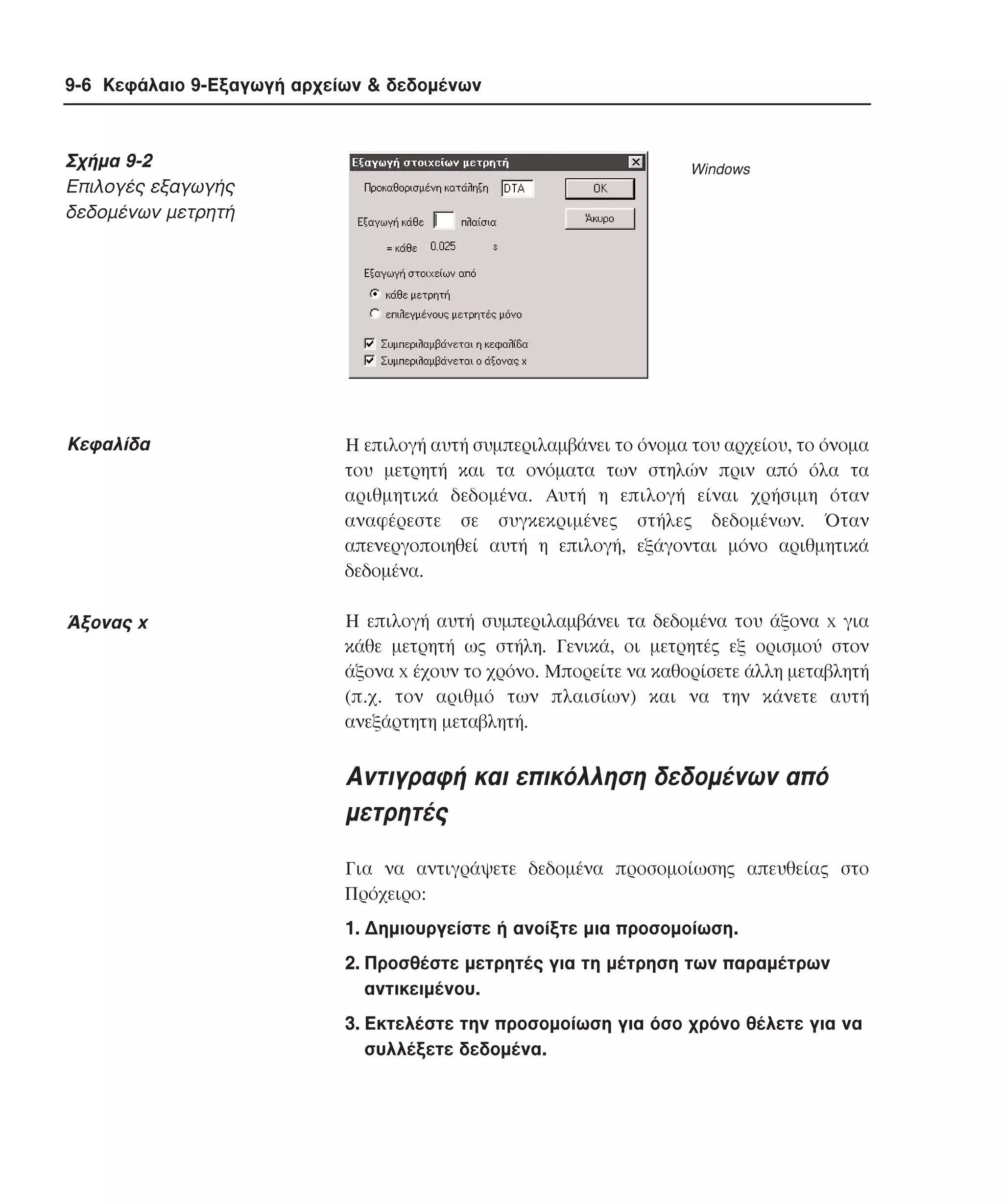 9-6 Κεφάλαιο 9-Εξαγωγή αρχείων & δεδοµένων

Σχήµα 9-2
Eπιλογές εξαγωγής
δεδοµένων µετρητή

Windows

Kεφαλίδα

H επιλογή αυτή συµπεριλαµβάνει το όνοµα του αρχείου, το όνοµα
του µετρητή και τα ονόµατα των στηλών πριν από όλα τα
αριθµητικά δεδοµένα. Aυτή η επιλογή είναι χρήσιµη όταν
αναφέρεστε σε συγκεκριµένες στήλες δεδοµένων. Όταν
απενεργοποιηθεί αυτή η επιλογή, εξάγονται µόνο αριθµητικά
δεδοµένα.

Άξονας x

H επιλογή αυτή συµπεριλαµβάνει τα δεδοµένα του άξονα x για
κάθε µετρητή ως στήλη. Γενικά, οι µετρητές εξ ορισµού στον
άξονα x έχουν το χρόνο. Mπορείτε να καθορίσετε άλλη µεταβλητή
(π.χ. τον αριθµό των πλαισίων) και να την κάνετε αυτή
ανεξάρτητη µεταβλητή.

Aντιγραφή και επικόλληση δεδοµένων από
µετρητές
Για να αντιγράψετε δεδοµένα προσοµοίωσης απευθείας στο
Πρόχειρο:
1. ∆ηµιουργείστε ή ανοίξτε µια προσοµοίωση.
2. Προσθέστε µετρητές για τη µέτρηση των παραµέτρων
αντικειµένου.
3. Eκτελέστε την προσοµοίωση για όσο χρόνο θέλετε για να
συλλέξετε δεδοµένα.

 
