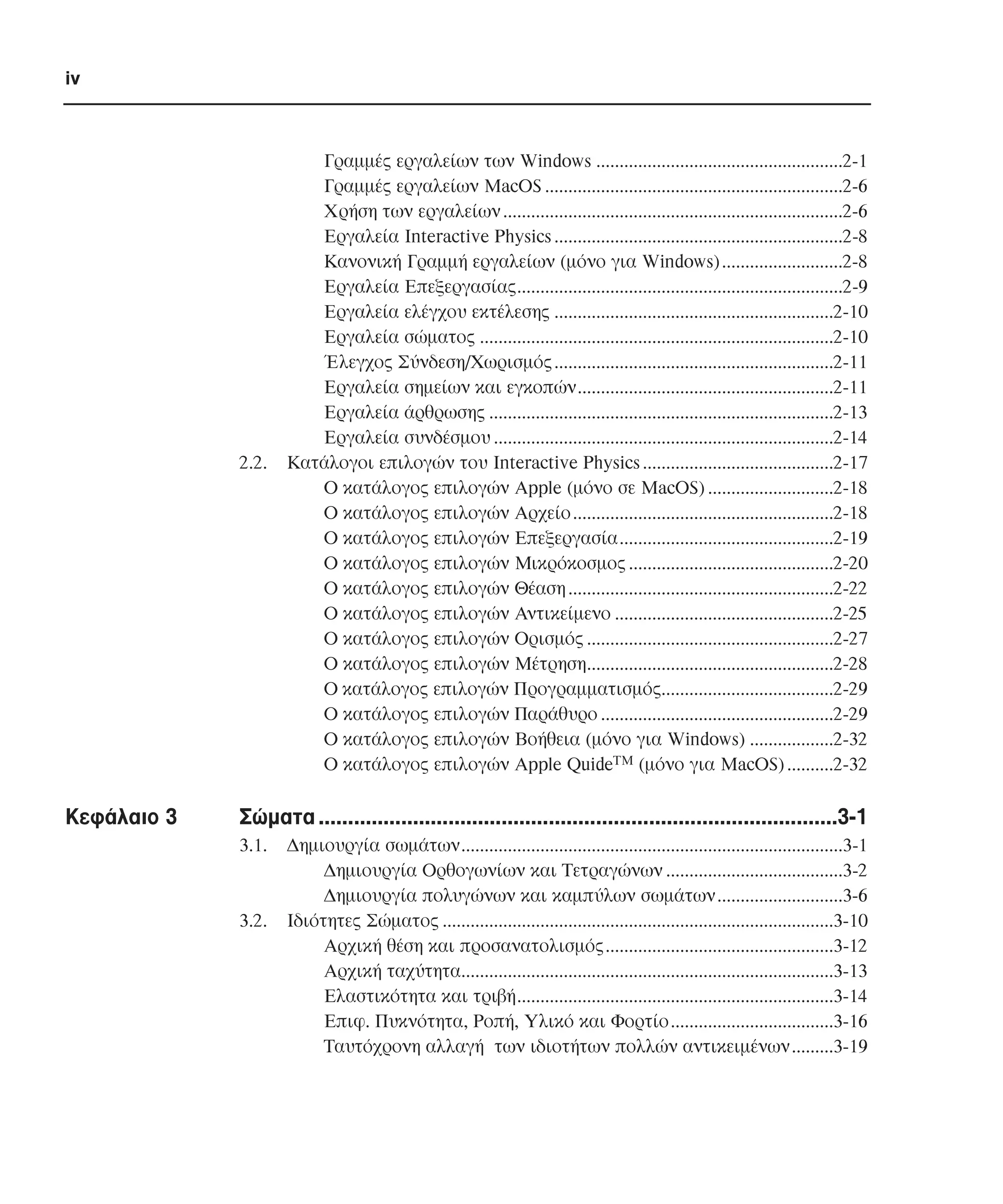 iv

2.2.

Κεφάλαιο 3

Γραµµές εργαλείων των Windows .....................................................2-1
Γραµµές εργαλείων MacOS ................................................................2-6
Χρήση των εργαλείων .........................................................................2-6
Εργαλεία Interactive Physics ..............................................................2-8
Κανονική Γραµµή εργαλείων (µόνο για Windows) ..........................2-8
Εργαλεία Επεξεργασίας......................................................................2-9
Εργαλεία ελέγχου εκτέλεσης ............................................................2-10
Εργαλεία σώµατος ............................................................................2-10
Έλεγχος Σύνδεση/Χωρισµός ............................................................2-11
Εργαλεία σηµείων και εγκοπών.......................................................2-11
Εργαλεία άρθρωσης ..........................................................................2-13
Εργαλεία συνδέσµου .........................................................................2-14
Κατάλογοι επιλογών του Interactive Physics .........................................2-17
O κατάλογος επιλογών Apple (µόνο σε MacOS) ...........................2-18
Ο κατάλογος επιλογών Αρχείο ........................................................2-18
Ο κατάλογος επιλογών Επεξεργασία..............................................2-19
Ο κατάλογος επιλογών Μικρόκοσµος ............................................2-20
Ο κατάλογος επιλογών Θέαση .........................................................2-22
Ο κατάλογος επιλογών Αντικείµενο ...............................................2-25
Ο κατάλογος επιλογών Ορισµός .....................................................2-27
Ο κατάλογος επιλογών Μέτρηση.....................................................2-28
Ο κατάλογος επιλογών Προγραµµατισµός.....................................2-29
Ο κατάλογος επιλογών Παράθυρο ..................................................2-29
Ο κατάλογος επιλογών Βοήθεια (µόνο για Windows) ..................2-32
Ο κατάλογος επιλογών Apple QuideTM (µόνο για MacOS) ..........2-32

Σώµατα ........................................................................................3-1
3.1.

3.2.

∆ηµιουργία σωµάτων..................................................................................3-1
∆ηµιουργία Ορθογωνίων και Τετραγώνων ......................................3-2
∆ηµιουργία πολυγώνων και καµπύλων σωµάτων...........................3-6
Ιδιότητες Σώµατος ....................................................................................3-10
Αρχική θέση και προσανατολισµός.................................................3-12
Αρχική ταχύτητα................................................................................3-13
Ελαστικότητα και τριβή....................................................................3-14
Επιφ. Πυκνότητα, Ροπή, Υλικό και Φορτίο...................................3-16
Ταυτόχρονη αλλαγή των ιδιοτήτων πολλών αντικειµένων.........3-19

 