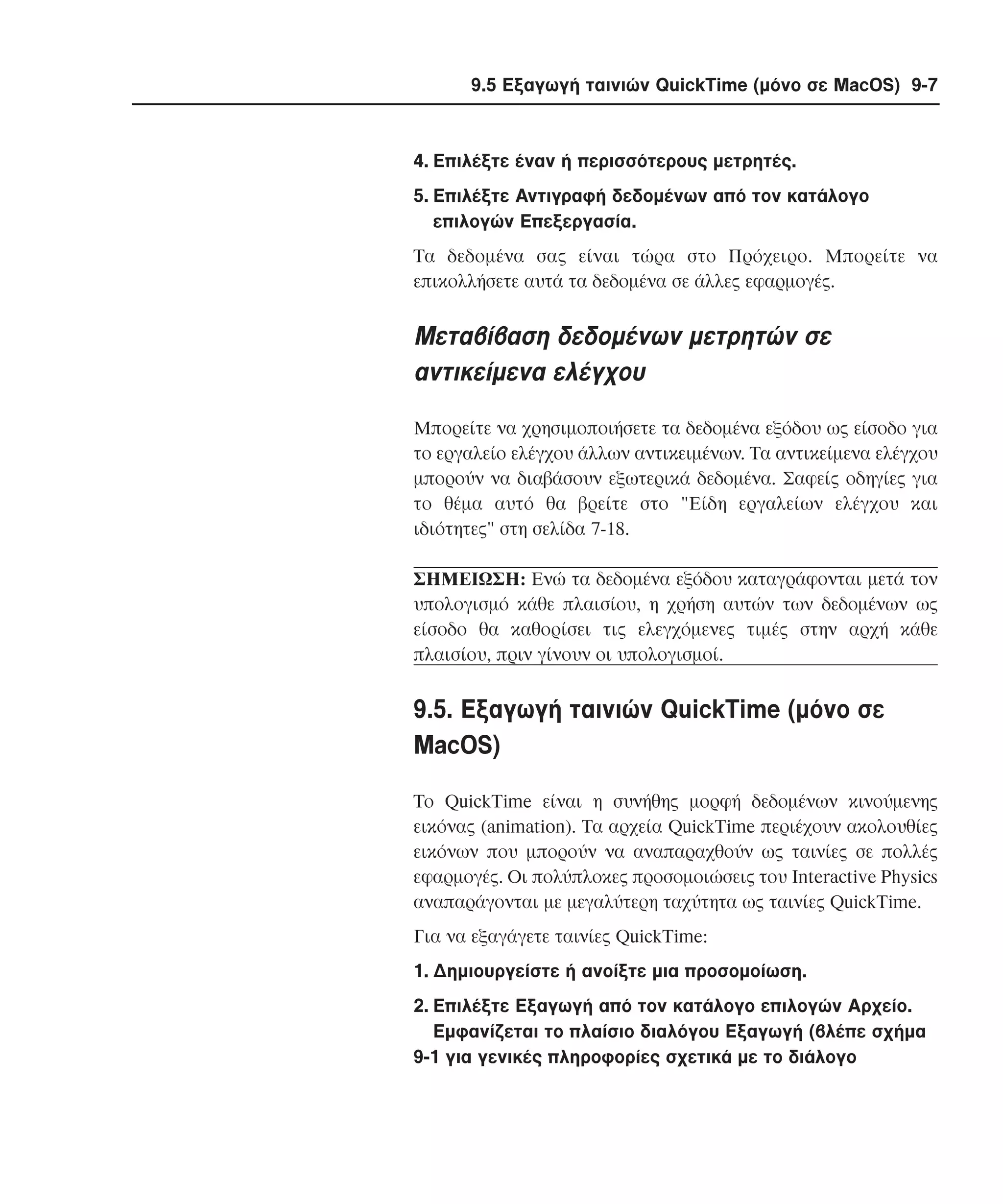 9.5 Εξαγωγή ταινιών QuickTime (µόνο σε MacOS) 9-7

4. Eπιλέξτε έναν ή περισσότερους µετρητές.
5. Eπιλέξτε Aντιγραφή δεδοµένων από τον κατάλογο
επιλογών Eπεξεργασία.
Tα δεδοµένα σας είναι τώρα στο Πρόχειρο. Mπορείτε να
επικολλήσετε αυτά τα δεδοµένα σε άλλες εφαρµογές.

Mεταβίβαση δεδοµένων µετρητών σε
αντικείµενα ελέγχου
Mπορείτε να χρησιµοποιήσετε τα δεδοµένα εξόδου ως είσοδο για
το εργαλείο ελέγχου άλλων αντικειµένων. Tα αντικείµενα ελέγχου
µπορούν να διαβάσουν εξωτερικά δεδοµένα. Σαφείς οδηγίες για
το θέµα αυτό θα βρείτε στο "Eίδη εργαλείων ελέγχου και
ιδιότητες" στη σελίδα 7-18.
ΣHMEIΩΣH: Eνώ τα δεδοµένα εξόδου καταγράφονται µετά τον
υπολογισµό κάθε πλαισίου, η χρήση αυτών των δεδοµένων ως
είσοδο θα καθορίσει τις ελεγχόµενες τιµές στην αρχή κάθε
πλαισίου, πριν γίνουν οι υπολογισµοί.

9.5. Eξαγωγή ταινιών QuickTime (µόνο σε
MacOS)
Tο QuickTime είναι η συνήθης µορφή δεδοµένων κινούµενης
εικόνας (animation). Tα αρχεία QuickTime περιέχουν ακολουθίες
εικόνων που µπορούν να αναπαραχθούν ως ταινίες σε πολλές
εφαρµογές. Oι πολύπλοκες προσοµοιώσεις του Interactive Physics
αναπαράγονται µε µεγαλύτερη ταχύτητα ως ταινίες QuickTime.
Για να εξαγάγετε ταινίες QuickTime:
1. ∆ηµιουργείστε ή ανοίξτε µια προσοµοίωση.
2. Eπιλέξτε Eξαγωγή από τον κατάλογο επιλογών Aρχείο.
Eµφανίζεται το πλαίσιο διαλόγου Eξαγωγή (βλέπε σχήµα
9-1 για γενικές πληροφορίες σχετικά µε το διάλογο

 