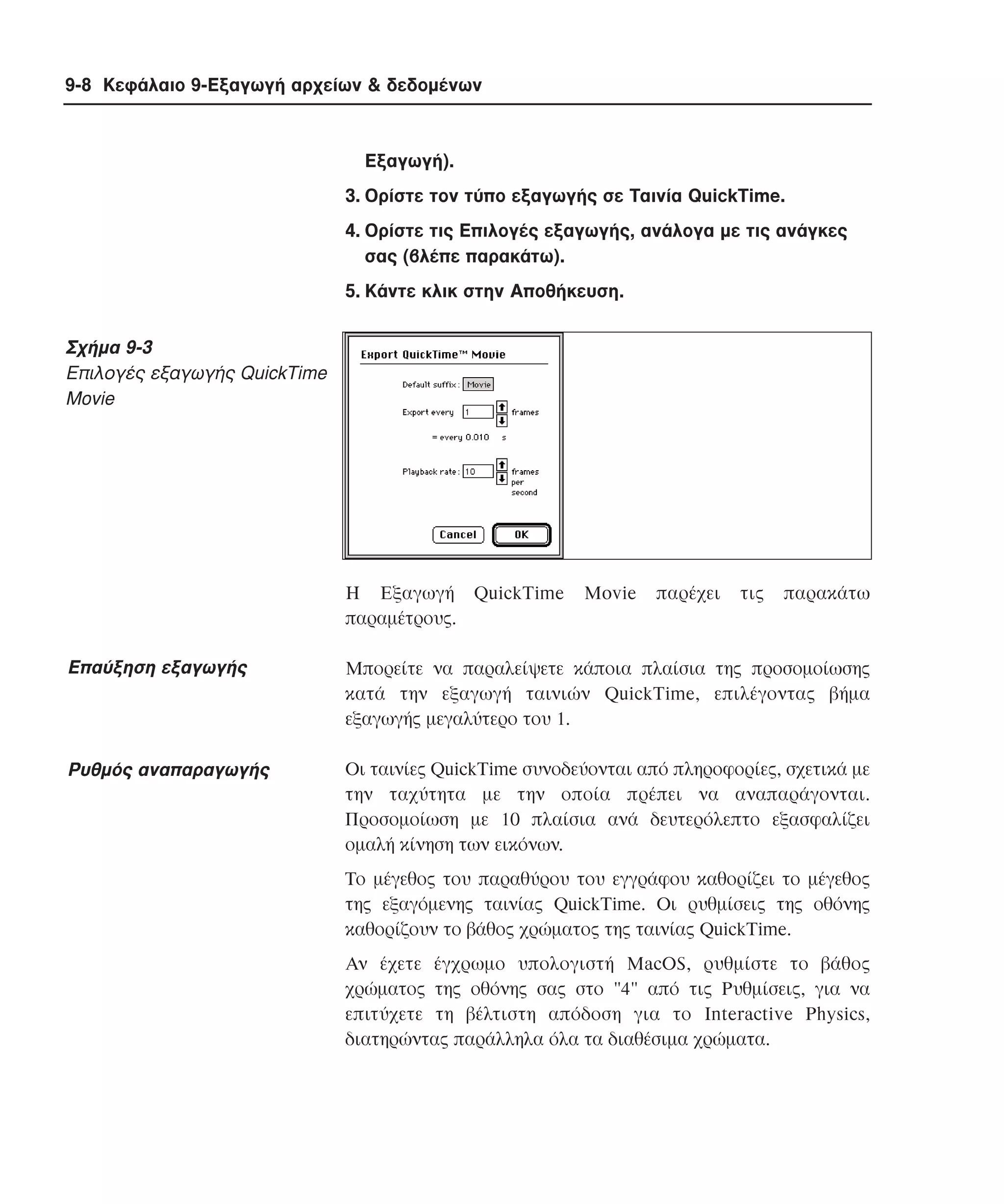 9-8 Κεφάλαιο 9-Εξαγωγή αρχείων & δεδοµένων

Eξαγωγή).
3. Oρίστε τον τύπο εξαγωγής σε Tαινία QuickTime.
4. Oρίστε τις Eπιλογές εξαγωγής, ανάλογα µε τις ανάγκες
σας (βλέπε παρακάτω).
5. Kάντε κλικ στην Aποθήκευση.

Σχήµα 9-3
Eπιλογές εξαγωγής QuickTime
Movie

H Eξαγωγή QuickTime
παραµέτρους.

Movie

παρέχει

τις

παρακάτω

Eπαύξηση εξαγωγής

Mπορείτε να παραλείψετε κάποια πλαίσια της προσοµοίωσης
κατά την εξαγωγή ταινιών QuickTime, επιλέγοντας βήµα
εξαγωγής µεγαλύτερο του 1.

Pυθµός αναπαραγωγής

Oι ταινίες QuickTime συνοδεύονται από πληροφορίες, σχετικά µε
την ταχύτητα µε την οποία πρέπει να αναπαράγονται.
Προσοµοίωση µε 10 πλαίσια ανά δευτερόλεπτο εξασφαλίζει
οµαλή κίνηση των εικόνων.
Tο µέγεθος του παραθύρου του εγγράφου καθορίζει το µέγεθος
της εξαγόµενης ταινίας QuickTime. Oι ρυθµίσεις της οθόνης
καθορίζουν το βάθος χρώµατος της ταινίας QuickTime.
Aν έχετε έγχρωµο υπολογιστή MacOS, ρυθµίστε το βάθος
χρώµατος της οθόνης σας στο "4" από τις Pυθµίσεις, για να
επιτύχετε τη βέλτιστη απόδοση για το Interactive Physics,
διατηρώντας παράλληλα όλα τα διαθέσιµα χρώµατα.

 