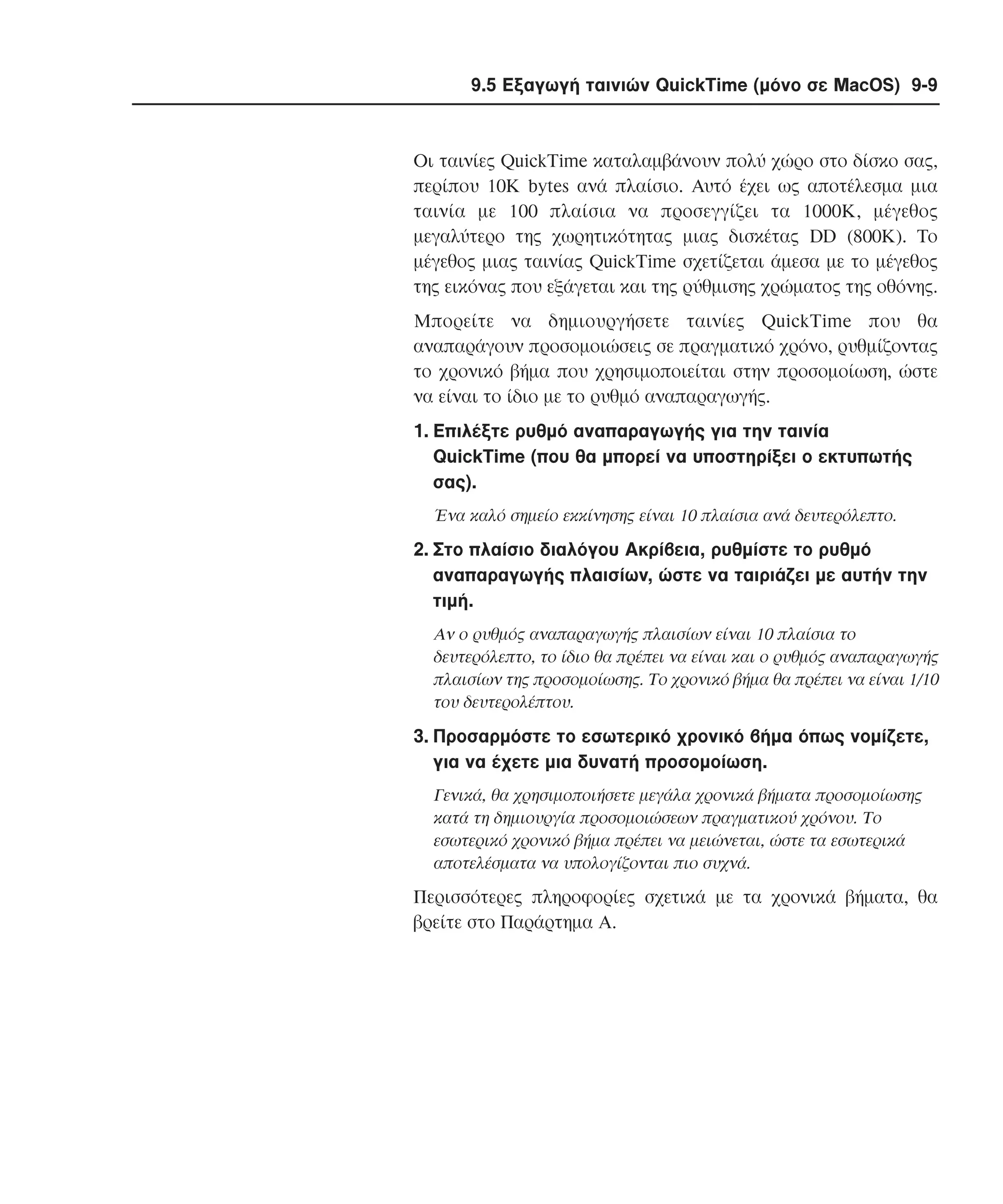 9.5 Εξαγωγή ταινιών QuickTime (µόνο σε MacOS) 9-9

Oι ταινίες QuickTime καταλαµβάνουν πολύ χώρο στο δίσκο σας,
περίπου 10K bytes ανά πλαίσιο. Aυτό έχει ως αποτέλεσµα µια
ταινία µε 100 πλαίσια να προσεγγίζει τα 1000K, µέγεθος
µεγαλύτερο της χωρητικότητας µιας δισκέτας DD (800K). Tο
µέγεθος µιας ταινίας QuickTime σχετίζεται άµεσα µε το µέγεθος
της εικόνας που εξάγεται και της ρύθµισης χρώµατος της οθόνης.
Mπορείτε να δηµιουργήσετε ταινίες QuickTime που θα
αναπαράγουν προσοµοιώσεις σε πραγµατικό χρόνο, ρυθµίζοντας
το χρονικό βήµα που χρησιµοποιείται στην προσοµοίωση, ώστε
να είναι το ίδιο µε το ρυθµό αναπαραγωγής.
1. Eπιλέξτε ρυθµό αναπαραγωγής για την ταινία
QuickTime (που θα µπορεί να υποστηρίξει ο εκτυπωτής
σας).
Ένα καλό σηµείο εκκίνησης είναι 10 πλαίσια ανά δευτερόλεπτο.

2. Στο πλαίσιο διαλόγου Aκρίβεια, ρυθµίστε το ρυθµό
αναπαραγωγής πλαισίων, ώστε να ταιριάζει µε αυτήν την
τιµή.
Aν ο ρυθµός αναπαραγωγής πλαισίων είναι 10 πλαίσια το
δευτερόλεπτο, το ίδιο θα πρέπει να είναι και ο ρυθµός αναπαραγωγής
πλαισίων της προσοµοίωσης. Tο χρονικό βήµα θα πρέπει να είναι 1/10
του δευτερολέπτου.

3. Προσαρµόστε το εσωτερικό χρονικό βήµα όπως νοµίζετε,
για να έχετε µια δυνατή προσοµοίωση.
Γενικά, θα χρησιµοποιήσετε µεγάλα χρονικά βήµατα προσοµοίωσης
κατά τη δηµιουργία προσοµοιώσεων πραγµατικού χρόνου. Tο
εσωτερικό χρονικό βήµα πρέπει να µειώνεται, ώστε τα εσωτερικά
αποτελέσµατα να υπολογίζονται πιο συχνά.

Περισσότερες πληροφορίες σχετικά µε τα χρονικά βήµατα, θα
βρείτε στο Παράρτηµα A.

 