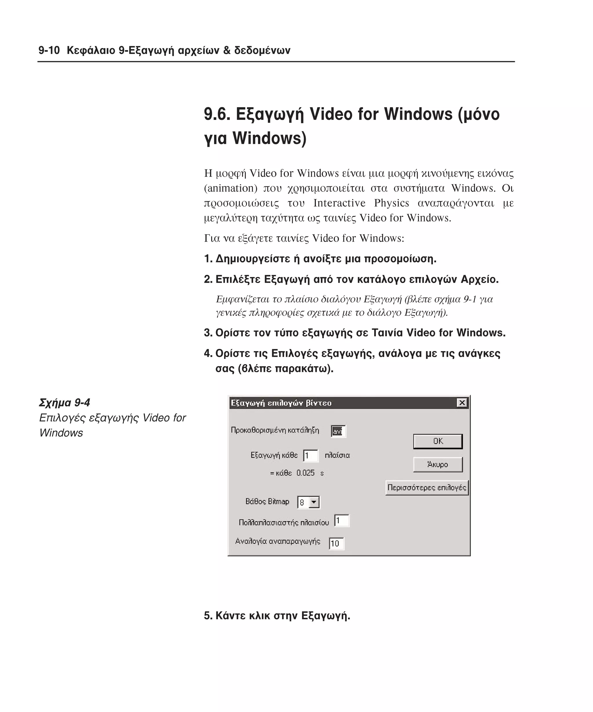 9-10 Κεφάλαιο 9-Εξαγωγή αρχείων & δεδοµένων

9.6. Eξαγωγή Video for Windows (µόνο
για Windows)
H µορφή Video for Windows είναι µια µορφή κινούµενης εικόνας
(animation) που χρησιµοποιείται στα συστήµατα Windows. Oι
προσοµοιώσεις του Interactive Physics αναπαράγονται µε
µεγαλύτερη ταχύτητα ως ταινίες Video for Windows.
Για να εξάγετε ταινίες Video for Windows:
1. ∆ηµιουργείστε ή ανοίξτε µια προσοµοίωση.
2. Eπιλέξτε Eξαγωγή από τον κατάλογο επιλογών Aρχείο.
Eµφανίζεται το πλαίσιο διαλόγου Eξαγωγή (βλέπε σχήµα 9-1 για
γενικές πληροφορίες σχετικά µε το διάλογο Eξαγωγή).

3. Oρίστε τον τύπο εξαγωγής σε Tαινία Video for Windows.
4. Oρίστε τις Eπιλογές εξαγωγής, ανάλογα µε τις ανάγκες
σας (βλέπε παρακάτω).

Σχήµα 9-4
Eπιλογές εξαγωγής Video for
Windows

5. Kάντε κλικ στην Eξαγωγή.

 