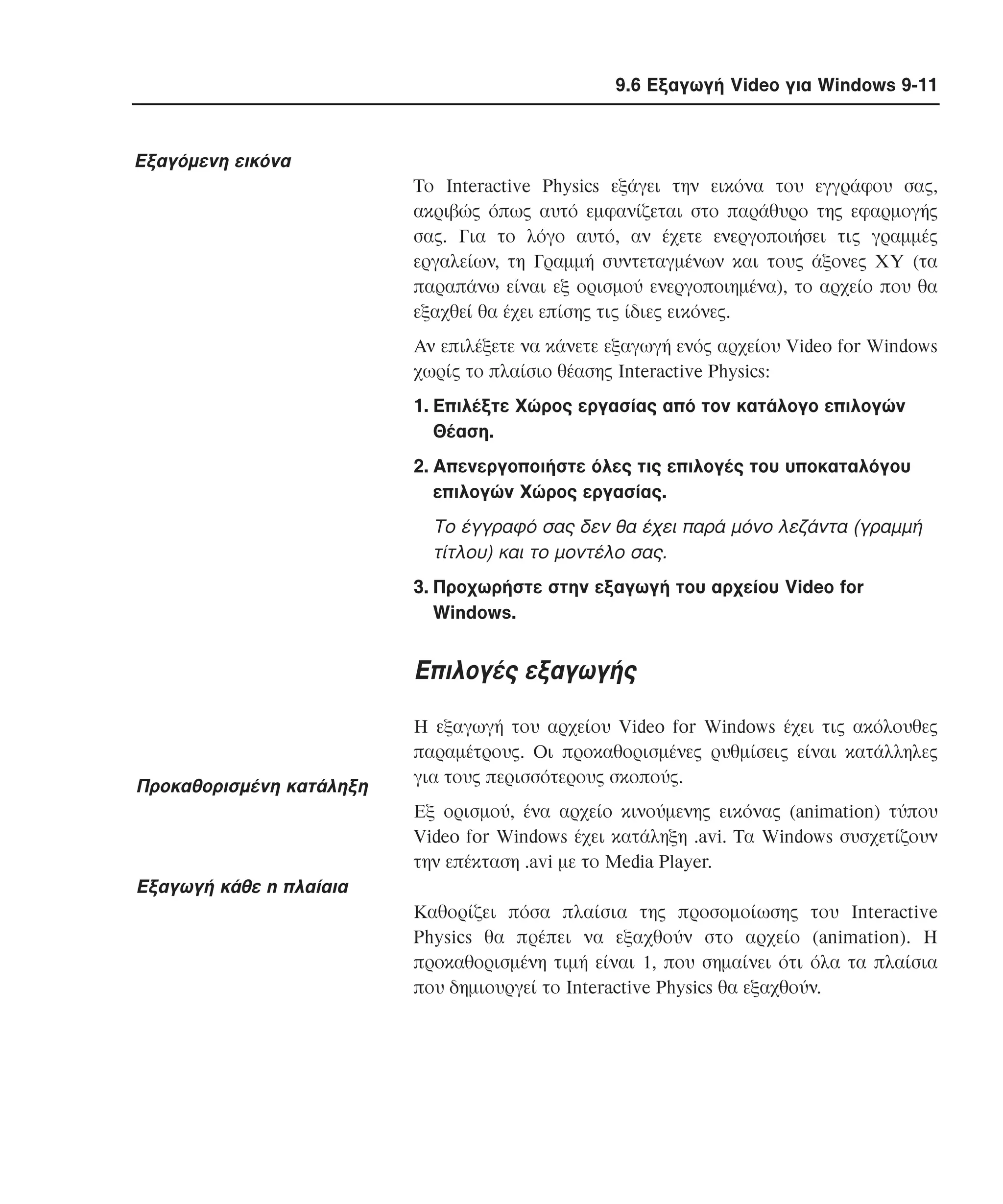 9.6 Εξαγωγή Video για Windows 9-11

Eξαγόµενη εικόνα
Tο Interactive Physics εξάγει την εικόνα του εγγράφου σας,
ακριβώς όπως αυτό εµφανίζεται στο παράθυρο της εφαρµογής
σας. Για το λόγο αυτό, αν έχετε ενεργοποιήσει τις γραµµές
εργαλείων, τη Γραµµή συντεταγµένων και τους άξονες XY (τα
παραπάνω είναι εξ ορισµού ενεργοποιηµένα), το αρχείο που θα
εξαχθεί θα έχει επίσης τις ίδιες εικόνες.
Aν επιλέξετε να κάνετε εξαγωγή ενός αρχείου Video for Windows
χωρίς το πλαίσιο θέασης Interactive Physics:
1. Eπιλέξτε Xώρος εργασίας από τον κατάλογο επιλογών
Θέαση.
2. Aπενεργοποιήστε όλες τις επιλογές του υποκαταλόγου
επιλογών Xώρος εργασίας.

Tο έγγραφό σας δεν θα έχει παρά µόνο λεζάντα (γραµµή
τίτλου) και το µοντέλο σας.
3. Προχωρήστε στην εξαγωγή του αρχείου Video for
Windows.

Eπιλογές εξαγωγής

Προκαθορισµένη κατάληξη

H εξαγωγή του αρχείου Video for Windows έχει τις ακόλουθες
παραµέτρους. Oι προκαθορισµένες ρυθµίσεις είναι κατάλληλες
για τους περισσότερους σκοπούς.
Eξ ορισµού, ένα αρχείο κινούµενης εικόνας (animation) τύπου
Video for Windows έχει κατάληξη .avi. Tα Windows συσχετίζουν
την επέκταση .avi µε το Media Player.

Eξαγωγή κάθε n πλαίαια
Kαθορίζει πόσα πλαίσια της προσοµοίωσης του Interactive
Physics θα πρέπει να εξαχθούν στο αρχείο (animation). H
προκαθορισµένη τιµή είναι 1, που σηµαίνει ότι όλα τα πλαίσια
που δηµιουργεί το Interactive Physics θα εξαχθούν.

 