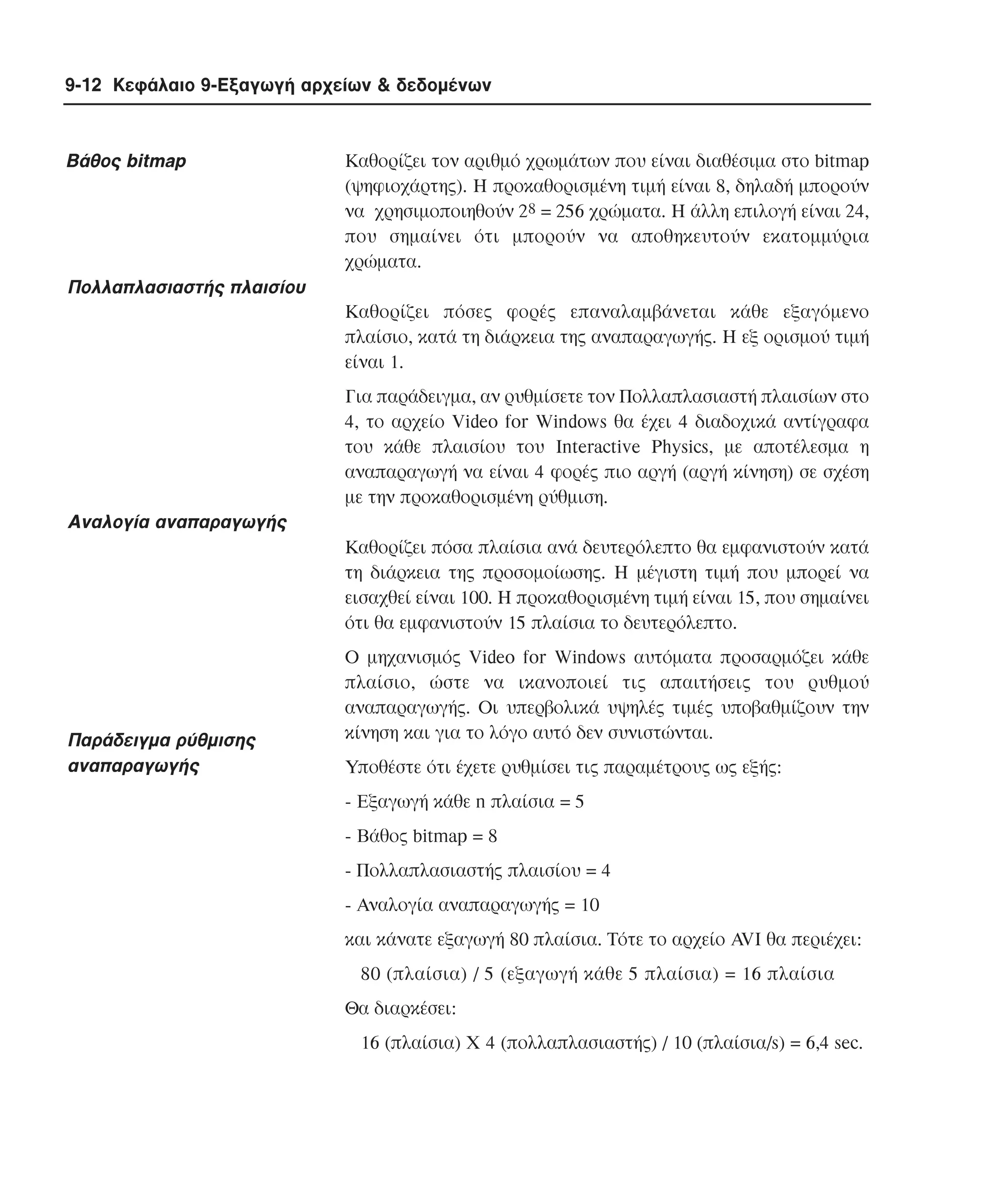 9-12 Κεφάλαιο 9-Εξαγωγή αρχείων & δεδοµένων

Bάθος bitmap

Kαθορίζει τον αριθµό χρωµάτων που είναι διαθέσιµα στο bitmap
(ψηφιοχάρτης). H προκαθορισµένη τιµή είναι 8, δηλαδή µπορούν
να χρησιµοποιηθούν 28 = 256 χρώµατα. H άλλη επιλογή είναι 24,
που σηµαίνει ότι µπορούν να αποθηκευτούν εκατοµµύρια
χρώµατα.

Πολλαπλασιαστής πλαισίου
Kαθορίζει πόσες φορές επαναλαµβάνεται κάθε εξαγόµενο
πλαίσιο, κατά τη διάρκεια της αναπαραγωγής. H εξ ορισµού τιµή
είναι 1.
Για παράδειγµα, αν ρυθµίσετε τον Πολλαπλασιαστή πλαισίων στο
4, το αρχείο Video for Windows θα έχει 4 διαδοχικά αντίγραφα
του κάθε πλαισίου του Interactive Physics, µε αποτέλεσµα η
αναπαραγωγή να είναι 4 φορές πιο αργή (αργή κίνηση) σε σχέση
µε την προκαθορισµένη ρύθµιση.

Αναλογία αναπαραγωγής
Kαθορίζει πόσα πλαίσια ανά δευτερόλεπτο θα εµφανιστούν κατά
τη διάρκεια της προσοµοίωσης. H µέγιστη τιµή που µπορεί να
εισαχθεί είναι 100. H προκαθορισµένη τιµή είναι 15, που σηµαίνει
ότι θα εµφανιστούν 15 πλαίσια το δευτερόλεπτο.

Παράδειγµα ρύθµισης
αναπαραγωγής

O µηχανισµός Video for Windows αυτόµατα προσαρµόζει κάθε
πλαίσιο, ώστε να ικανοποιεί τις απαιτήσεις του ρυθµού
αναπαραγωγής. Oι υπερβολικά υψηλές τιµές υποβαθµίζουν την
κίνηση και για το λόγο αυτό δεν συνιστώνται.
Yποθέστε ότι έχετε ρυθµίσει τις παραµέτρους ως εξής:
- Eξαγωγή κάθε n πλαίσια = 5
- Bάθος bitmap = 8
- Πολλαπλασιαστής πλαισίου = 4
- Αναλογία αναπαραγωγής = 10
και κάνατε εξαγωγή 80 πλαίσια. Tότε το αρχείο AVI θα περιέχει:
80 (πλαίσια) / 5 (εξαγωγή κάθε 5 πλαίσια) = 16 πλαίσια
Θα διαρκέσει:
16 (πλαίσια) X 4 (πολλαπλασιαστής) / 10 (πλαίσια/s) = 6,4 sec.

 