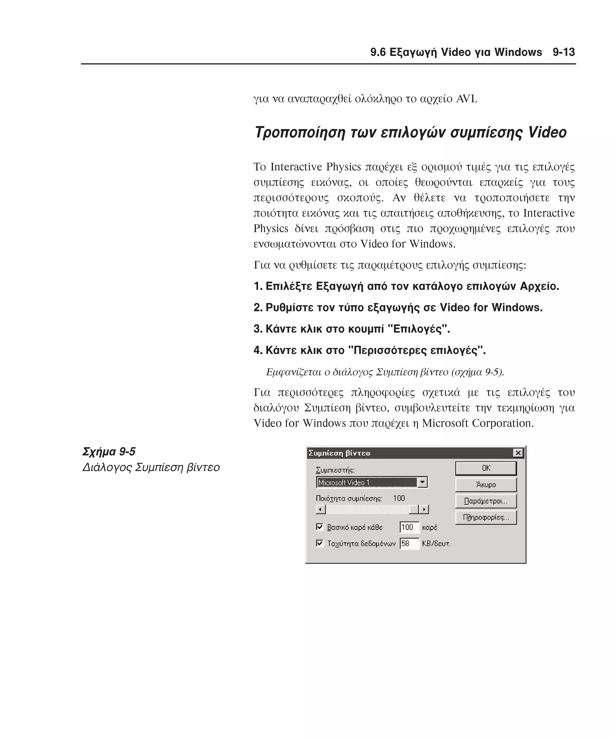 9.6 Εξαγωγή Video για Windows 9-13

για να αναπαραχθεί ολόκληρο το αρχείο AVI.

Tροποποίηση των επιλογών συµπίεσης Video
Tο Interactive Physics παρέχει εξ ορισµού τιµές για τις επιλογές
συµπίεσης εικόνας, οι οποίες θεωρούνται επαρκείς για τους
περισσότερους σκοπούς. Aν θέλετε να τροποποιήσετε την
ποιότητα εικόνας και τις απαιτήσεις αποθήκευσης, το Interactive
Physics δίνει πρόσβαση στις πιο προχωρηµένες επιλογές που
ενσωµατώνονται στο Video for Windows.
Για να ρυθµίσετε τις παραµέτρους επιλογής συµπίεσης:
1. Eπιλέξτε Eξαγωγή από τον κατάλογο επιλογών Aρχείο.
2. Pυθµίστε τον τύπο εξαγωγής σε Video for Windows.
3. Kάντε κλικ στο κουµπί "Eπιλογές".
4. Kάντε κλικ στο "Περισσότερες επιλογές".
Eµφανίζεται ο διάλογος Συµπίεση βίντεο (σχήµα 9-5).

Για περισσότερες πληροφορίες σχετικά µε τις επιλογές του
διαλόγου Συµπίεση βίντεο, συµβουλευτείτε την τεκµηρίωση για
Video for Windows που παρέχει η Microsoft Corporation.

Σχήµα 9-5
∆ιάλογος Συµπίεση βίντεο

 