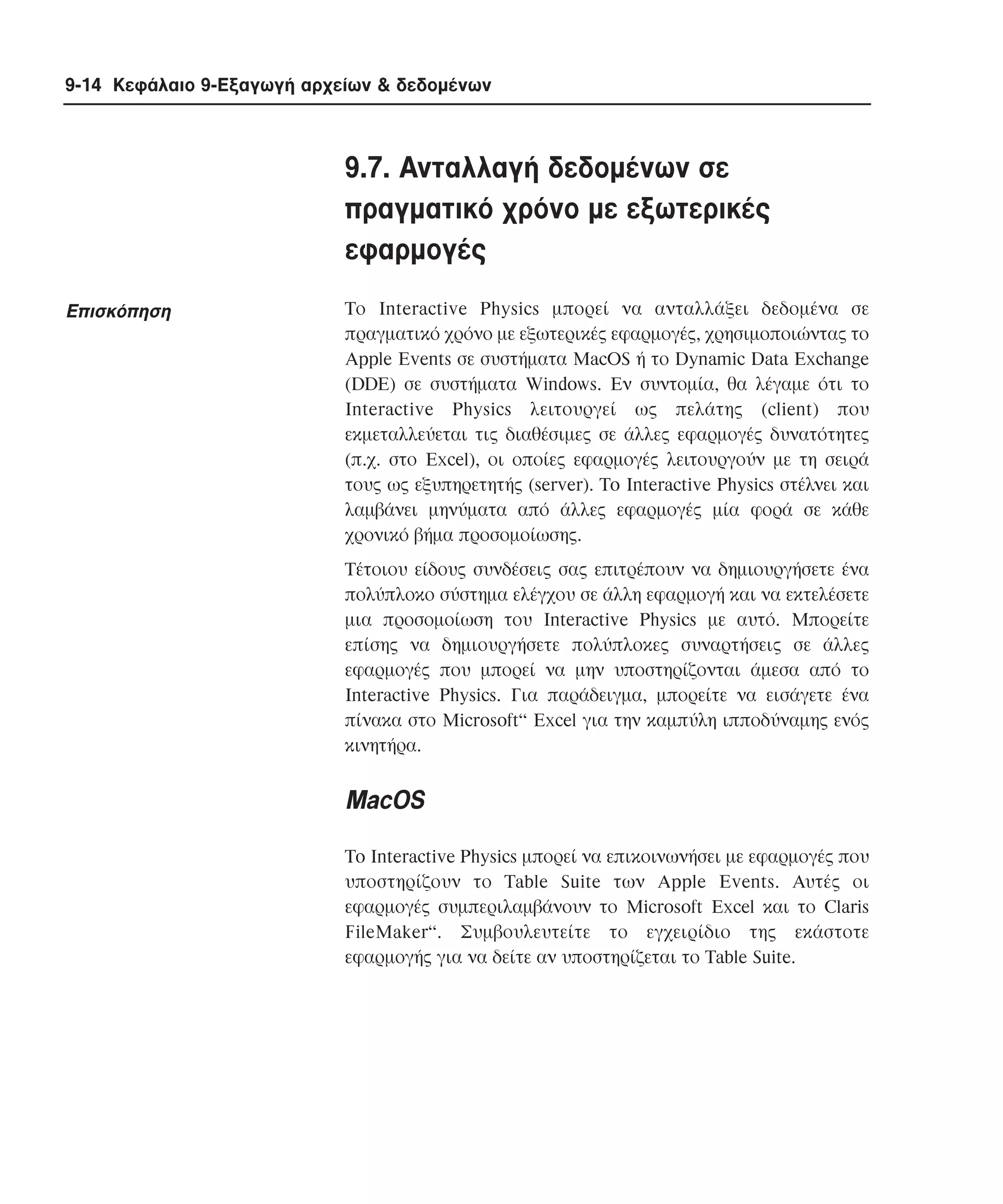 9-14 Κεφάλαιο 9-Εξαγωγή αρχείων & δεδοµένων

9.7. Aνταλλαγή δεδοµένων σε
πραγµατικό χρόνο µε εξωτερικές
εφαρµογές
Eπισκόπηση

Tο Interactive Physics µπορεί να ανταλλάξει δεδοµένα σε
πραγµατικό χρόνο µε εξωτερικές εφαρµογές, χρησιµοποιώντας το
Apple Events σε συστήµατα MacOS ή το Dynamic Data Exchange
(DDE) σε συστήµατα Windows. Eν συντοµία, θα λέγαµε ότι το
Interactive Physics λειτουργεί ως πελάτης (client) που
εκµεταλλεύεται τις διαθέσιµες σε άλλες εφαρµογές δυνατότητες
(π.χ. στο Excel), οι οποίες εφαρµογές λειτουργούν µε τη σειρά
τους ως εξυπηρετητής (server). To Interactive Physics στέλνει και
λαµβάνει µηνύµατα από άλλες εφαρµογές µία φορά σε κάθε
χρονικό βήµα προσοµοίωσης.
Tέτοιου είδους συνδέσεις σας επιτρέπουν να δηµιουργήσετε ένα
πολύπλοκο σύστηµα ελέγχου σε άλλη εφαρµογή και να εκτελέσετε
µια προσοµοίωση του Interactive Physics µε αυτό. Mπορείτε
επίσης να δηµιουργήσετε πολύπλοκες συναρτήσεις σε άλλες
εφαρµογές που µπορεί να µην υποστηρίζονται άµεσα από το
Interactive Physics. Για παράδειγµα, µπορείτε να εισάγετε ένα
πίνακα στο Microsoft“ Excel για την καµπύλη ιπποδύναµης ενός
κινητήρα.

MacOS
To Interactive Physics µπορεί να επικοινωνήσει µε εφαρµογές που
υποστηρίζουν το Table Suite των Apple Events. Aυτές οι
εφαρµογές συµπεριλαµβάνουν το Microsoft Excel και το Claris
FileMaker“. Συµβουλευτείτε το εγχειρίδιο της εκάστοτε
εφαρµογής για να δείτε αν υποστηρίζεται το Table Suite.

 