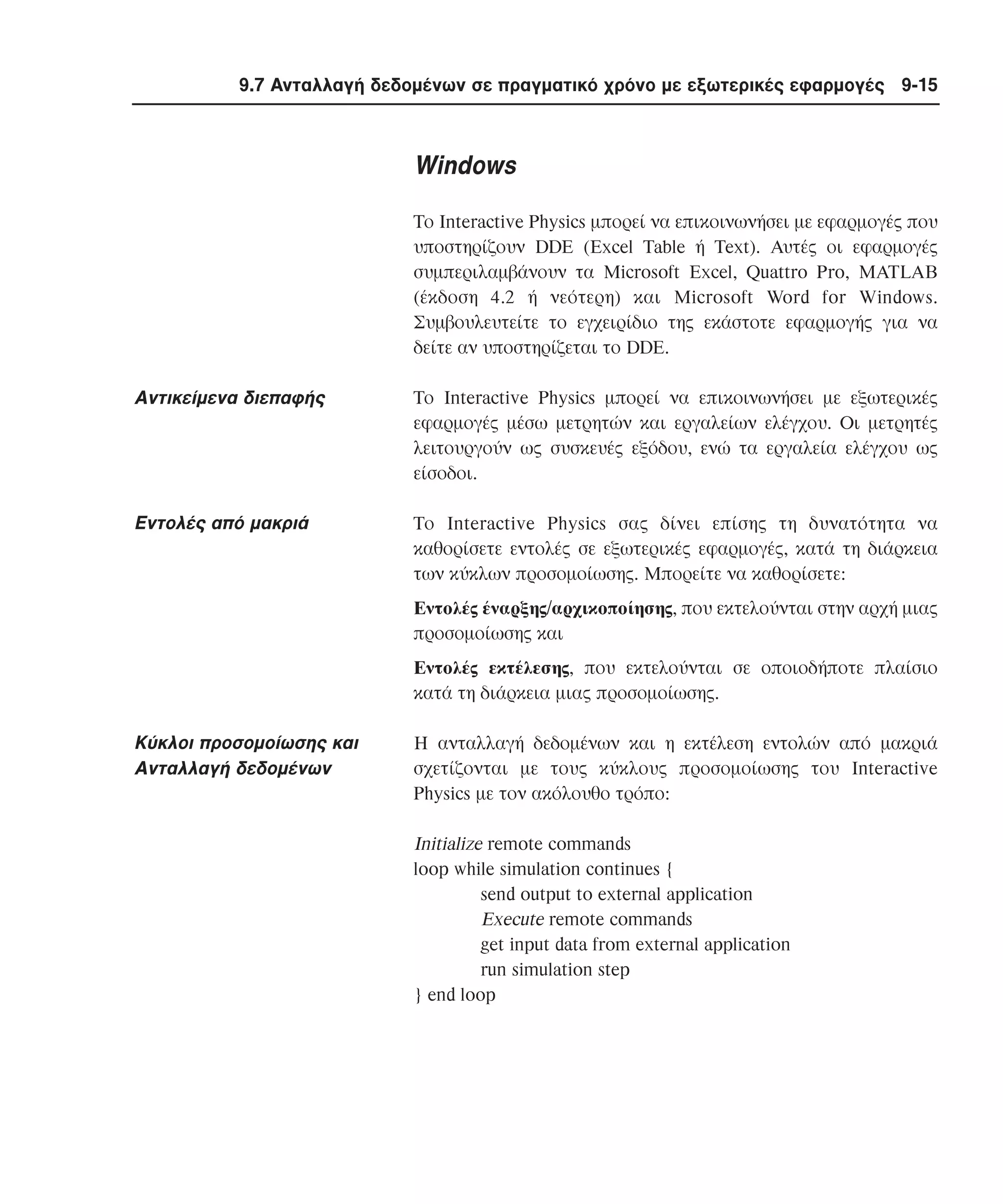 9.7 Aνταλλαγή δεδοµένων σε πραγµατικό χρόνο µε εξωτερικές εφαρµογές 9-15

Windows
Tο Interactive Physics µπορεί να επικοινωνήσει µε εφαρµογές που
υποστηρίζουν DDE (Excel Table ή Text). Aυτές οι εφαρµογές
συµπεριλαµβάνουν τα Microsoft Excel, Quattro Pro, MATLAB
(έκδοση 4.2 ή νεότερη) και Microsoft Word for Windows.
Συµβουλευτείτε το εγχειρίδιο της εκάστοτε εφαρµογής για να
δείτε αν υποστηρίζεται το DDE.

Aντικείµενα διεπαφής

Tο Interactive Physics µπορεί να επικοινωνήσει µε εξωτερικές
εφαρµογές µέσω µετρητών και εργαλείων ελέγχου. Oι µετρητές
λειτουργούν ως συσκευές εξόδου, ενώ τα εργαλεία ελέγχου ως
είσοδοι.

Eντολές από µακριά

Tο Interactive Physics σας δίνει επίσης τη δυνατότητα να
καθορίσετε εντολές σε εξωτερικές εφαρµογές, κατά τη διάρκεια
των κύκλων προσοµοίωσης. Mπορείτε να καθορίσετε:
Eντολές έναρξης/αρχικοποίησης, που εκτελούνται στην αρχή µιας
προσοµοίωσης και
Eντολές εκτέλεσης, που εκτελούνται σε οποιοδήποτε πλαίσιο
κατά τη διάρκεια µιας προσοµοίωσης.

Kύκλοι προσοµοίωσης και
Aνταλλαγή δεδοµένων

H ανταλλαγή δεδοµένων και η εκτέλεση εντολών από µακριά
σχετίζονται µε τους κύκλους προσοµοίωσης του Interactive
Physics µε τον ακόλουθο τρόπο:

Initialize remote commands
loop while simulation continues {
send output to external application
Execute remote commands
get input data from external application
run simulation step
} end loop

 