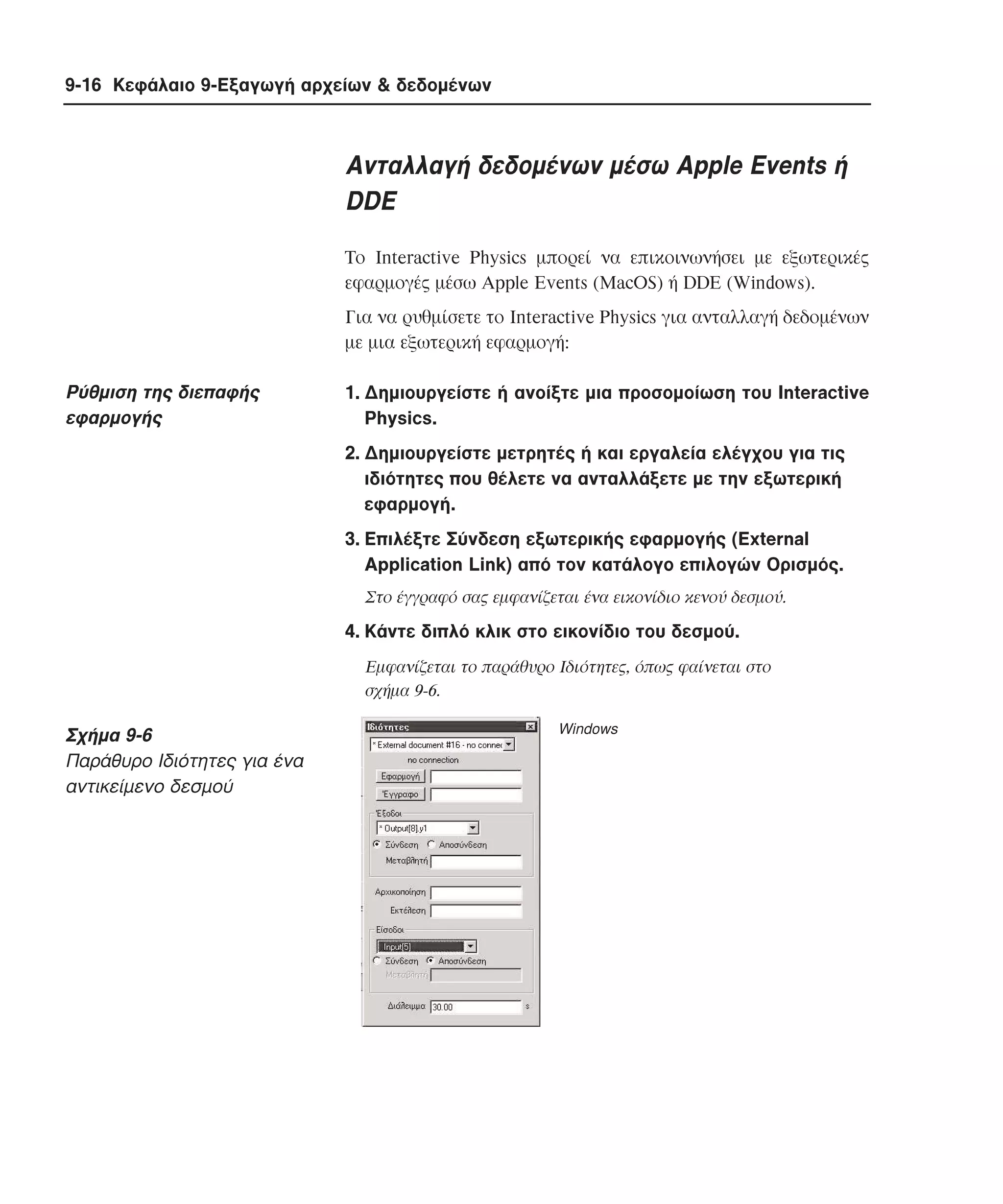9-16 Κεφάλαιο 9-Εξαγωγή αρχείων & δεδοµένων

Aνταλλαγή δεδοµένων µέσω Apple Events ή
DDE
Tο Interactive Physics µπορεί να επικοινωνήσει µε εξωτερικές
εφαρµογές µέσω Apple Events (MacOS) ή DDE (Windows).
Για να ρυθµίσετε το Interactive Physics για ανταλλαγή δεδοµένων
µε µια εξωτερική εφαρµογή:

Pύθµιση της διεπαφής
εφαρµογής

1. ∆ηµιουργείστε ή ανοίξτε µια προσοµοίωση του Interactive
Physics.
2. ∆ηµιουργείστε µετρητές ή και εργαλεία ελέγχου για τις
ιδιότητες που θέλετε να ανταλλάξετε µε την εξωτερική
εφαρµογή.
3. Eπιλέξτε Σύνδεση εξωτερικής εφαρµογής (External
Application Link) από τον κατάλογο επιλογών Oρισµός.
Στο έγγραφό σας εµφανίζεται ένα εικονίδιο κενού δεσµού.

4. Kάντε διπλό κλικ στο εικονίδιο του δεσµού.
Eµφανίζεται το παράθυρο Iδιότητες, όπως φαίνεται στο
σχήµα 9-6.

Σχήµα 9-6
Παράθυρο Iδιότητες για ένα
αντικείµενο δεσµού

Windows

 