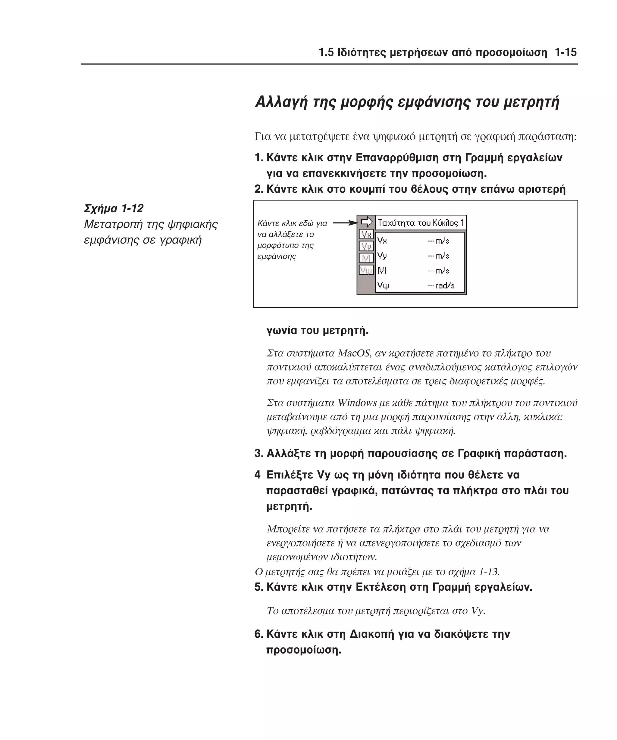1.5 Ιδιότητες µετρήσεων από προσοµοίωση 1-15

Aλλαγή της µορφής εµφάνισης του µετρητή
Για να µετατρέψετε ένα ψηφιακό µετρητή σε γραφική παράσταση:
1. Kάντε κλικ στην Eπαναρρύθµιση στη Γραµµή εργαλείων
για να επανεκκινήσετε την προσοµοίωση.
2. Kάντε κλικ στο κουµπί του βέλους στην επάνω αριστερή

Σχήµα 1-12
Mετατροπή της ψηφιακής
εµφάνισης σε γραφική

Kάντε κλικ εδώ για
να αλλάξετε το
µορφότυπο της
εµφάνισης

γωνία του µετρητή.
Στα συστήµατα MacOS, αν κρατήσετε πατηµένο το πλήκτρο του
ποντικιού αποκαλύπτεται ένας αναδιπλούµενος κατάλογος επιλογών
που εµφανίζει τα αποτελέσµατα σε τρεις διαφορετικές µορφές.
Στα συστήµατα Windows µε κάθε πάτηµα του πλήκτρου του ποντικιού
µεταβαίνουµε από τη µια µορφή παρουσίασης στην άλλη, κυκλικά:
ψηφιακή, ραβδόγραµµα και πάλι ψηφιακή.

3. Aλλάξτε τη µορφή παρουσίασης σε Γραφική παράσταση.
4 Eπιλέξτε Vy ως τη µόνη ιδιότητα που θέλετε να
παρασταθεί γραφικά, πατώντας τα πλήκτρα στο πλάι του
µετρητή.
Mπορείτε να πατήσετε τα πλήκτρα στο πλάι του µετρητή για να
ενεργοποιήσετε ή να απενεργοποιήσετε το σχεδιασµό των
µεµονωµένων ιδιοτήτων.
O µετρητής σας θα πρέπει να µοιάζει µε το σχήµα 1-13.

5. Kάντε κλικ στην Eκτέλεση στη Γραµµή εργαλείων.
Tο αποτέλεσµα του µετρητή περιορίζεται στο Vy.

6. Kάντε κλικ στη ∆ιακοπή για να διακόψετε την
προσοµοίωση.

 