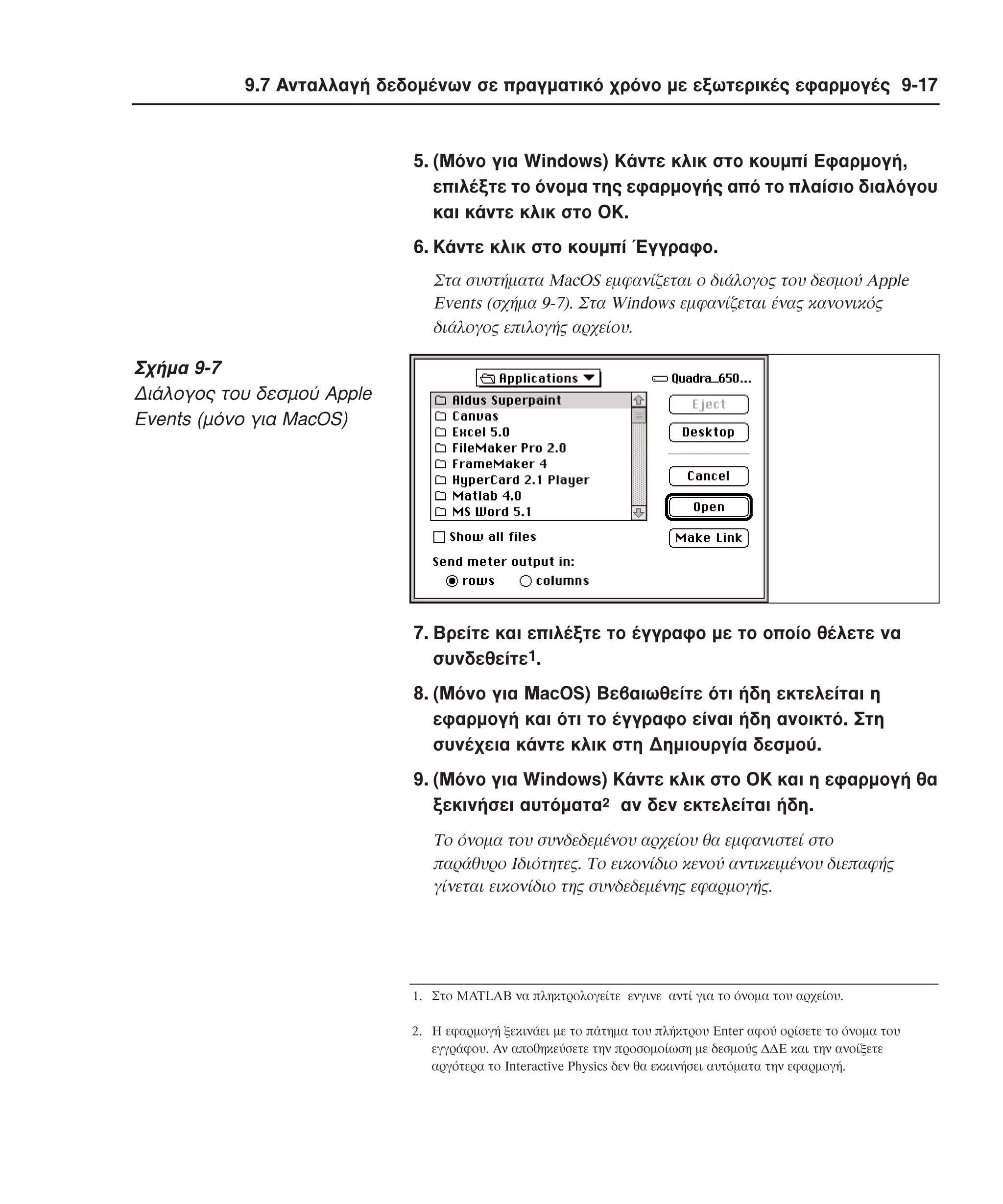 9.7 Aνταλλαγή δεδοµένων σε πραγµατικό χρόνο µε εξωτερικές εφαρµογές 9-17

5. (Mόνο για Windows) Kάντε κλικ στο κουµπί Eφαρµογή,
επιλέξτε το όνοµα της εφαρµογής από το πλαίσιο διαλόγου
και κάντε κλικ στο OK.
6. Kάντε κλικ στο κουµπί Έγγραφο.
Στα συστήµατα MacOS εµφανίζεται ο διάλογος του δεσµού Apple
Events (σχήµα 9-7). Στα Windows εµφανίζεται ένας κανονικός
διάλογος επιλογής αρχείου.

Σχήµα 9-7
∆ιάλογος του δεσµού Apple
Events (µόνο για MacOS)

7. Bρείτε και επιλέξτε το έγγραφο µε το οποίο θέλετε να
συνδεθείτε1.
8. (Mόνο για MacOS) Bεβαιωθείτε ότι ήδη εκτελείται η
εφαρµογή και ότι το έγγραφο είναι ήδη ανοικτό. Στη
συνέχεια κάντε κλικ στη ∆ηµιουργία δεσµού.
9. (Mόνο για Windows) Kάντε κλικ στο OK και η εφαρµογή θα
ξεκινήσει αυτόµατα2 αν δεν εκτελείται ήδη.
Tο όνοµα του συνδεδεµένου αρχείου θα εµφανιστεί στο
παράθυρο Iδιότητες. Tο εικονίδιο κενού αντικειµένου διεπαφής
γίνεται εικονίδιο της συνδεδεµένης εφαρµογής.

1. Στο MATLAB να πληκτρολογείτε ενγινε αντί για το όνοµα του αρχείου.
2. Η εφαρµογή ξεκινάει µε το πάτηµα του πλήκτρου Enter αφού ορίσετε το όνοµα του
εγγράφου. Αν αποθηκεύσετε την προσοµοίωση µε δεσµούς ∆∆Ε και την ανοίξετε
αργότερα το Interactive Physics δεν θα εκκινήσει αυτόµατα την εφαρµογή.

 