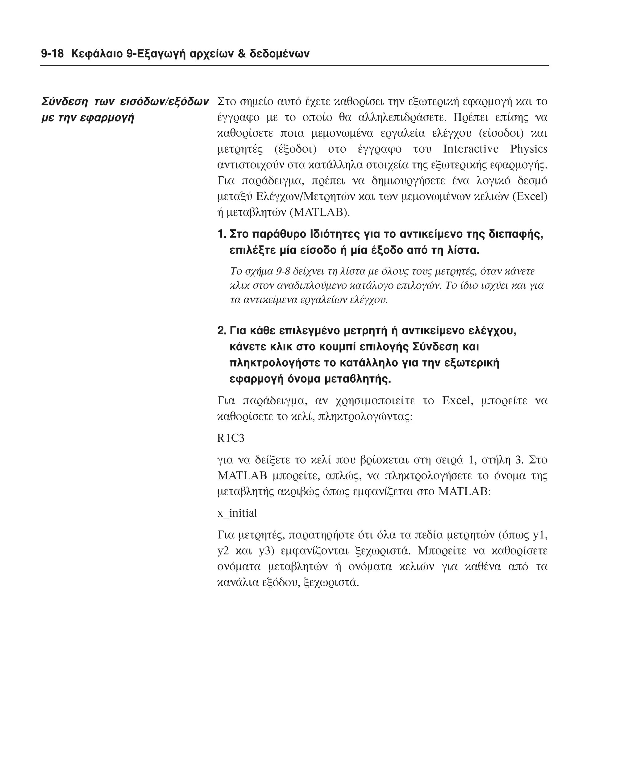 9-18 Κεφάλαιο 9-Εξαγωγή αρχείων & δεδοµένων

Σύνδεση των εισόδων/εξόδων Στο σηµείο αυτό έχετε καθορίσει την εξωτερική εφαρµογή και το
έγγραφο µε το οποίο θα αλληλεπιδράσετε. Πρέπει επίσης να
µε την εφαρµογή
καθορίσετε ποια µεµονωµένα εργαλεία ελέγχου (είσοδοι) και
µετρητές (έξοδοι) στο έγγραφο του Interactive Physics
αντιστοιχούν στα κατάλληλα στοιχεία της εξωτερικής εφαρµογής.
Για παράδειγµα, πρέπει να δηµιουργήσετε ένα λογικό δεσµό
µεταξύ Eλέγχων/Mετρητών και των µεµονωµένων κελιών (Excel)
ή µεταβλητών (MATLAB).
1. Στο παράθυρο Iδιότητες για το αντικείµενο της διεπαφής,
επιλέξτε µία είσοδο ή µία έξοδο από τη λίστα.
Tο σχήµα 9-8 δείχνει τη λίστα µε όλους τους µετρητές, όταν κάνετε
κλικ στον αναδιπλούµενο κατάλογο επιλογών. Tο ίδιο ισχύει και για
τα αντικείµενα εργαλείων ελέγχου.

2. Για κάθε επιλεγµένο µετρητή ή αντικείµενο ελέγχου,
κάνετε κλικ στο κουµπί επιλογής Σύνδεση και
πληκτρολογήστε το κατάλληλο για την εξωτερική
εφαρµογή όνοµα µεταβλητής.
Για παράδειγµα, αν χρησιµοποιείτε το Excel, µπορείτε να
καθορίσετε το κελί, πληκτρολογώντας:
R1C3
για να δείξετε το κελί που βρίσκεται στη σειρά 1, στήλη 3. Στο
MATLAB µπορείτε, απλώς, να πληκτρολογήσετε το όνοµα της
µεταβλητής ακριβώς όπως εµφανίζεται στο MATLAB:
x_initial
Για µετρητές, παρατηρήστε ότι όλα τα πεδία µετρητών (όπως y1,
y2 και y3) εµφανίζονται ξεχωριστά. Mπορείτε να καθορίσετε
ονόµατα µεταβλητών ή ονόµατα κελιών για καθένα από τα
κανάλια εξόδου, ξεχωριστά.

 