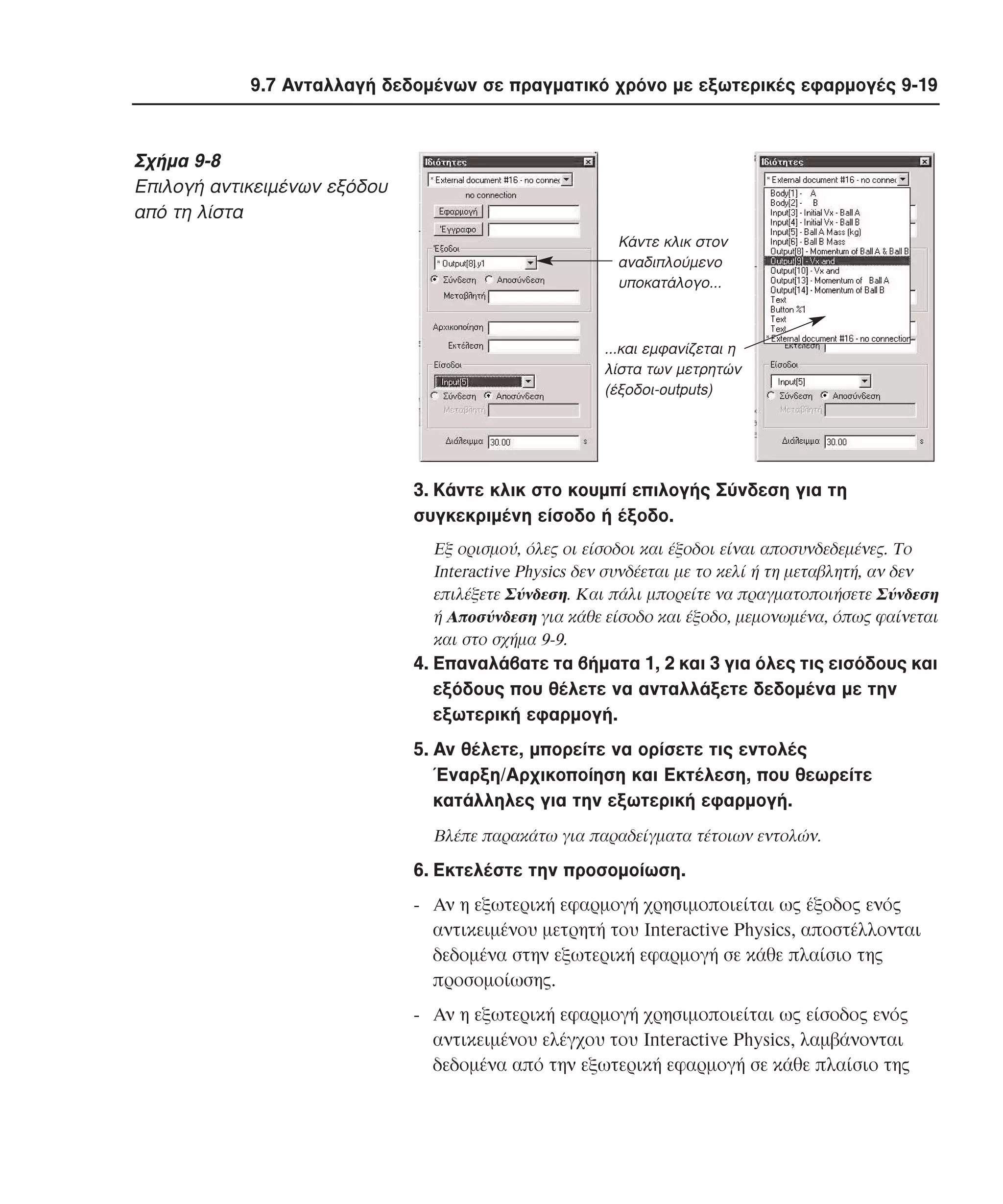 9.7 Aνταλλαγή δεδοµένων σε πραγµατικό χρόνο µε εξωτερικές εφαρµογές 9-19

Σχήµα 9-8
Eπιλογή αντικειµένων εξόδου
από τη λίστα
Kάντε κλικ στον
αναδιπλούµενο
υποκατάλογο...

...και εµφανίζεται η
λίστα των µετρητών
(έξοδοι-outputs)

3. Kάντε κλικ στο κουµπί επιλογής Σύνδεση για τη
συγκεκριµένη είσοδο ή έξοδο.
Eξ ορισµού, όλες οι είσοδοι και έξοδοι είναι αποσυνδεδεµένες. Tο
Interactive Physics δεν συνδέεται µε το κελί ή τη µεταβλητή, αν δεν
επιλέξετε Σύνδεση. Kαι πάλι µπορείτε να πραγµατοποιήσετε Σύνδεση
ή Aποσύνδεση για κάθε είσοδο και έξοδο, µεµονωµένα, όπως φαίνεται
και στο σχήµα 9-9.

4. Eπαναλάβατε τα βήµατα 1, 2 και 3 για όλες τις εισόδους και
εξόδους που θέλετε να ανταλλάξετε δεδοµένα µε την
εξωτερική εφαρµογή.
5. Aν θέλετε, µπορείτε να ορίσετε τις εντολές
Έναρξη/Aρχικοποίηση και Eκτέλεση, που θεωρείτε
κατάλληλες για την εξωτερική εφαρµογή.
Bλέπε παρακάτω για παραδείγµατα τέτοιων εντολών.

6. Eκτελέστε την προσοµοίωση.
- Aν η εξωτερική εφαρµογή χρησιµοποιείται ως έξοδος ενός
αντικειµένου µετρητή του Interactive Physics, αποστέλλονται
δεδοµένα στην εξωτερική εφαρµογή σε κάθε πλαίσιο της
προσοµοίωσης.
- Aν η εξωτερική εφαρµογή χρησιµοποιείται ως είσοδος ενός
αντικειµένου ελέγχου του Interactive Physics, λαµβάνονται
δεδοµένα από την εξωτερική εφαρµογή σε κάθε πλαίσιο της

 