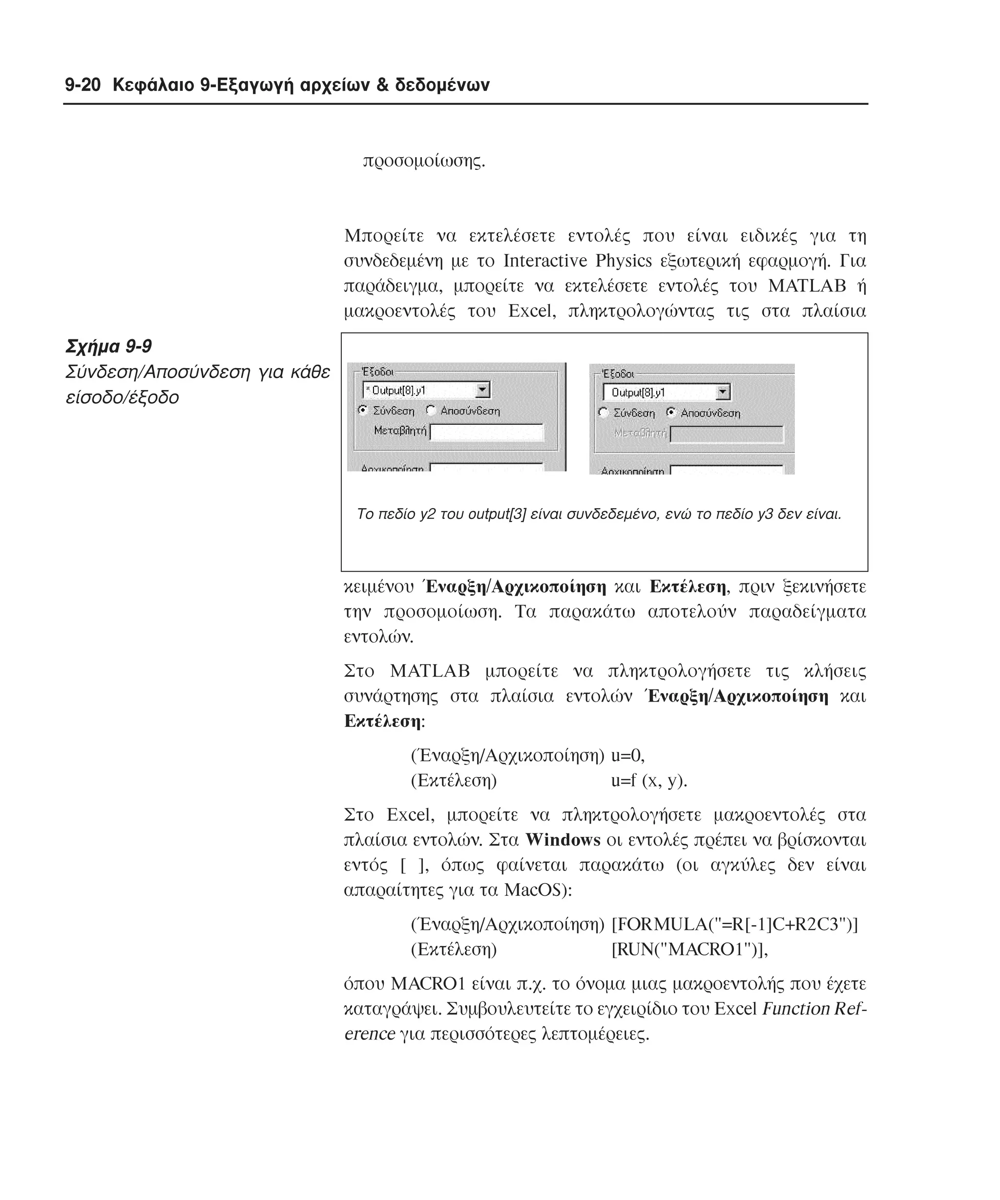 9-20 Κεφάλαιο 9-Εξαγωγή αρχείων & δεδοµένων

προσοµοίωσης.

Mπορείτε να εκτελέσετε εντολές που είναι ειδικές για τη
συνδεδεµένη µε το Interactive Physics εξωτερική εφαρµογή. Για
παράδειγµα, µπορείτε να εκτελέσετε εντολές του MATLAB ή
µακροεντολές του Excel, πληκτρολογώντας τις στα πλαίσια

Σχήµα 9-9
Σύνδεση/Aποσύνδεση για κάθε
είσοδο/έξοδο

Το πεδίο y2 του output[3] είναι συνδεδεµένο, ενώ το πεδίο y3 δεν είναι.

κειµένου Έναρξη/Aρχικοποίηση και Eκτέλεση, πριν ξεκινήσετε
την προσοµοίωση. Tα παρακάτω αποτελούν παραδείγµατα
εντολών.
Στο MATLAB µπορείτε να πληκτρολογήσετε τις κλήσεις
συνάρτησης στα πλαίσια εντολών Έναρξη/Aρχικοποίηση και
Eκτέλεση:
(Έναρξη/Aρχικοποίηση) u=0,
(Eκτέλεση)
u=f (x, y).
Στο Excel, µπορείτε να πληκτρολογήσετε µακροεντολές στα
πλαίσια εντολών. Στα Windows οι εντολές πρέπει να βρίσκονται
εντός [ ], όπως φαίνεται παρακάτω (οι αγκύλες δεν είναι
απαραίτητες για τα MacOS):
(Έναρξη/Aρχικοποίηση) [FORMULA("=R[-1]C+R2C3")]
(Eκτέλεση)
[RUN("MACRO1")],
όπου MACRO1 είναι π.χ. το όνοµα µιας µακροεντολής που έχετε
καταγράψει. Συµβουλευτείτε το εγχειρίδιο του Excel Function Reference για περισσότερες λεπτοµέρειες.

 