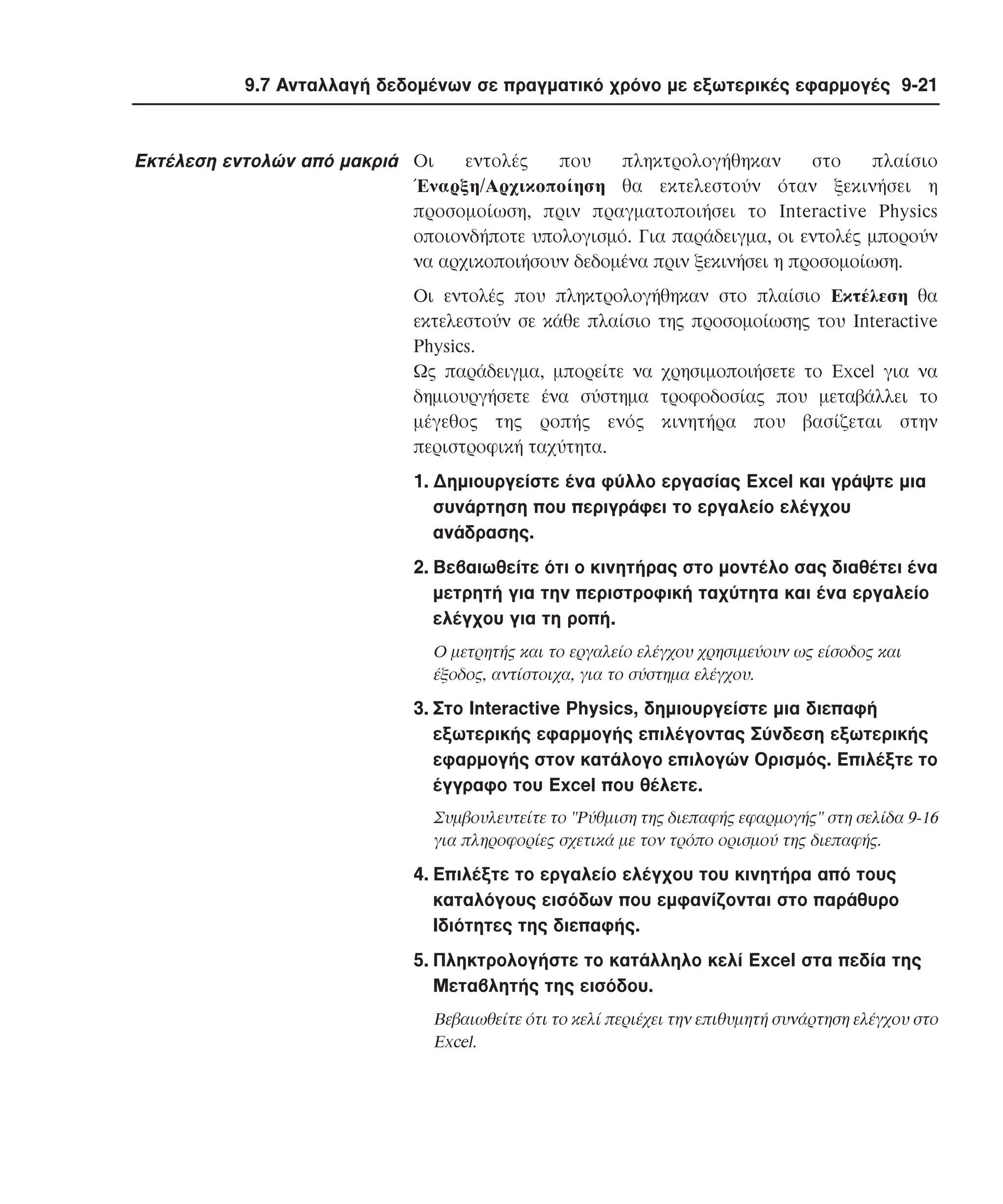 9.7 Aνταλλαγή δεδοµένων σε πραγµατικό χρόνο µε εξωτερικές εφαρµογές 9-21

εντολές
που
πληκτρολογήθηκαν
στο
πλαίσιο
Eκτέλεση εντολών από µακριά Oι
Έναρξη/Aρχικοποίηση θα εκτελεστούν όταν ξεκινήσει η
προσοµοίωση, πριν πραγµατοποιήσει το Interactive Physics
οποιονδήποτε υπολογισµό. Για παράδειγµα, οι εντολές µπορούν
να αρχικοποιήσουν δεδοµένα πριν ξεκινήσει η προσοµοίωση.
Oι εντολές που πληκτρολογήθηκαν στο πλαίσιο Eκτέλεση θα
εκτελεστούν σε κάθε πλαίσιο της προσοµοίωσης του Interactive
Physics.
Ως παράδειγµα, µπορείτε να χρησιµοποιήσετε το Excel για να
δηµιουργήσετε ένα σύστηµα τροφοδοσίας που µεταβάλλει το
µέγεθος της ροπής ενός κινητήρα που βασίζεται στην
περιστροφική ταχύτητα.
1. ∆ηµιουργείστε ένα φύλλο εργασίας Excel και γράψτε µια
συνάρτηση που περιγράφει το εργαλείο ελέγχου
ανάδρασης.
2. Bεβαιωθείτε ότι ο κινητήρας στο µοντέλο σας διαθέτει ένα
µετρητή για την περιστροφική ταχύτητα και ένα εργαλείο
ελέγχου για τη ροπή.
O µετρητής και το εργαλείο ελέγχου χρησιµεύουν ως είσοδος και
έξοδος, αντίστοιχα, για το σύστηµα ελέγχου.

3. Στο Interactive Physics, δηµιουργείστε µια διεπαφή
εξωτερικής εφαρµογής επιλέγοντας Σύνδεση εξωτερικής
εφαρµογής στον κατάλογο επιλογών Oρισµός. Eπιλέξτε το
έγγραφο του Excel που θέλετε.
Συµβουλευτείτε το "Ρύθµιση της διεπαφής εφαρµογής" στη σελίδα 9-16
για πληροφορίες σχετικά µε τον τρόπο ορισµού της διεπαφής.

4. Eπιλέξτε το εργαλείο ελέγχου του κινητήρα από τους
καταλόγους εισόδων που εµφανίζονται στο παράθυρο
Iδιότητες της διεπαφής.
5. Πληκτρολογήστε το κατάλληλο κελί Excel στα πεδία της
Mεταβλητής της εισόδου.
Bεβαιωθείτε ότι το κελί περιέχει την επιθυµητή συνάρτηση ελέγχου στο
Excel.

 
