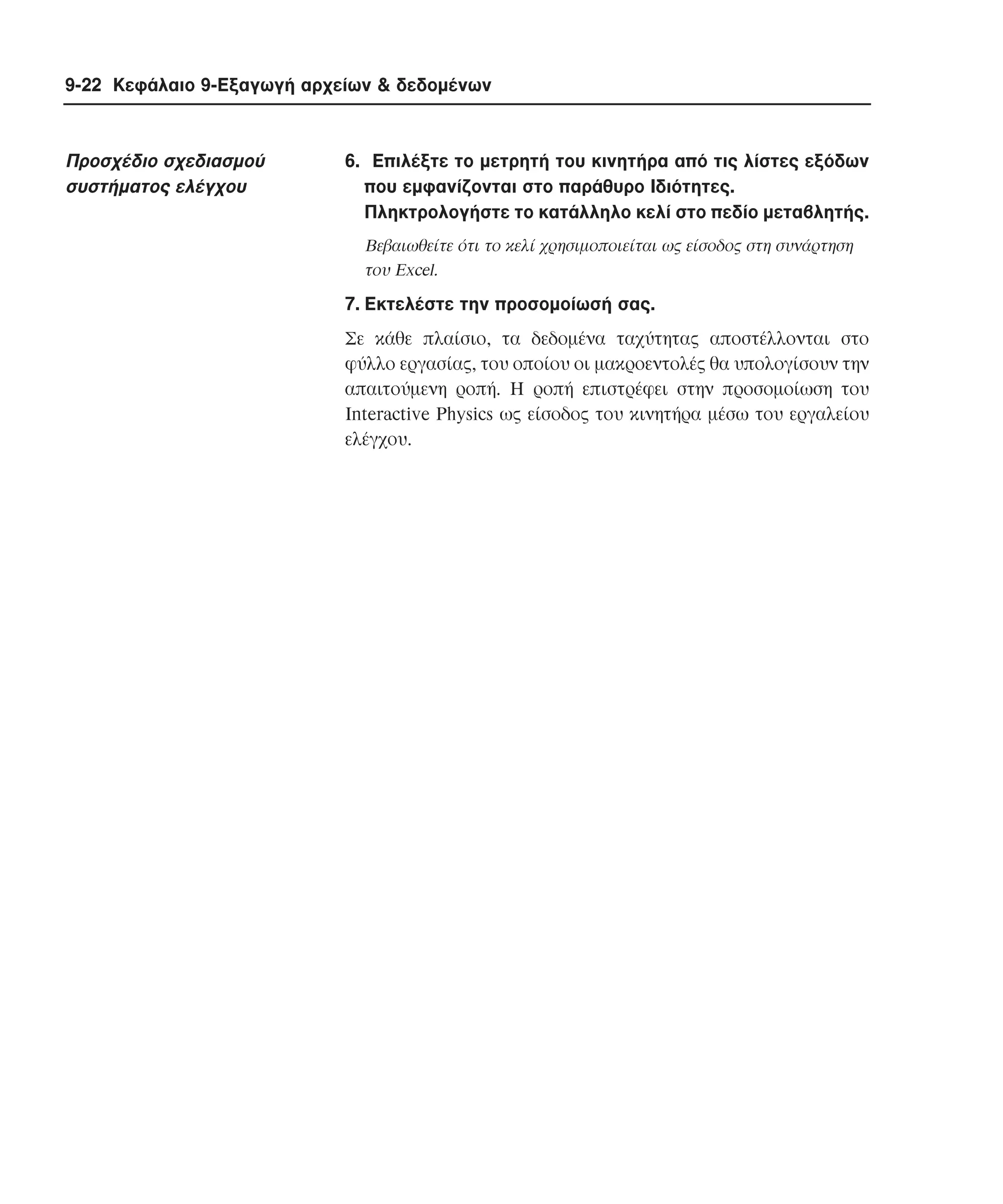 9-22 Κεφάλαιο 9-Εξαγωγή αρχείων & δεδοµένων

Προσχέδιο σχεδιασµού
συστήµατος ελέγχου

6. Eπιλέξτε το µετρητή του κινητήρα από τις λίστες εξόδων
που εµφανίζονται στο παράθυρο Iδιότητες.
Πληκτρολογήστε το κατάλληλο κελί στο πεδίο µεταβλητής.
Bεβαιωθείτε ότι το κελί χρησιµοποιείται ως είσοδος στη συνάρτηση
του Excel.

7. Eκτελέστε την προσοµοίωσή σας.
Σε κάθε πλαίσιο, τα δεδοµένα ταχύτητας αποστέλλονται στο
φύλλο εργασίας, του οποίου οι µακροεντολές θα υπολογίσουν την
απαιτούµενη ροπή. H ροπή επιστρέφει στην προσοµοίωση του
Interactive Physics ως είσοδος του κινητήρα µέσω του εργαλείου
ελέγχου.

 