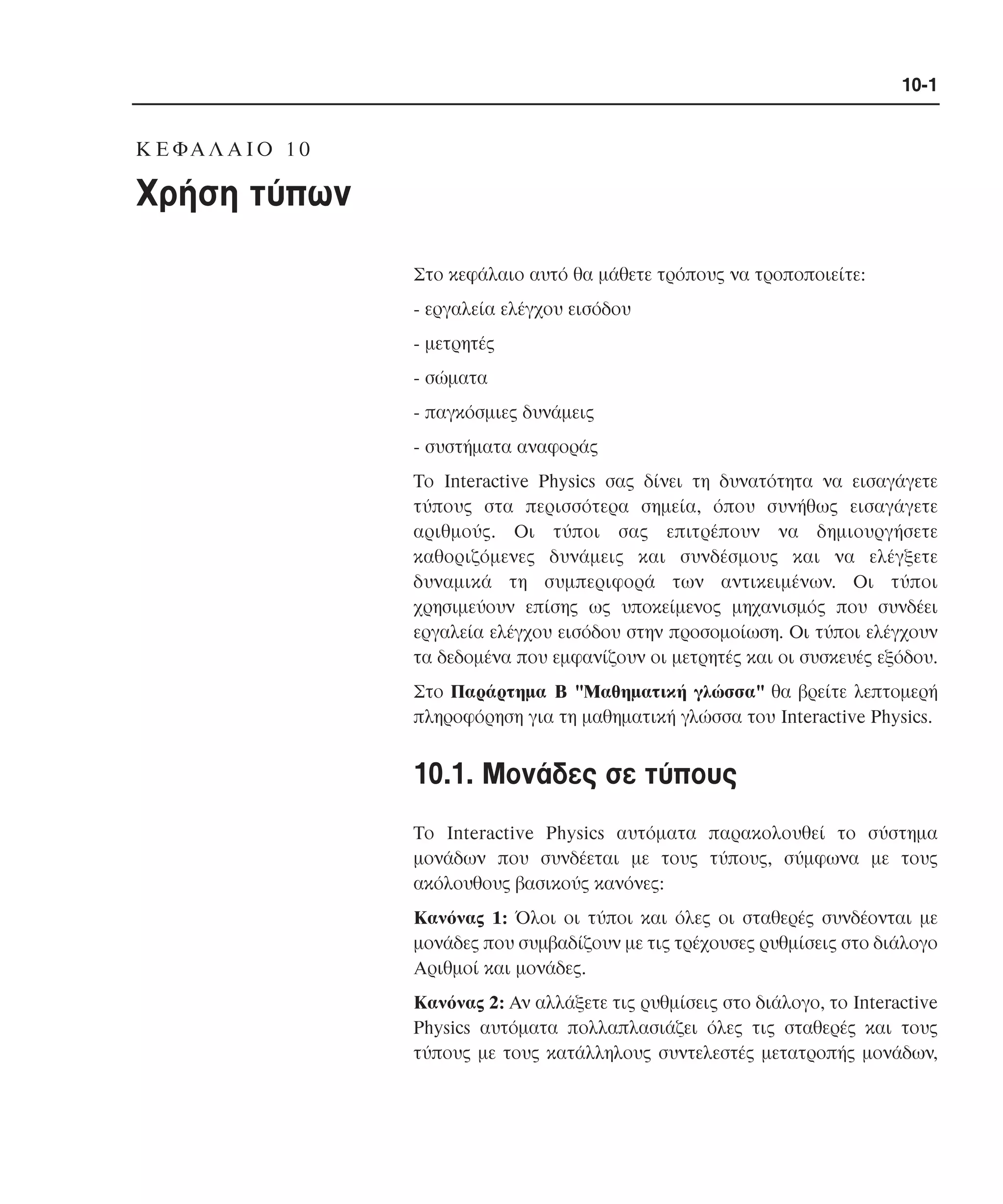 10-1

K Ε ΦΑ Λ Α Ι Ο 1 0

Χρήση τύπων
Στο κεφάλαιο αυτό θα µάθετε τρόπους να τροποποιείτε:
- εργαλεία ελέγχου εισόδου
- µετρητές
- σώµατα
- παγκόσµιες δυνάµεις
- συστήµατα αναφοράς
Tο Interactive Physics σας δίνει τη δυνατότητα να εισαγάγετε
τύπους στα περισσότερα σηµεία, όπου συνήθως εισαγάγετε
αριθµούς. Oι τύποι σας επιτρέπουν να δηµιουργήσετε
καθοριζόµενες δυνάµεις και συνδέσµους και να ελέγξετε
δυναµικά τη συµπεριφορά των αντικειµένων. Oι τύποι
χρησιµεύουν επίσης ως υποκείµενος µηχανισµός που συνδέει
εργαλεία ελέγχου εισόδου στην προσοµοίωση. Oι τύποι ελέγχουν
τα δεδοµένα που εµφανίζουν οι µετρητές και οι συσκευές εξόδου.
Στο Παράρτηµα B "Mαθηµατική γλώσσα" θα βρείτε λεπτοµερή
πληροφόρηση για τη µαθηµατική γλώσσα του Interactive Physics.

10.1. Mονάδες σε τύπους
Tο Interactive Physics αυτόµατα παρακολουθεί το σύστηµα
µονάδων που συνδέεται µε τους τύπους, σύµφωνα µε τους
ακόλουθους βασικούς κανόνες:
Kανόνας 1: Όλοι οι τύποι και όλες οι σταθερές συνδέονται µε
µονάδες που συµβαδίζουν µε τις τρέχουσες ρυθµίσεις στο διάλογο
Aριθµοί και µονάδες.
Kανόνας 2: Aν αλλάξετε τις ρυθµίσεις στο διάλογο, το Interactive
Physics αυτόµατα πολλαπλασιάζει όλες τις σταθερές και τους
τύπους µε τους κατάλληλους συντελεστές µετατροπής µονάδων,

 