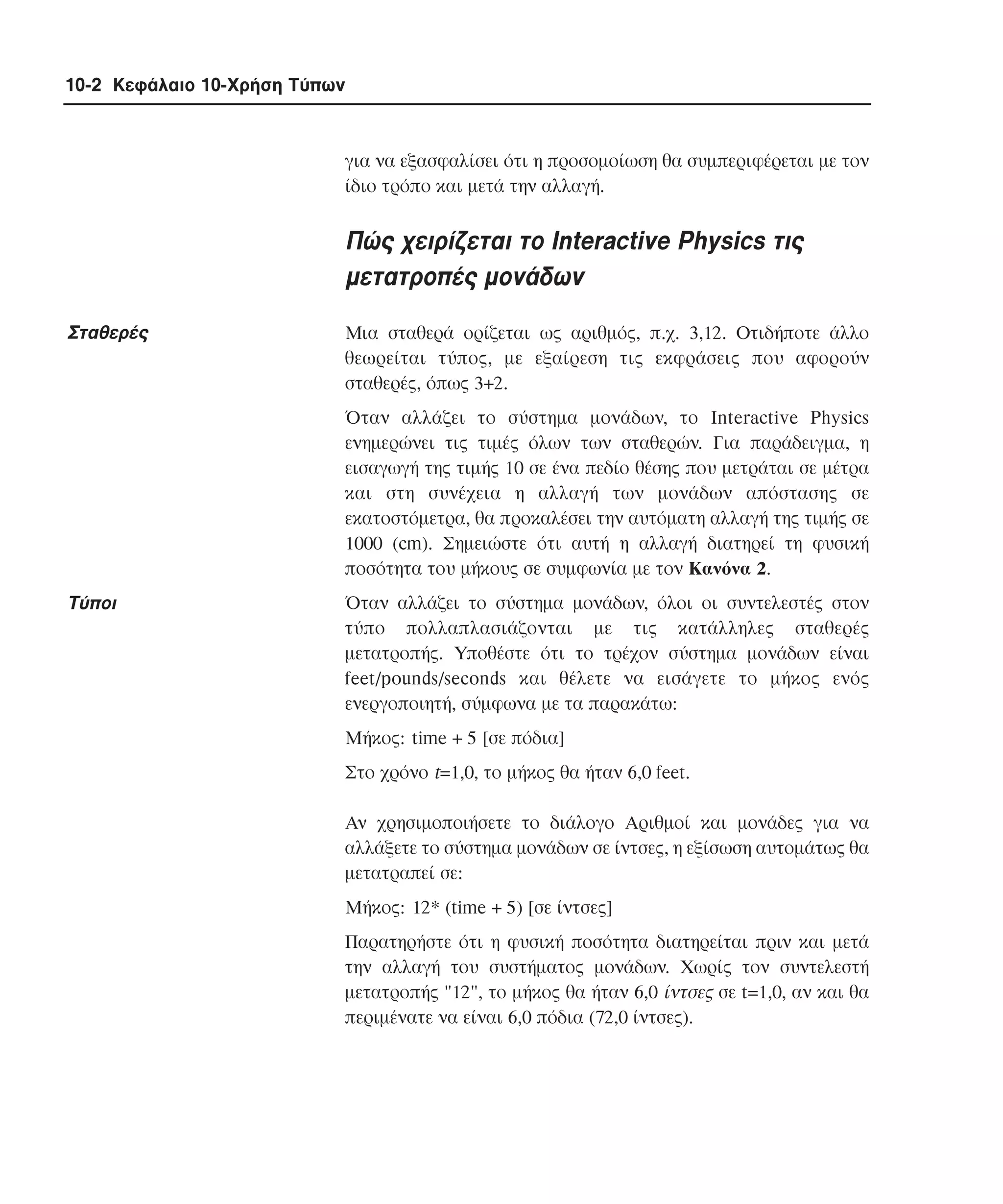 10-2 Κεφάλαιο 10-Χρήση Τύπων

για να εξασφαλίσει ότι η προσοµοίωση θα συµπεριφέρεται µε τον
ίδιο τρόπο και µετά την αλλαγή.

Πώς χειρίζεται το Interactive Physics τις
µετατροπές µονάδων
Σταθερές

Mια σταθερά ορίζεται ως αριθµός, π.χ. 3,12. Oτιδήποτε άλλο
θεωρείται τύπος, µε εξαίρεση τις εκφράσεις που αφορούν
σταθερές, όπως 3+2.
Όταν αλλάζει το σύστηµα µονάδων, το Interactive Physics
ενηµερώνει τις τιµές όλων των σταθερών. Για παράδειγµα, η
εισαγωγή της τιµής 10 σε ένα πεδίο θέσης που µετράται σε µέτρα
και στη συνέχεια η αλλαγή των µονάδων απόστασης σε
εκατοστόµετρα, θα προκαλέσει την αυτόµατη αλλαγή της τιµής σε
1000 (cm). Σηµειώστε ότι αυτή η αλλαγή διατηρεί τη φυσική
ποσότητα του µήκους σε συµφωνία µε τον Kανόνα 2.

Tύποι

Όταν αλλάζει το σύστηµα µονάδων, όλοι οι συντελεστές στον
τύπο πολλαπλασιάζονται µε τις κατάλληλες σταθερές
µετατροπής. Yποθέστε ότι το τρέχον σύστηµα µονάδων είναι
feet/pounds/seconds και θέλετε να εισάγετε το µήκος ενός
ενεργοποιητή, σύµφωνα µε τα παρακάτω:
Mήκος: time + 5 [σε πόδια]
Στο χρόνο t=1,0, το µήκος θα ήταν 6,0 feet.
Aν χρησιµοποιήσετε το διάλογο Aριθµοί και µονάδες για να
αλλάξετε το σύστηµα µονάδων σε ίντσες, η εξίσωση αυτοµάτως θα
µετατραπεί σε:
Mήκος: 12* (time + 5) [σε ίντσες]
Παρατηρήστε ότι η φυσική ποσότητα διατηρείται πριν και µετά
την αλλαγή του συστήµατος µονάδων. Xωρίς τον συντελεστή
µετατροπής "12", το µήκος θα ήταν 6,0 ίντσες σε t=1,0, αν και θα
περιµένατε να είναι 6,0 πόδια (72,0 ίντσες).

 