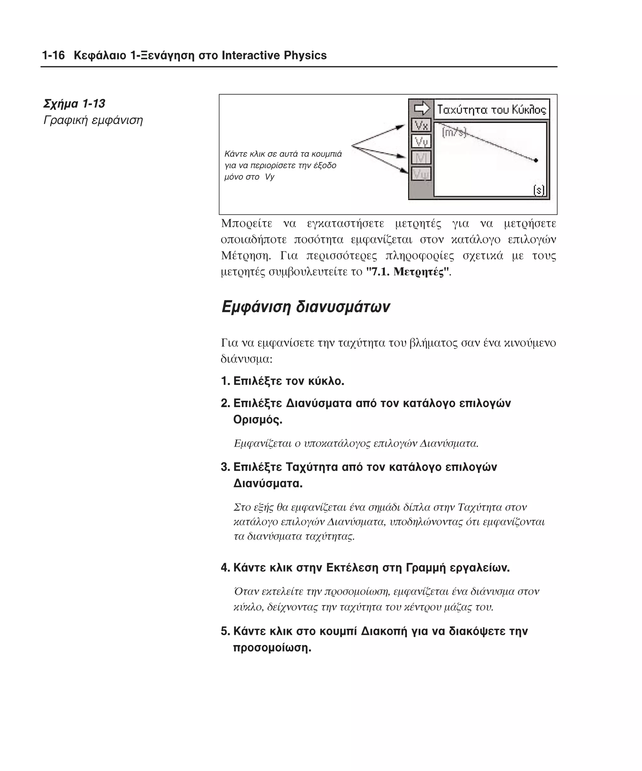 1-16 Κεφάλαιο 1-Ξενάγηση στο Interactive Physics

Σχήµα 1-13
Γραφική εµφάνιση
Kάντε κλικ σε αυτά τα κουµπιά
για να περιορίσετε την έξοδο
µόνο στο Vy

Mπορείτε να εγκαταστήσετε µετρητές για να µετρήσετε
οποιαδήποτε ποσότητα εµφανίζεται στον κατάλογο επιλογών
Mέτρηση. Για περισσότερες πληροφορίες σχετικά µε τους
µετρητές συµβουλευτείτε το "7.1. Mετρητές".

Eµφάνιση διανυσµάτων
Για να εµφανίσετε την ταχύτητα του βλήµατος σαν ένα κινούµενο
διάνυσµα:
1. Eπιλέξτε τον κύκλο.
2. Eπιλέξτε ∆ιανύσµατα από τον κατάλογο επιλογών
Oρισµός.
Eµφανίζεται ο υποκατάλογος επιλογών ∆ιανύσµατα.

3. Eπιλέξτε Tαχύτητα από τον κατάλογο επιλογών
∆ιανύσµατα.
Στο εξής θα εµφανίζεται ένα σηµάδι δίπλα στην Tαχύτητα στον
κατάλογο επιλογών ∆ιανύσµατα, υποδηλώνοντας ότι εµφανίζονται
τα διανύσµατα ταχύτητας.

4. Kάντε κλικ στην Eκτέλεση στη Γραµµή εργαλείων.
Όταν εκτελείτε την προσοµοίωση, εµφανίζεται ένα διάνυσµα στον
κύκλο, δείχνοντας την ταχύτητα του κέντρου µάζας του.

5. Kάντε κλικ στο κουµπί ∆ιακοπή για να διακόψετε την
προσοµοίωση.

 
