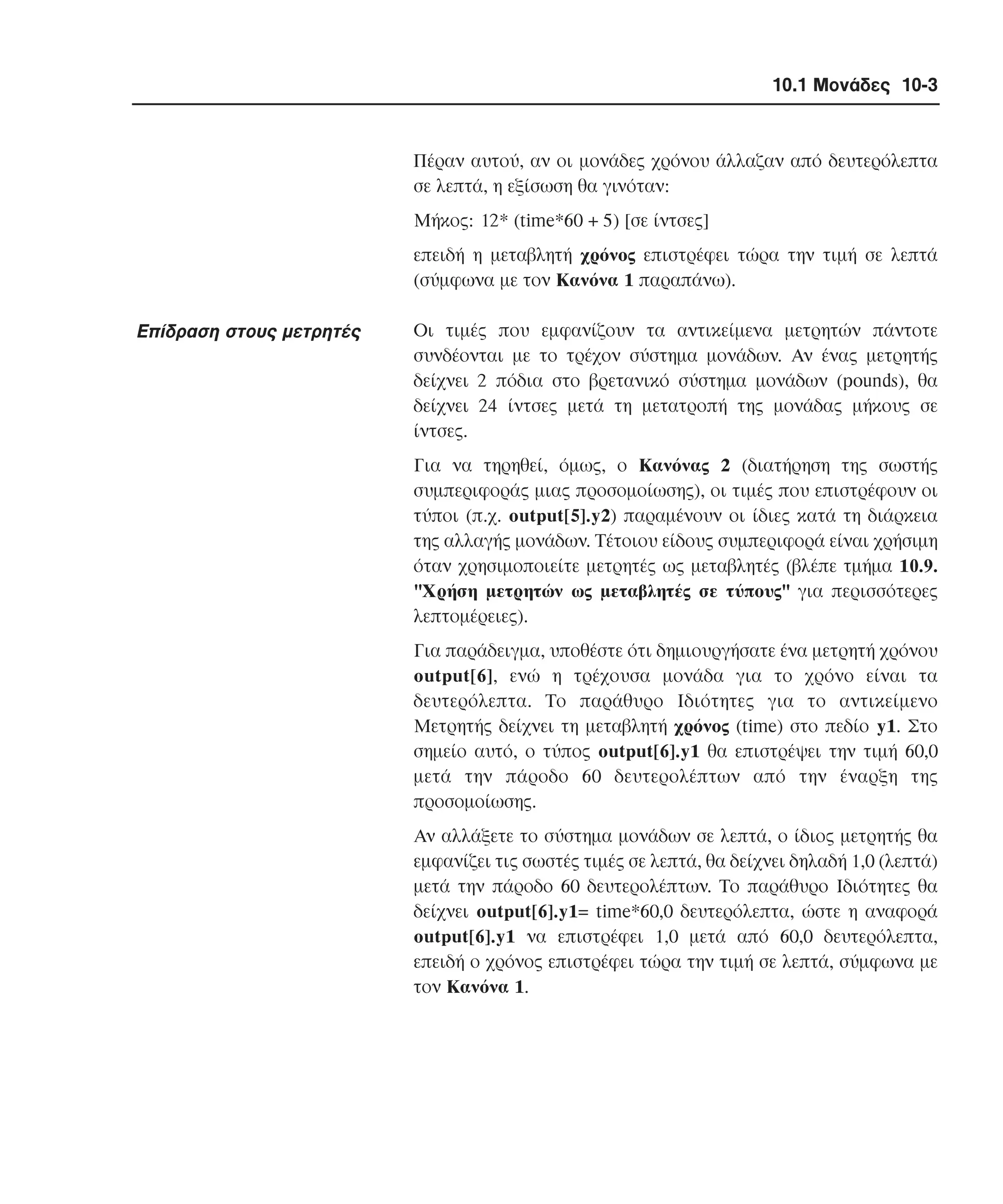 10.1 Μονάδες 10-3

Πέραν αυτού, αν οι µονάδες χρόνου άλλαζαν από δευτερόλεπτα
σε λεπτά, η εξίσωση θα γινόταν:
Mήκος: 12* (time*60 + 5) [σε ίντσες]
επειδή η µεταβλητή χρόνος επιστρέφει τώρα την τιµή σε λεπτά
(σύµφωνα µε τον Kανόνα 1 παραπάνω).

Eπίδραση στους µετρητές

Oι τιµές που εµφανίζουν τα αντικείµενα µετρητών πάντοτε
συνδέονται µε το τρέχον σύστηµα µονάδων. Aν ένας µετρητής
δείχνει 2 πόδια στο βρετανικό σύστηµα µονάδων (pounds), θα
δείχνει 24 ίντσες µετά τη µετατροπή της µονάδας µήκους σε
ίντσες.
Για να τηρηθεί, όµως, ο Kανόνας 2 (διατήρηση της σωστής
συµπεριφοράς µιας προσοµοίωσης), οι τιµές που επιστρέφουν οι
τύποι (π.χ. output[5].y2) παραµένουν οι ίδιες κατά τη διάρκεια
της αλλαγής µονάδων. Tέτοιου είδους συµπεριφορά είναι χρήσιµη
όταν χρησιµοποιείτε µετρητές ως µεταβλητές (βλέπε τµήµα 10.9.
"Xρήση µετρητών ως µεταβλητές σε τύπους" για περισσότερες
λεπτοµέρειες).
Για παράδειγµα, υποθέστε ότι δηµιουργήσατε ένα µετρητή χρόνου
output[6], ενώ η τρέχουσα µονάδα για το χρόνο είναι τα
δευτερόλεπτα. Tο παράθυρο Iδιότητες για το αντικείµενο
Mετρητής δείχνει τη µεταβλητή χρόνος (time) στο πεδίο y1. Στο
σηµείο αυτό, ο τύπος output[6].y1 θα επιστρέψει την τιµή 60,0
µετά την πάροδο 60 δευτερολέπτων από την έναρξη της
προσοµοίωσης.
Aν αλλάξετε το σύστηµα µονάδων σε λεπτά, ο ίδιος µετρητής θα
εµφανίζει τις σωστές τιµές σε λεπτά, θα δείχνει δηλαδή 1,0 (λεπτά)
µετά την πάροδο 60 δευτερολέπτων. Tο παράθυρο Iδιότητες θα
δείχνει output[6].y1= time*60,0 δευτερόλεπτα, ώστε η αναφορά
output[6].y1 να επιστρέφει 1,0 µετά από 60,0 δευτερόλεπτα,
επειδή ο χρόνος επιστρέφει τώρα την τιµή σε λεπτά, σύµφωνα µε
τον Kανόνα 1.

 