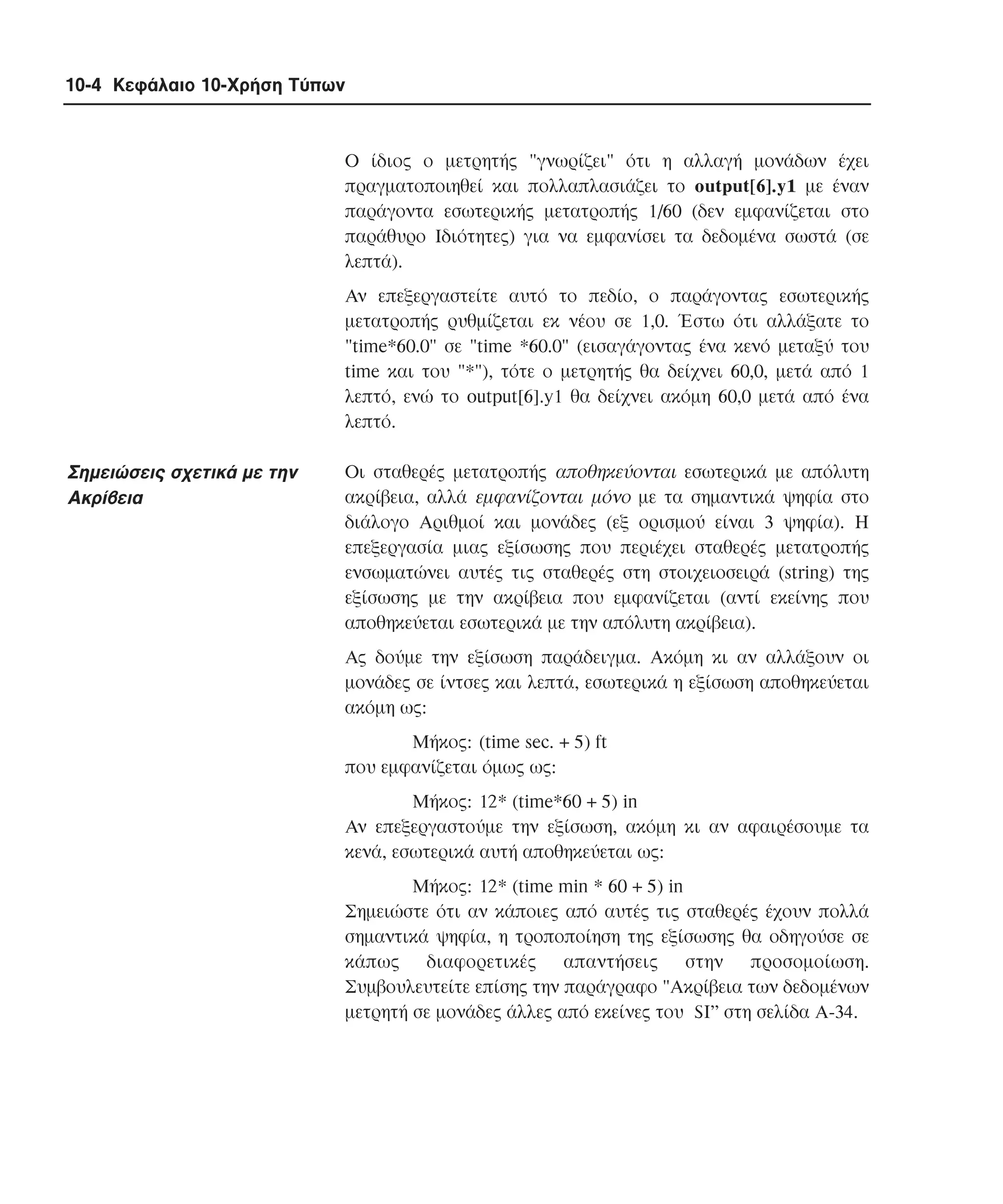 10-4 Κεφάλαιο 10-Χρήση Τύπων

O ίδιος ο µετρητής "γνωρίζει" ότι η αλλαγή µονάδων έχει
πραγµατοποιηθεί και πολλαπλασιάζει το output[6].y1 µε έναν
παράγοντα εσωτερικής µετατροπής 1/60 (δεν εµφανίζεται στο
παράθυρο Iδιότητες) για να εµφανίσει τα δεδοµένα σωστά (σε
λεπτά).
Aν επεξεργαστείτε αυτό το πεδίο, ο παράγοντας εσωτερικής
µετατροπής ρυθµίζεται εκ νέου σε 1,0. Έστω ότι αλλάξατε το
"time*60.0" σε "time *60.0" (εισαγάγοντας ένα κενό µεταξύ του
time και του "*"), τότε ο µετρητής θα δείχνει 60,0, µετά από 1
λεπτό, ενώ το output[6].y1 θα δείχνει ακόµη 60,0 µετά από ένα
λεπτό.

Σηµειώσεις σχετικά µε την
Aκρίβεια

Oι σταθερές µετατροπής αποθηκεύονται εσωτερικά µε απόλυτη
ακρίβεια, αλλά εµφανίζονται µόνο µε τα σηµαντικά ψηφία στο
διάλογο Aριθµοί και µονάδες (εξ ορισµού είναι 3 ψηφία). H
επεξεργασία µιας εξίσωσης που περιέχει σταθερές µετατροπής
ενσωµατώνει αυτές τις σταθερές στη στοιχειοσειρά (string) της
εξίσωσης µε την ακρίβεια που εµφανίζεται (αντί εκείνης που
αποθηκεύεται εσωτερικά µε την απόλυτη ακρίβεια).
Aς δούµε την εξίσωση παράδειγµα. Aκόµη κι αν αλλάξουν οι
µονάδες σε ίντσες και λεπτά, εσωτερικά η εξίσωση αποθηκεύεται
ακόµη ως:
Mήκος: (time sec. + 5) ft
που εµφανίζεται όµως ως:
Mήκος: 12* (time*60 + 5) in
Aν επεξεργαστούµε την εξίσωση, ακόµη κι αν αφαιρέσουµε τα
κενά, εσωτερικά αυτή αποθηκεύεται ως:
Mήκος: 12* (time min * 60 + 5) in
Σηµειώστε ότι αν κάποιες από αυτές τις σταθερές έχουν πολλά
σηµαντικά ψηφία, η τροποποίηση της εξίσωσης θα οδηγούσε σε
κάπως διαφορετικές απαντήσεις στην προσοµοίωση.
Συµβουλευτείτε επίσης την παράγραφο "Aκρίβεια των δεδοµένων
µετρητή σε µονάδες άλλες από εκείνες του SI” στη σελίδα A-34.

 