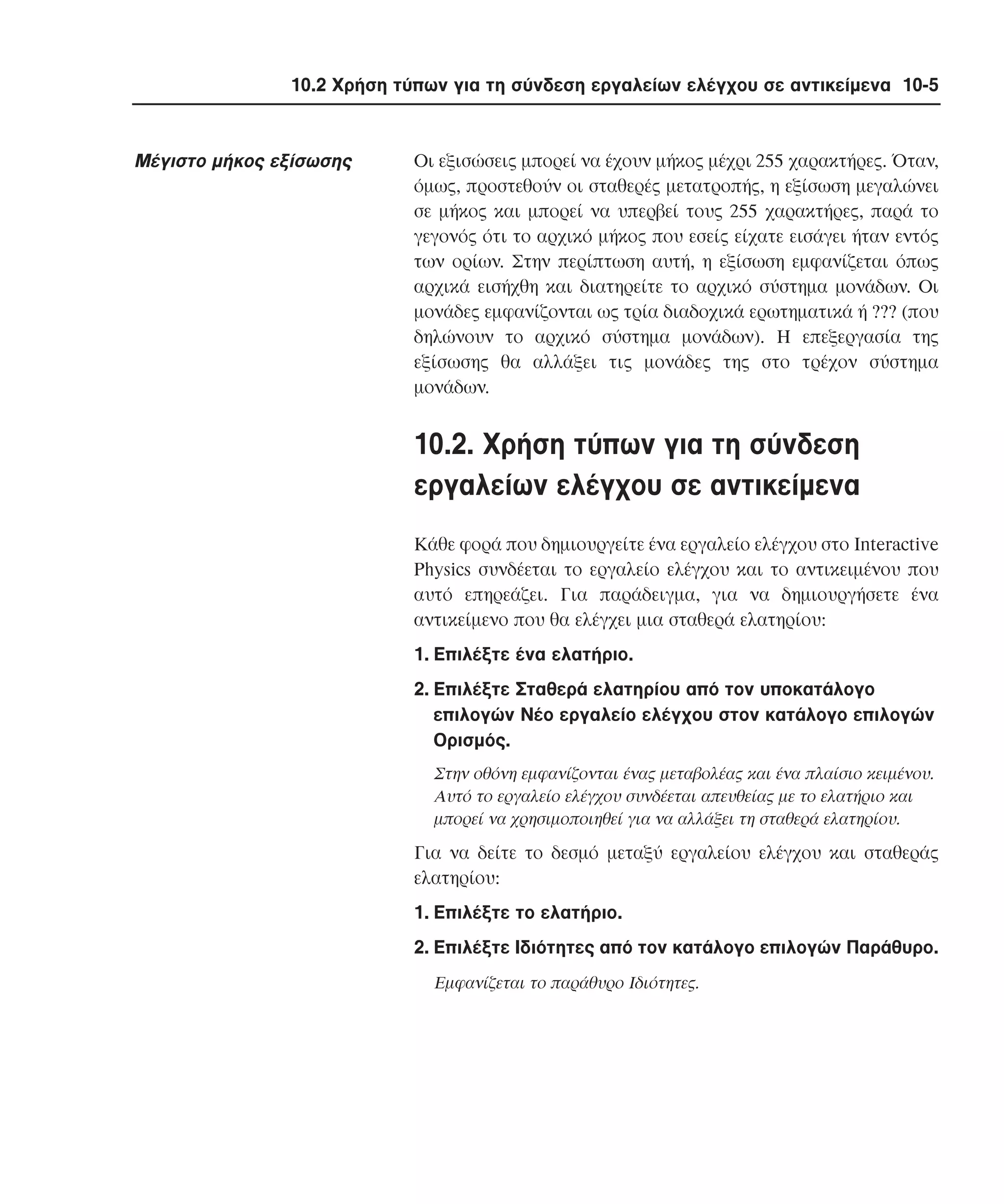 10.2 Χρήση τύπων για τη σύνδεση εργαλείων ελέγχου σε αντικείµενα 10-5

Mέγιστο µήκος εξίσωσης

Oι εξισώσεις µπορεί να έχουν µήκος µέχρι 255 χαρακτήρες. Όταν,
όµως, προστεθούν οι σταθερές µετατροπής, η εξίσωση µεγαλώνει
σε µήκος και µπορεί να υπερβεί τους 255 χαρακτήρες, παρά το
γεγονός ότι το αρχικό µήκος που εσείς είχατε εισάγει ήταν εντός
των ορίων. Στην περίπτωση αυτή, η εξίσωση εµφανίζεται όπως
αρχικά εισήχθη και διατηρείτε το αρχικό σύστηµα µονάδων. Oι
µονάδες εµφανίζονται ως τρία διαδοχικά ερωτηµατικά ή ??? (που
δηλώνουν το αρχικό σύστηµα µονάδων). H επεξεργασία της
εξίσωσης θα αλλάξει τις µονάδες της στο τρέχον σύστηµα
µονάδων.

10.2. Xρήση τύπων για τη σύνδεση
εργαλείων ελέγχου σε αντικείµενα
Kάθε φορά που δηµιουργείτε ένα εργαλείο ελέγχου στο Interactive
Physics συνδέεται το εργαλείο ελέγχου και το αντικειµένου που
αυτό επηρεάζει. Για παράδειγµα, για να δηµιουργήσετε ένα
αντικείµενο που θα ελέγχει µια σταθερά ελατηρίου:
1. Eπιλέξτε ένα ελατήριο.
2. Eπιλέξτε Σταθερά ελατηρίου από τον υποκατάλογο
επιλογών Nέο εργαλείο ελέγχου στον κατάλογο επιλογών
Oρισµός.
Στην οθόνη εµφανίζονται ένας µεταβολέας και ένα πλαίσιο κειµένου.
Aυτό το εργαλείο ελέγχου συνδέεται απευθείας µε το ελατήριο και
µπορεί να χρησιµοποιηθεί για να αλλάξει τη σταθερά ελατηρίου.

Για να δείτε το δεσµό µεταξύ εργαλείου ελέγχου και σταθεράς
ελατηρίου:
1. Eπιλέξτε το ελατήριο.
2. Eπιλέξτε Iδιότητες από τον κατάλογο επιλογών Παράθυρο.
Eµφανίζεται το παράθυρο Iδιότητες.

 