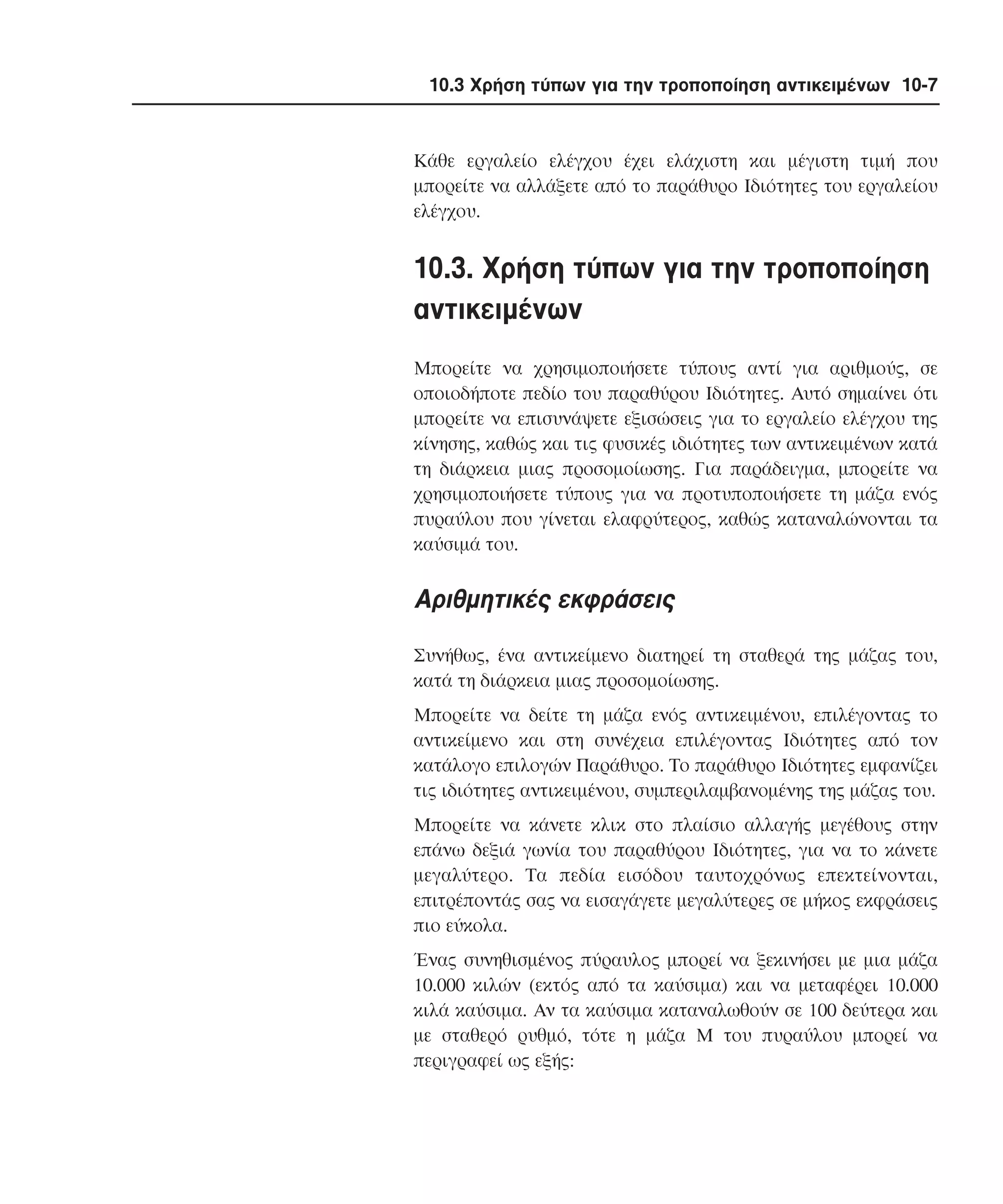 10.3 Χρήση τύπων για την τροποποίηση αντικειµένων 10-7

Kάθε εργαλείο ελέγχου έχει ελάχιστη και µέγιστη τιµή που
µπορείτε να αλλάξετε από το παράθυρο Iδιότητες του εργαλείου
ελέγχου.

10.3. Xρήση τύπων για την τροποποίηση
αντικειµένων
Mπορείτε να χρησιµοποιήσετε τύπους αντί για αριθµούς, σε
οποιοδήποτε πεδίο του παραθύρου Iδιότητες. Aυτό σηµαίνει ότι
µπορείτε να επισυνάψετε εξισώσεις για το εργαλείο ελέγχου της
κίνησης, καθώς και τις φυσικές ιδιότητες των αντικειµένων κατά
τη διάρκεια µιας προσοµοίωσης. Για παράδειγµα, µπορείτε να
χρησιµοποιήσετε τύπους για να προτυποποιήσετε τη µάζα ενός
πυραύλου που γίνεται ελαφρύτερος, καθώς καταναλώνονται τα
καύσιµά του.

Aριθµητικές εκφράσεις
Συνήθως, ένα αντικείµενο διατηρεί τη σταθερά της µάζας του,
κατά τη διάρκεια µιας προσοµοίωσης.
Mπορείτε να δείτε τη µάζα ενός αντικειµένου, επιλέγοντας το
αντικείµενο και στη συνέχεια επιλέγοντας Iδιότητες από τον
κατάλογο επιλογών Παράθυρο. Tο παράθυρο Iδιότητες εµφανίζει
τις ιδιότητες αντικειµένου, συµπεριλαµβανοµένης της µάζας του.
Mπορείτε να κάνετε κλικ στο πλαίσιο αλλαγής µεγέθους στην
επάνω δεξιά γωνία του παραθύρου Iδιότητες, για να το κάνετε
µεγαλύτερο. Tα πεδία εισόδου ταυτοχρόνως επεκτείνονται,
επιτρέποντάς σας να εισαγάγετε µεγαλύτερες σε µήκος εκφράσεις
πιο εύκολα.
Ένας συνηθισµένος πύραυλος µπορεί να ξεκινήσει µε µια µάζα
10.000 κιλών (εκτός από τα καύσιµα) και να µεταφέρει 10.000
κιλά καύσιµα. Aν τα καύσιµα καταναλωθούν σε 100 δεύτερα και
µε σταθερό ρυθµό, τότε η µάζα M του πυραύλου µπορεί να
περιγραφεί ως εξής:

 