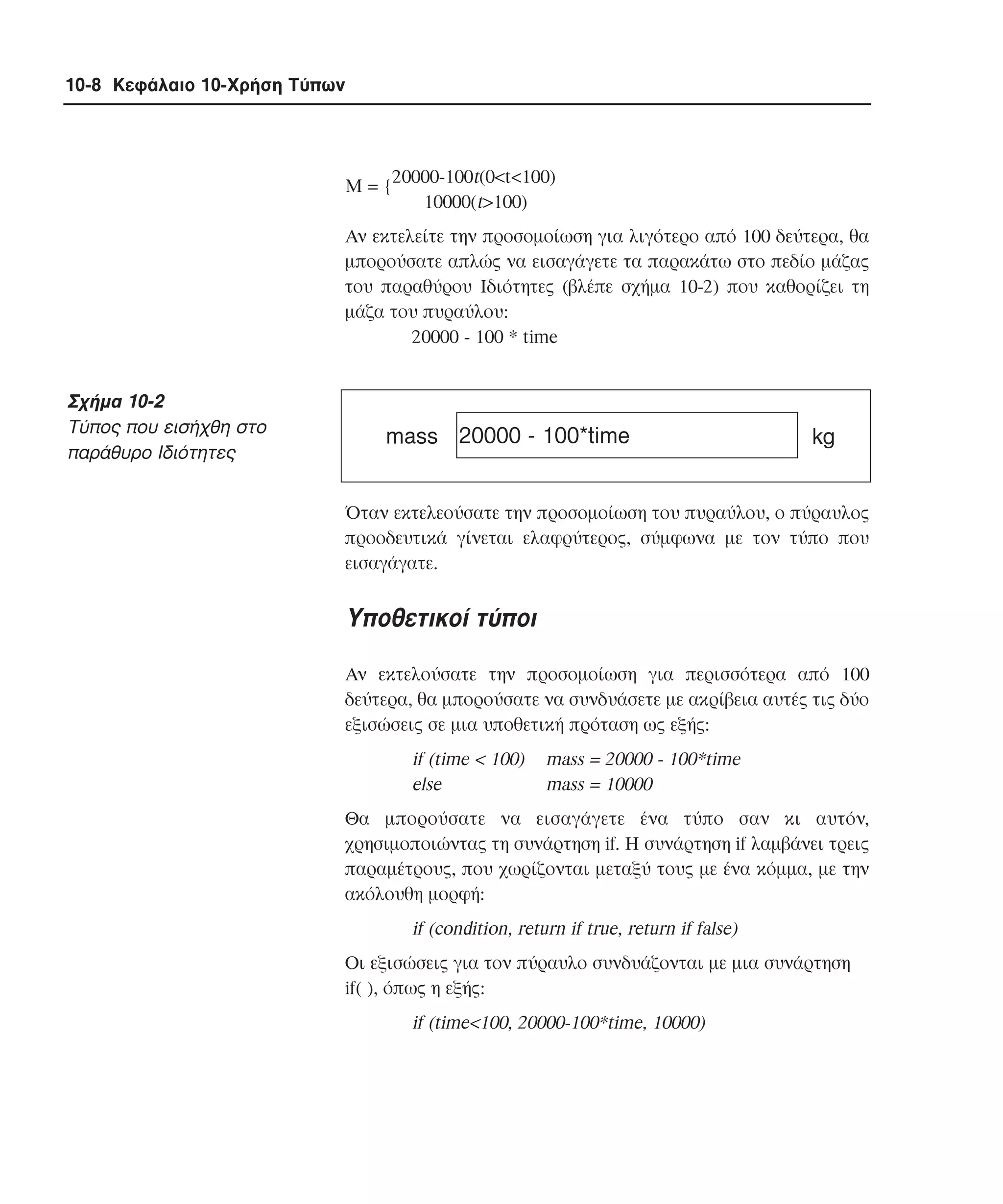 10-8 Κεφάλαιο 10-Χρήση Τύπων

M = {20000-100t(0<t<100)
10000(t>100)
Aν εκτελείτε την προσοµοίωση για λιγότερο από 100 δεύτερα, θα
µπορούσατε απλώς να εισαγάγετε τα παρακάτω στο πεδίο µάζας
του παραθύρου Iδιότητες (βλέπε σχήµα 10-2) που καθορίζει τη
µάζα του πυραύλου:
20000 - 100 * time

Σχήµα 10-2
Tύπος που εισήχθη στο
παράθυρο Iδιότητες

mass 20000 - 100*time

kg

Όταν εκτελεούσατε την προσοµοίωση του πυραύλου, ο πύραυλος
προοδευτικά γίνεται ελαφρύτερος, σύµφωνα µε τον τύπο που
εισαγάγατε.

Yποθετικοί τύποι
Aν εκτελούσατε την προσοµοίωση για περισσότερα από 100
δεύτερα, θα µπορούσατε να συνδυάσετε µε ακρίβεια αυτές τις δύο
εξισώσεις σε µια υποθετική πρόταση ως εξής:

if (time < 100)
else

mass = 20000 - 100*time
mass = 10000

Θα µπορούσατε να εισαγάγετε ένα τύπο σαν κι αυτόν,
χρησιµοποιώντας τη συνάρτηση if. H συνάρτηση if λαµβάνει τρεις
παραµέτρους, που χωρίζονται µεταξύ τους µε ένα κόµµα, µε την
ακόλουθη µορφή:

if (condition, return if true, return if false)
Oι εξισώσεις για τον πύραυλο συνδυάζονται µε µια συνάρτηση
if( ), όπως η εξής:

if (time<100, 20000-100*time, 10000)

 