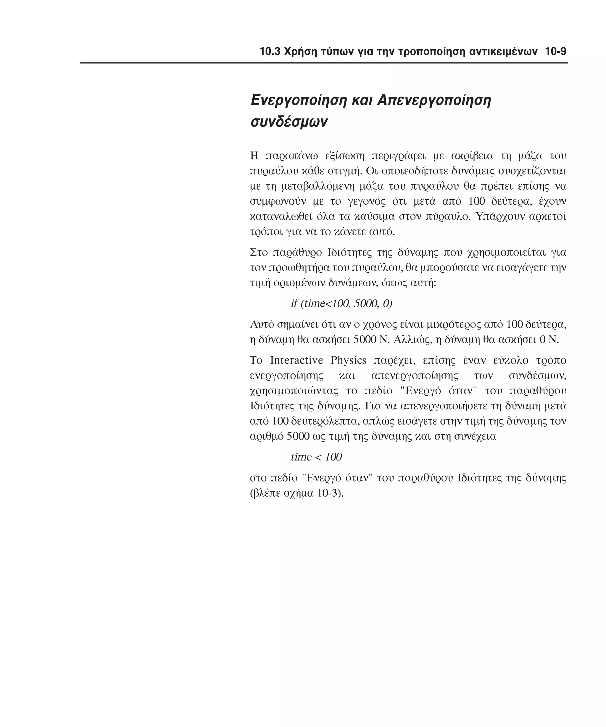 10.3 Χρήση τύπων για την τροποποίηση αντικειµένων 10-9

Eνεργοποίηση και Aπενεργοποίηση
συνδέσµων
H παραπάνω εξίσωση περιγράφει µε ακρίβεια τη µάζα του
πυραύλου κάθε στιγµή. Oι οποιεσδήποτε δυνάµεις συσχετίζονται
µε τη µεταβαλλόµενη µάζα του πυραύλου θα πρέπει επίσης να
συµφωνούν µε το γεγονός ότι µετά από 100 δεύτερα, έχουν
καταναλωθεί όλα τα καύσιµα στον πύραυλο. Yπάρχουν αρκετοί
τρόποι για να το κάνετε αυτό.
Στο παράθυρο Iδιότητες της δύναµης που χρησιµοποιείται για
τον προωθητήρα του πυραύλου, θα µπορούσατε να εισαγάγετε την
τιµή ορισµένων δυνάµεων, όπως αυτή:

if (time<100, 5000, 0)
Aυτό σηµαίνει ότι αν ο χρόνος είναι µικρότερος από 100 δεύτερα,
η δύναµη θα ασκήσει 5000 N. Aλλιώς, η δύναµη θα ασκήσει 0 N.
Tο Interactive Physics παρέχει, επίσης έναν εύκολο τρόπο
ενεργοποίησης και απενεργοποίησης των συνδέσµων,
χρησιµοποιώντας το πεδίο "Eνεργό όταν" του παραθύρου
Iδιότητες της δύναµης. Για να απενεργοποιήσετε τη δύναµη µετά
από 100 δευτερόλεπτα, απλώς εισάγετε στην τιµή της δύναµης τον
αριθµό 5000 ως τιµή της δύναµης και στη συνέχεια

time < 100
στο πεδίο "Eνεργό όταν" του παραθύρου Iδιότητες της δύναµης
(βλέπε σχήµα 10-3).

 