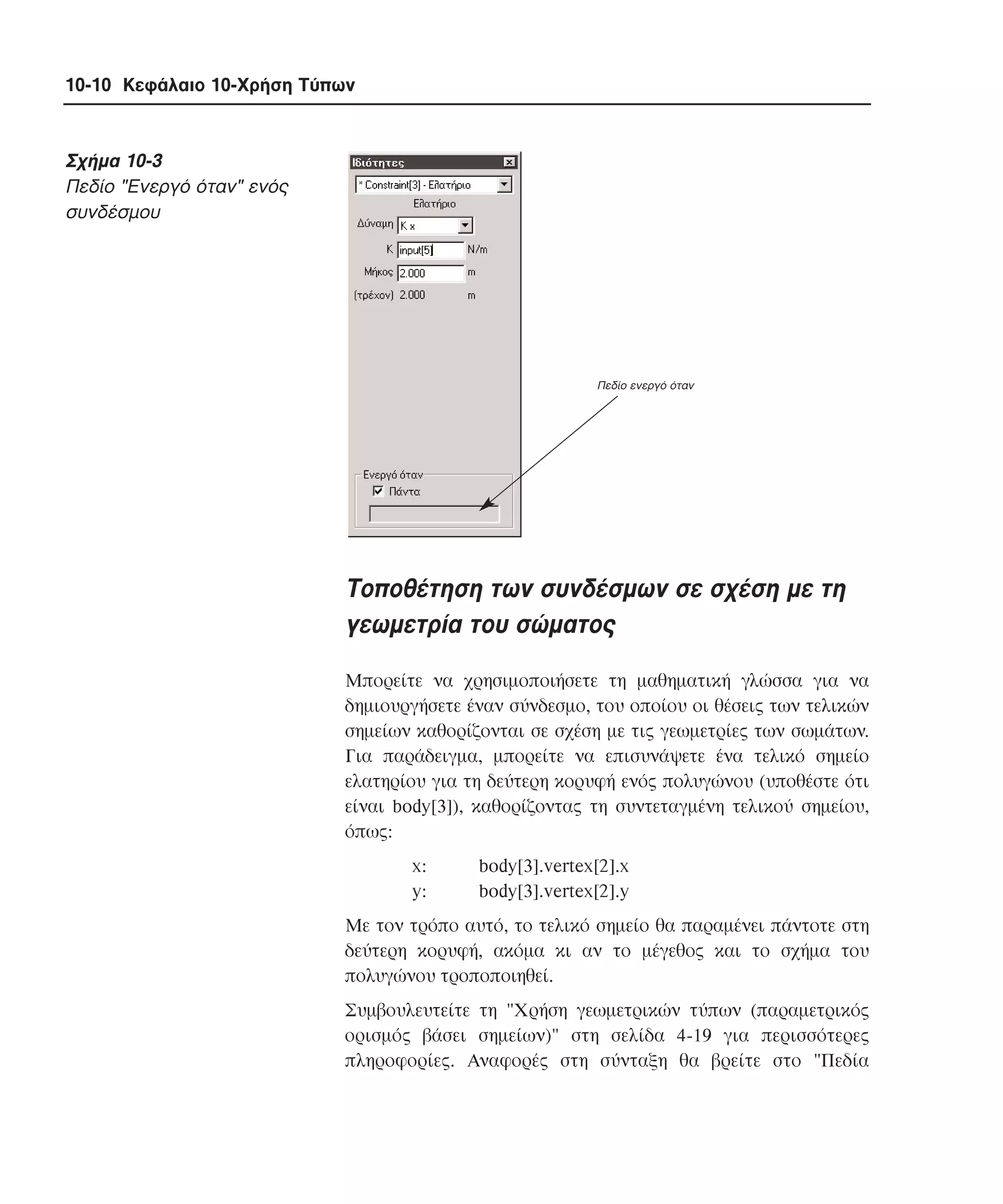 10-10 Κεφάλαιο 10-Χρήση Τύπων

Σχήµα 10-3
Πεδίο "Eνεργό όταν" ενός
συνδέσµου

Πεδίο ενεργό όταν

Tοποθέτηση των συνδέσµων σε σχέση µε τη
γεωµετρία του σώµατος
Mπορείτε να χρησιµοποιήσετε τη µαθηµατική γλώσσα για να
δηµιουργήσετε έναν σύνδεσµο, του οποίου οι θέσεις των τελικών
σηµείων καθορίζονται σε σχέση µε τις γεωµετρίες των σωµάτων.
Για παράδειγµα, µπορείτε να επισυνάψετε ένα τελικό σηµείο
ελατηρίου για τη δεύτερη κορυφή ενός πολυγώνου (υποθέστε ότι
είναι body[3]), καθορίζοντας τη συντεταγµένη τελικού σηµείου,
όπως:
x:
y:

body[3].vertex[2].x
body[3].vertex[2].y

Mε τον τρόπο αυτό, το τελικό σηµείο θα παραµένει πάντοτε στη
δεύτερη κορυφή, ακόµα κι αν το µέγεθος και το σχήµα του
πολυγώνου τροποποιηθεί.
Συµβουλευτείτε τη "Xρήση γεωµετρικών τύπων (παραµετρικός
ορισµός βάσει σηµείων)" στη σελίδα 4-19 για περισσότερες
πληροφορίες. Aναφορές στη σύνταξη θα βρείτε στο "Πεδία

 