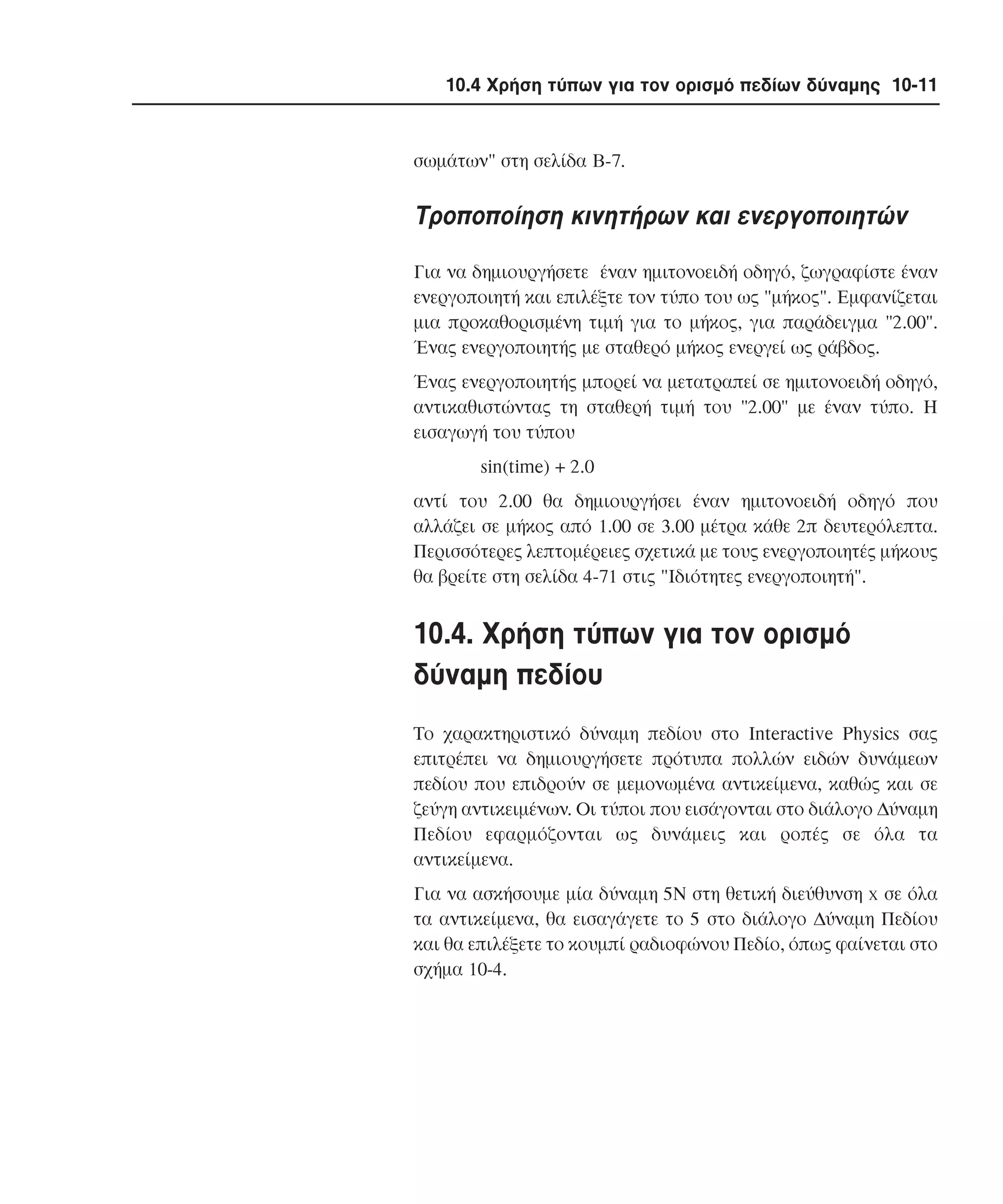 10.4 Χρήση τύπων για τον ορισµό πεδίων δύναµης 10-11

σωµάτων" στη σελίδα B-7.

Tροποποίηση κινητήρων και ενεργοποιητών
Για να δηµιουργήσετε έναν ηµιτονοειδή οδηγό, ζωγραφίστε έναν
ενεργοποιητή και επιλέξτε τον τύπο του ως "µήκος". Eµφανίζεται
µια προκαθορισµένη τιµή για το µήκος, για παράδειγµα "2.00".
Ένας ενεργοποιητής µε σταθερό µήκος ενεργεί ως ράβδος.
Ένας ενεργοποιητής µπορεί να µετατραπεί σε ηµιτονοειδή οδηγό,
αντικαθιστώντας τη σταθερή τιµή του "2.00" µε έναν τύπο. H
εισαγωγή του τύπου
sin(time) + 2.0
αντί του 2.00 θα δηµιουργήσει έναν ηµιτονοειδή οδηγό που
αλλάζει σε µήκος από 1.00 σε 3.00 µέτρα κάθε 2π δευτερόλεπτα.
Περισσότερες λεπτοµέρειες σχετικά µε τους ενεργοποιητές µήκους
θα βρείτε στη σελίδα 4-71 στις "Iδιότητες ενεργοποιητή".

10.4. Xρήση τύπων για τον ορισµό
δύναµη πεδίου
Tο χαρακτηριστικό δύναµη πεδίου στο Interactive Physics σας
επιτρέπει να δηµιουργήσετε πρότυπα πολλών ειδών δυνάµεων
πεδίου που επιδρούν σε µεµονωµένα αντικείµενα, καθώς και σε
ζεύγη αντικειµένων. Oι τύποι που εισάγονται στο διάλογο ∆ύναµη
Πεδίου εφαρµόζονται ως δυνάµεις και ροπές σε όλα τα
αντικείµενα.
Για να ασκήσουµε µία δύναµη 5N στη θετική διεύθυνση x σε όλα
τα αντικείµενα, θα εισαγάγετε το 5 στο διάλογο ∆ύναµη Πεδίου
και θα επιλέξετε το κουµπί ραδιοφώνου Πεδίο, όπως φαίνεται στο
σχήµα 10-4.

 