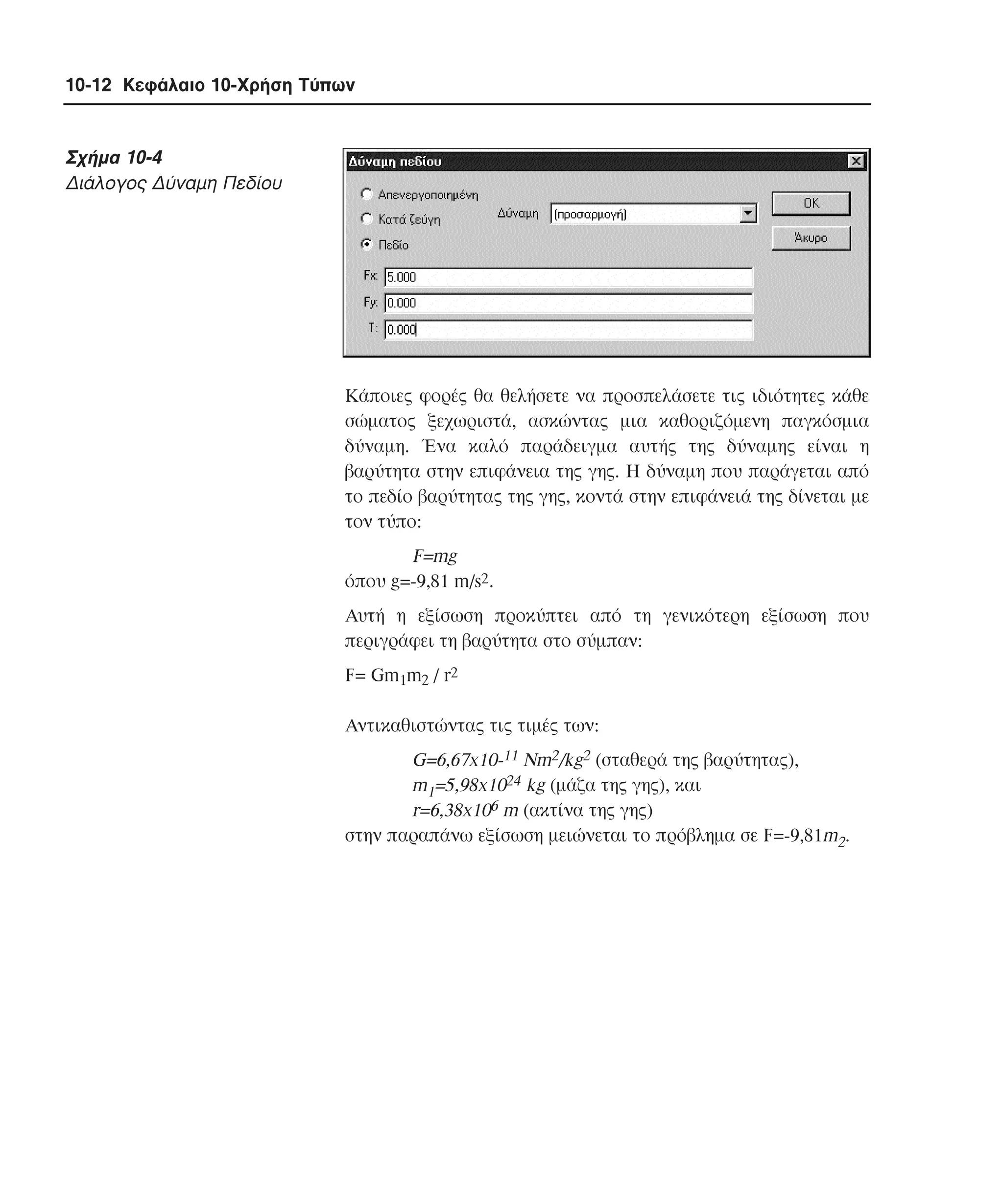 10-12 Κεφάλαιο 10-Χρήση Τύπων

Σχήµα 10-4
∆ιάλογος ∆ύναµη Πεδίου

Kάποιες φορές θα θελήσετε να προσπελάσετε τις ιδιότητες κάθε
σώµατος ξεχωριστά, ασκώντας µια καθοριζόµενη παγκόσµια
δύναµη. Ένα καλό παράδειγµα αυτής της δύναµης είναι η
βαρύτητα στην επιφάνεια της γης. Η δύναµη που παράγεται από
το πεδίο βαρύτητας της γης, κοντά στην επιφάνειά της δίνεται µε
τον τύπο:

F=mg
όπου g=-9,81 m/s2.
Aυτή η εξίσωση προκύπτει από τη γενικότερη εξίσωση που
περιγράφει τη βαρύτητα στο σύµπαν:
F= Gm1m2 / r2
Aντικαθιστώντας τις τιµές των:

G=6,67x10-11 Nm2/kg2 (σταθερά της βαρύτητας),
m1=5,98x1024 kg (µάζα της γης), και
r=6,38x106 m (ακτίνα της γης)
στην παραπάνω εξίσωση µειώνεται το πρόβληµα σε F=-9,81m2.

 