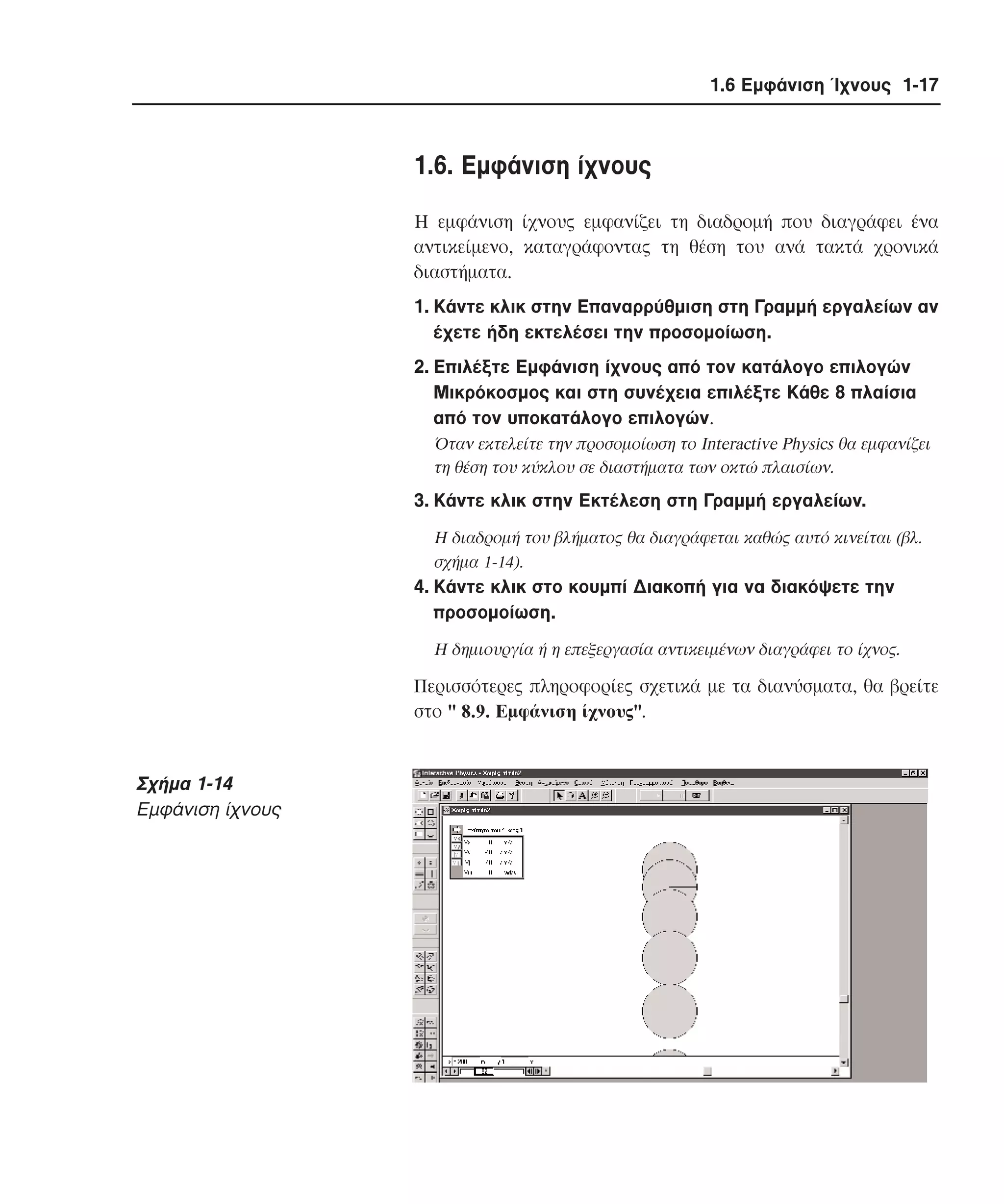 1.6 Εµφάνιση Ίχνους 1-17

1.6. Eµφάνιση ίχνους
H εµφάνιση ίχνους εµφανίζει τη διαδροµή που διαγράφει ένα
αντικείµενο, καταγράφοντας τη θέση του ανά τακτά χρονικά
διαστήµατα.
1. Kάντε κλικ στην Eπαναρρύθµιση στη Γραµµή εργαλείων αν
έχετε ήδη εκτελέσει την προσοµοίωση.
2. Eπιλέξτε Eµφάνιση ίχνους από τον κατάλογο επιλογών
Mικρόκοσµος και στη συνέχεια επιλέξτε Kάθε 8 πλαίσια
από τον υποκατάλογο επιλογών.
Όταν εκτελείτε την προσοµοίωση το Interactive Physics θα εµφανίζει
τη θέση του κύκλου σε διαστήµατα των οκτώ πλαισίων.

3. Kάντε κλικ στην Eκτέλεση στη Γραµµή εργαλείων.
H διαδροµή του βλήµατος θα διαγράφεται καθώς αυτό κινείται (βλ.
σχήµα 1-14).

4. Kάντε κλικ στο κουµπί ∆ιακοπή για να διακόψετε την
προσοµοίωση.
H δηµιουργία ή η επεξεργασία αντικειµένων διαγράφει το ίχνος.

Περισσότερες πληροφορίες σχετικά µε τα διανύσµατα, θα βρείτε
στο " 8.9. Eµφάνιση ίχνους".

Σχήµα 1-14
Eµφάνιση ίχνους

 