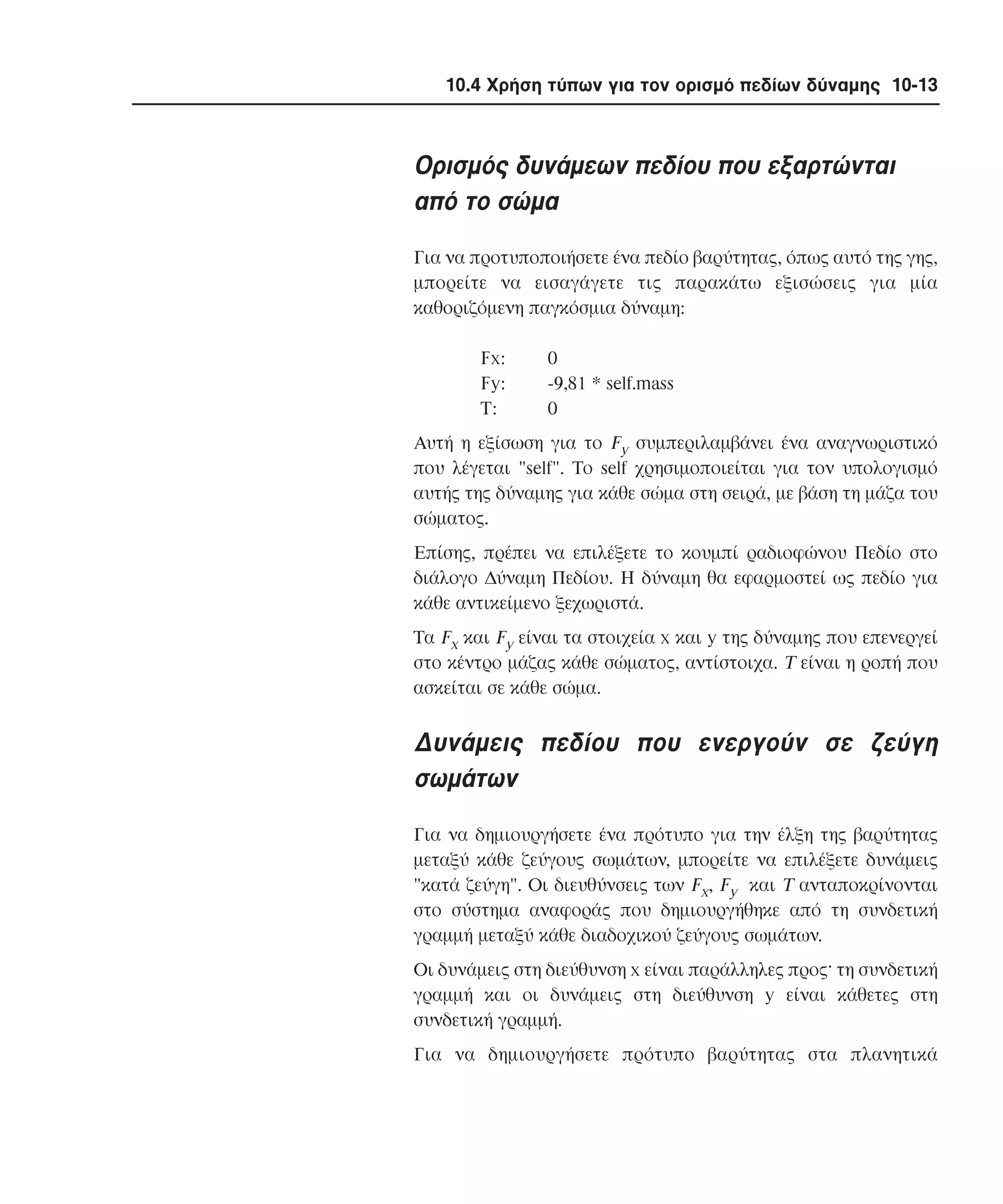 10.4 Χρήση τύπων για τον ορισµό πεδίων δύναµης 10-13

Oρισµός δυνάµεων πεδίου που εξαρτώνται
από το σώµα
Για να προτυποποιήσετε ένα πεδίο βαρύτητας, όπως αυτό της γης,
µπορείτε να εισαγάγετε τις παρακάτω εξισώσεις για µία
καθοριζόµενη παγκόσµια δύναµη:
Fx:
Fy:
T:

0
-9,81 * self.mass
0

Aυτή η εξίσωση για το Fy συµπεριλαµβάνει ένα αναγνωριστικό
που λέγεται "self". Tο self χρησιµοποιείται για τον υπολογισµό
αυτής της δύναµης για κάθε σώµα στη σειρά, µε βάση τη µάζα του
σώµατος.
Eπίσης, πρέπει να επιλέξετε το κουµπί ραδιοφώνου Πεδίο στο
διάλογο ∆ύναµη Πεδίου. H δύναµη θα εφαρµοστεί ως πεδίο για
κάθε αντικείµενο ξεχωριστά.
Tα Fx και Fy είναι τα στοιχεία x και y της δύναµης που επενεργεί
στο κέντρο µάζας κάθε σώµατος, αντίστοιχα. T είναι η ροπή που
ασκείται σε κάθε σώµα.

∆υνάµεις πεδίου που ενεργούν σε ζεύγη
σωµάτων
Για να δηµιουργήσετε ένα πρότυπο για την έλξη της βαρύτητας
µεταξύ κάθε ζεύγους σωµάτων, µπορείτε να επιλέξετε δυνάµεις
"κατά ζεύγη". Oι διευθύνσεις των Fx, Fy και T ανταποκρίνονται
στο σύστηµα αναφοράς που δηµιουργήθηκε από τη συνδετική
γραµµή µεταξύ κάθε διαδοχικού ζεύγους σωµάτων.
Oι δυνάµεις στη διεύθυνση x είναι παράλληλες προς· τη συνδετική
γραµµή και οι δυνάµεις στη διεύθυνση y είναι κάθετες στη
συνδετική γραµµή.
Για να δηµιουργήσετε πρότυπο βαρύτητας στα πλανητικά

 