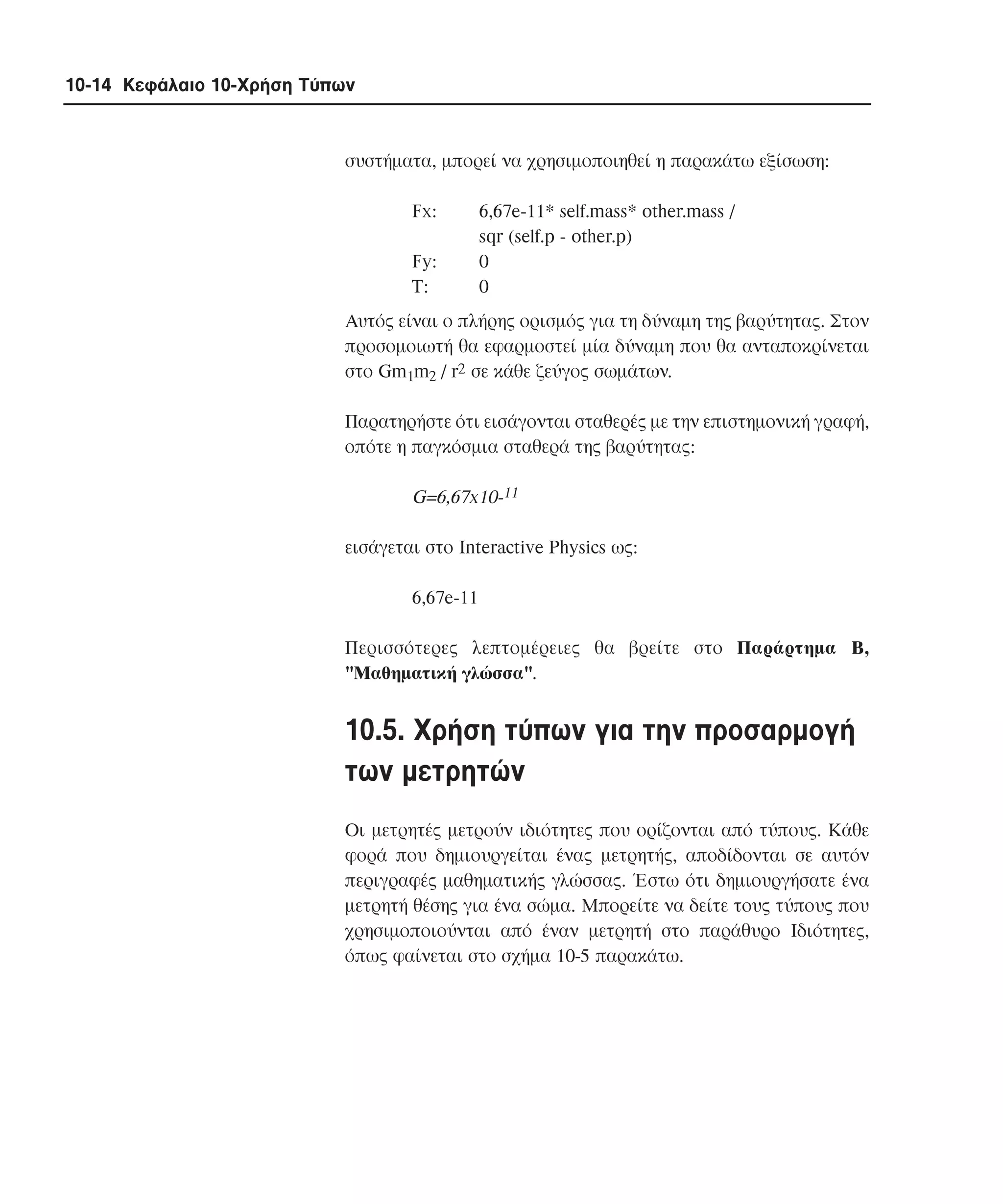10-14 Κεφάλαιο 10-Χρήση Τύπων

συστήµατα, µπορεί να χρησιµοποιηθεί η παρακάτω εξίσωση:
Fx:
Fy:
T:

6,67e-11* self.mass* other.mass /
sqr (self.p - other.p)
0
0

Aυτός είναι ο πλήρης ορισµός για τη δύναµη της βαρύτητας. Στον
προσοµοιωτή θα εφαρµοστεί µία δύναµη που θα ανταποκρίνεται
στο Gm1m2 / r2 σε κάθε ζεύγος σωµάτων.
Παρατηρήστε ότι εισάγονται σταθερές µε την επιστηµονική γραφή,
οπότε η παγκόσµια σταθερά της βαρύτητας:

G=6,67x10-11
εισάγεται στο Interactive Physics ως:
6,67e-11
Περισσότερες λεπτοµέρειες θα βρείτε στο Παράρτηµα B,
"Mαθηµατική γλώσσα".

10.5. Xρήση τύπων για την προσαρµογή
των µετρητών
Oι µετρητές µετρούν ιδιότητες που ορίζονται από τύπους. Kάθε
φορά που δηµιουργείται ένας µετρητής, αποδίδονται σε αυτόν
περιγραφές µαθηµατικής γλώσσας. Έστω ότι δηµιουργήσατε ένα
µετρητή θέσης για ένα σώµα. Mπορείτε να δείτε τους τύπους που
χρησιµοποιούνται από έναν µετρητή στο παράθυρο Iδιότητες,
όπως φαίνεται στο σχήµα 10-5 παρακάτω.

 