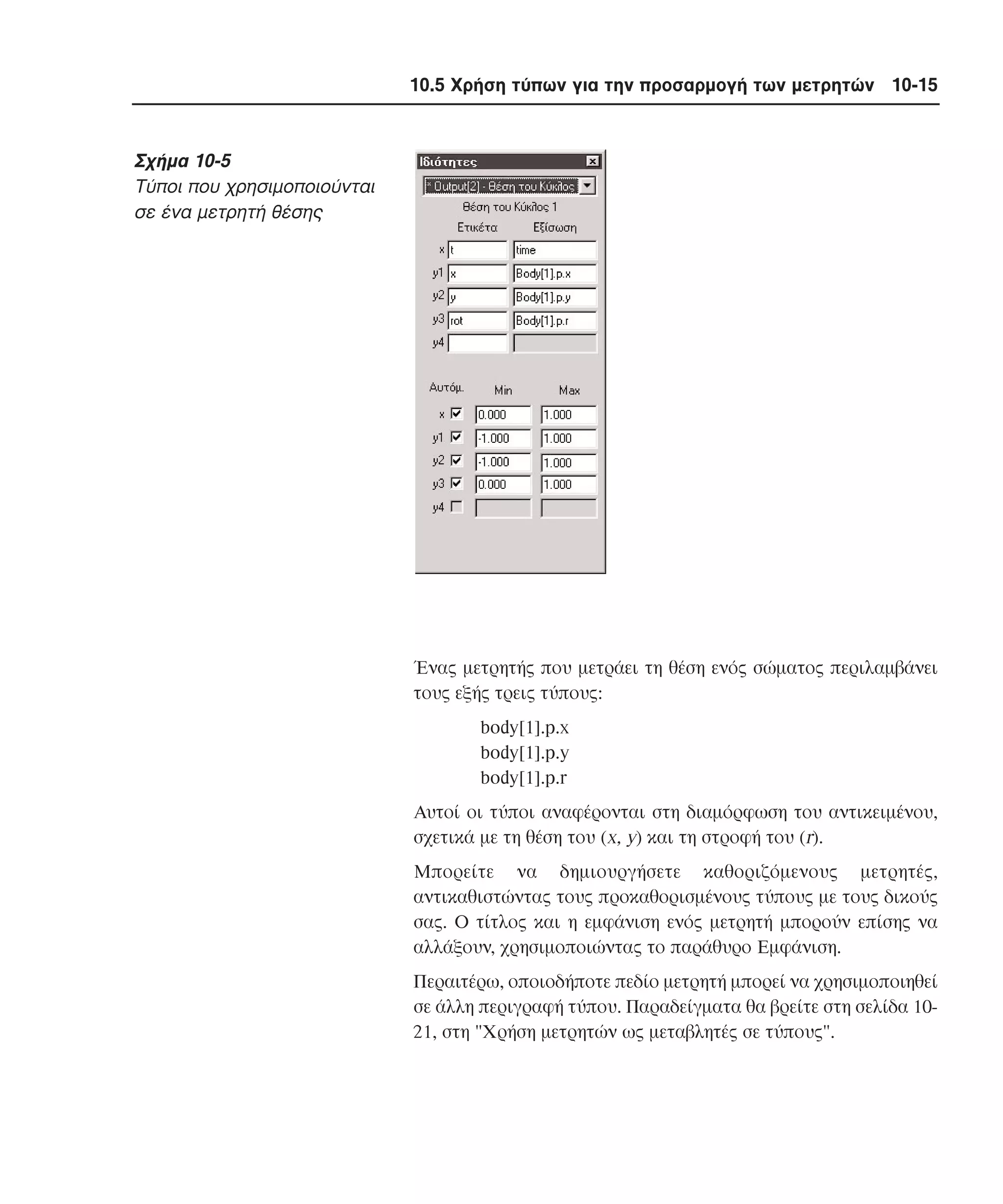 10.5 Χρήση τύπων για την προσαρµογή των µετρητών 10-15

Σχήµα 10-5
Tύποι που χρησιµοποιούνται
σε ένα µετρητή θέσης

Ένας µετρητής που µετράει τη θέση ενός σώµατος περιλαµβάνει
τους εξής τρεις τύπους:
body[1].p.x
body[1].p.y
body[1].p.r
Aυτοί οι τύποι αναφέρονται στη διαµόρφωση του αντικειµένου,
σχετικά µε τη θέση του (x, y) και τη στροφή του (r).
Mπορείτε να δηµιουργήσετε καθοριζόµενους µετρητές,
αντικαθιστώντας τους προκαθορισµένους τύπους µε τους δικούς
σας. O τίτλος και η εµφάνιση ενός µετρητή µπορούν επίσης να
αλλάξουν, χρησιµοποιώντας το παράθυρο Eµφάνιση.
Περαιτέρω, οποιοδήποτε πεδίο µετρητή µπορεί να χρησιµοποιηθεί
σε άλλη περιγραφή τύπου. Παραδείγµατα θα βρείτε στη σελίδα 1021, στη "Xρήση µετρητών ως µεταβλητές σε τύπους".

 