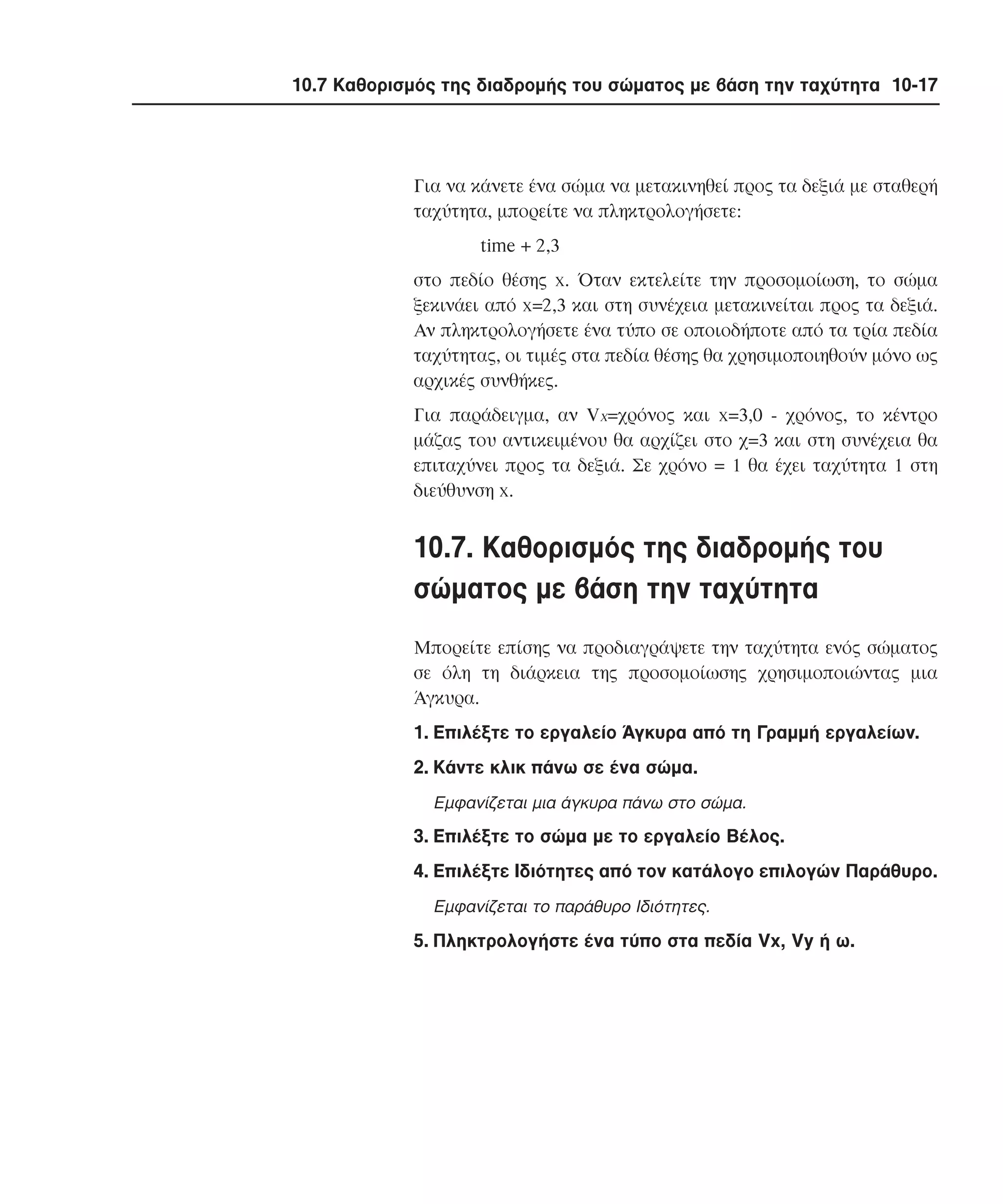 10.7 Καθορισµός της διαδροµής του σώµατος µε βάση την ταχύτητα 10-17

Για να κάνετε ένα σώµα να µετακινηθεί προς τα δεξιά µε σταθερή
ταχύτητα, µπορείτε να πληκτρολογήσετε:
time + 2,3
στο πεδίο θέσης x. Όταν εκτελείτε την προσοµοίωση, το σώµα
ξεκινάει από x=2,3 και στη συνέχεια µετακινείται προς τα δεξιά.
Aν πληκτρολογήσετε ένα τύπο σε οποιοδήποτε από τα τρία πεδία
ταχύτητας, οι τιµές στα πεδία θέσης θα χρησιµοποιηθούν µόνο ως
αρχικές συνθήκες.
Για παράδειγµα, αν Vx=χρόνος και x=3,0 - χρόνος, το κέντρο
µάζας του αντικειµένου θα αρχίζει στο χ=3 και στη συνέχεια θα
επιταχύνει προς τα δεξιά. Σε χρόνο = 1 θα έχει ταχύτητα 1 στη
διεύθυνση x.

10.7. Kαθορισµός της διαδροµής του
σώµατος µε βάση την ταχύτητα
Mπορείτε επίσης να προδιαγράψετε την ταχύτητα ενός σώµατος
σε όλη τη διάρκεια της προσοµοίωσης χρησιµοποιώντας µια
Άγκυρα.
1. Eπιλέξτε το εργαλείο Άγκυρα από τη Γραµµή εργαλείων.
2. Kάντε κλικ πάνω σε ένα σώµα.
Eµφανίζεται µια άγκυρα πάνω στο σώµα.

3. Eπιλέξτε το σώµα µε το εργαλείο Bέλος.
4. Eπιλέξτε Iδιότητες από τον κατάλογο επιλογών Παράθυρο.
Eµφανίζεται το παράθυρο Iδιότητες.

5. Πληκτρολογήστε ένα τύπο στα πεδία Vx, Vy ή ω.

 