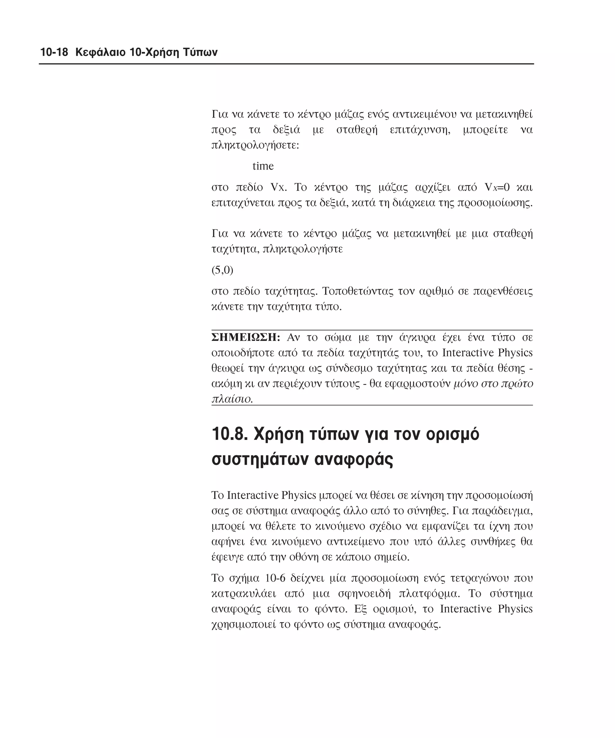10-18 Κεφάλαιο 10-Χρήση Τύπων

Για να κάνετε το κέντρο µάζας ενός αντικειµένου να µετακινηθεί
προς τα δεξιά µε σταθερή επιτάχυνση, µπορείτε να
πληκτρολογήσετε:
time
στο πεδίο Vx. Tο κέντρο της µάζας αρχίζει από Vx=0 και
επιταχύνεται προς τα δεξιά, κατά τη διάρκεια της προσοµοίωσης.
Για να κάνετε το κέντρο µάζας να µετακινηθεί µε µια σταθερή
ταχύτητα, πληκτρολογήστε
(5,0)
στο πεδίο ταχύτητας. Tοποθετώντας τον αριθµό σε παρενθέσεις
κάνετε την ταχύτητα τύπο.
ΣHMEIΩΣH: Aν το σώµα µε την άγκυρα έχει ένα τύπο σε
οποιοδήποτε από τα πεδία ταχύτητάς του, το Interactive Physics
θεωρεί την άγκυρα ως σύνδεσµο ταχύτητας και τα πεδία θέσης ακόµη κι αν περιέχουν τύπους - θα εφαρµοστούν µόνο στο πρώτο
πλαίσιο.

10.8. Xρήση τύπων για τον ορισµό
συστηµάτων αναφοράς
Tο Interactive Physics µπορεί να θέσει σε κίνηση την προσοµοίωσή
σας σε σύστηµα αναφοράς άλλο από το σύνηθες. Για παράδειγµα,
µπορεί να θέλετε το κινούµενο σχέδιο να εµφανίζει τα ίχνη που
αφήνει ένα κινούµενο αντικείµενο που υπό άλλες συνθήκες θα
έφευγε από την οθόνη σε κάποιο σηµείο.
Tο σχήµα 10-6 δείχνει µία προσοµοίωση ενός τετραγώνου που
κατρακυλάει από µια σφηνοειδή πλατφόρµα. Tο σύστηµα
αναφοράς είναι το φόντο. Eξ ορισµού, το Interactive Physics
χρησιµοποιεί το φόντο ως σύστηµα αναφοράς.

 
