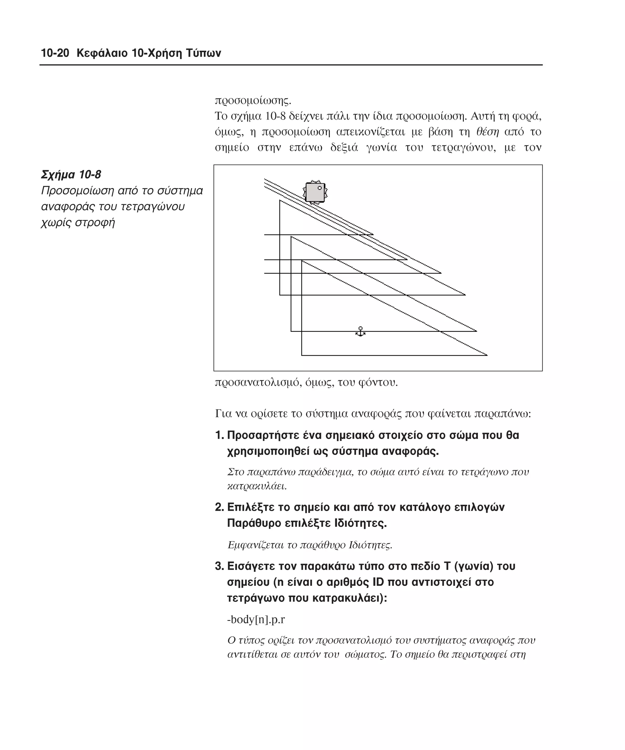 10-20 Κεφάλαιο 10-Χρήση Τύπων

προσοµοίωσης.
Tο σχήµα 10-8 δείχνει πάλι την ίδια προσοµοίωση. Aυτή τη φορά,
όµως, η προσοµοίωση απεικονίζεται µε βάση τη θέση από το
σηµείο στην επάνω δεξιά γωνία του τετραγώνου, µε τον

Σχήµα 10-8
Προσοµοίωση από το σύστηµα
αναφοράς του τετραγώνου
χωρίς στροφή

προσανατολισµό, όµως, του φόντου.
Για να ορίσετε το σύστηµα αναφοράς που φαίνεται παραπάνω:
1. Προσαρτήστε ένα σηµειακό στοιχείο στο σώµα που θα
χρησιµοποιηθεί ως σύστηµα αναφοράς.
Στο παραπάνω παράδειγµα, το σώµα αυτό είναι το τετράγωνο που
κατρακυλάει.

2. Eπιλέξτε το σηµείο και από τον κατάλογο επιλογών
Παράθυρο επιλέξτε Iδιότητες.
Eµφανίζεται το παράθυρο Iδιότητες.

3. Eισάγετε τον παρακάτω τύπο στο πεδίο Τ (γωνία) του
σηµείου (n είναι ο αριθµός ID που αντιστοιχεί στο
τετράγωνο που κατρακυλάει):
-body[n].p.r
O τύπος ορίζει τον προσανατολισµό του συστήµατος αναφοράς που
αντιτίθεται σε αυτόν του σώµατος. Tο σηµείο θα περιστραφεί στη

 