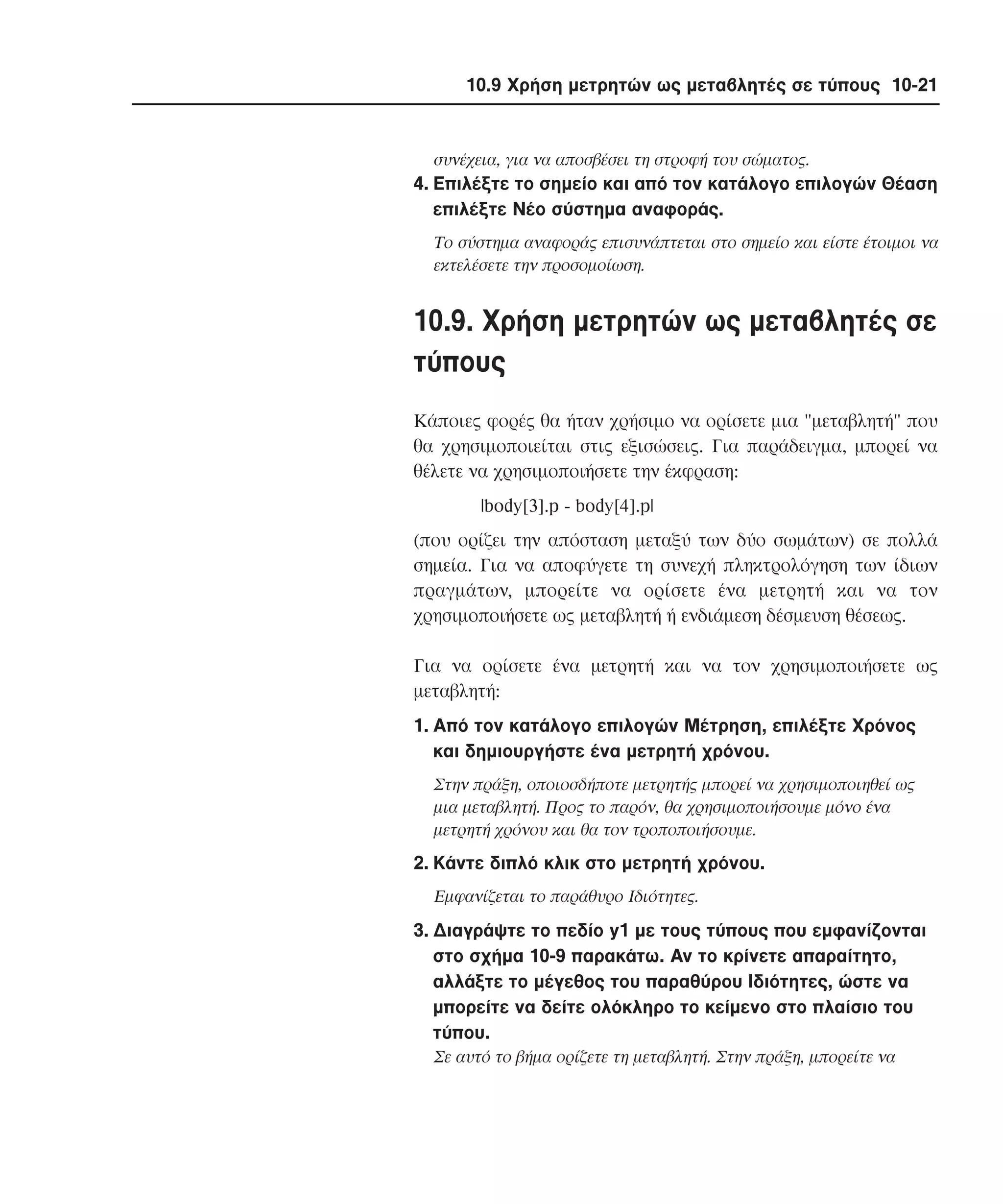 10.9 Χρήση µετρητών ως µεταβλητές σε τύπους 10-21

συνέχεια, για να αποσβέσει τη στροφή του σώµατος.

4. Eπιλέξτε το σηµείο και από τον κατάλογο επιλογών Θέαση
επιλέξτε Nέο σύστηµα αναφοράς.
Tο σύστηµα αναφοράς επισυνάπτεται στο σηµείο και είστε έτοιµοι να
εκτελέσετε την προσοµοίωση.

10.9. Xρήση µετρητών ως µεταβλητές σε
τύπους
Kάποιες φορές θα ήταν χρήσιµο να ορίσετε µια "µεταβλητή" που
θα χρησιµοποιείται στις εξισώσεις. Για παράδειγµα, µπορεί να
θέλετε να χρησιµοποιήσετε την έκφραση:
|body[3].p - body[4].p|
(που ορίζει την απόσταση µεταξύ των δύο σωµάτων) σε πολλά
σηµεία. Για να αποφύγετε τη συνεχή πληκτρολόγηση των ίδιων
πραγµάτων, µπορείτε να ορίσετε ένα µετρητή και να τον
χρησιµοποιήσετε ως µεταβλητή ή ενδιάµεση δέσµευση θέσεως.
Για να ορίσετε ένα µετρητή και να τον χρησιµοποιήσετε ως
µεταβλητή:
1. Aπό τον κατάλογο επιλογών Mέτρηση, επιλέξτε Xρόνος
και δηµιουργήστε ένα µετρητή χρόνου.
Στην πράξη, οποιοσδήποτε µετρητής µπορεί να χρησιµοποιηθεί ως
µια µεταβλητή. Προς το παρόν, θα χρησιµοποιήσουµε µόνο ένα
µετρητή χρόνου και θα τον τροποποιήσουµε.

2. Kάντε διπλό κλικ στο µετρητή χρόνου.
Eµφανίζεται το παράθυρο Iδιότητες.

3. ∆ιαγράψτε το πεδίο y1 µε τους τύπους που εµφανίζονται
στο σχήµα 10-9 παρακάτω. Aν το κρίνετε απαραίτητο,
αλλάξτε το µέγεθος του παραθύρου Iδιότητες, ώστε να
µπορείτε να δείτε ολόκληρο το κείµενο στο πλαίσιο του
τύπου.
Σε αυτό το βήµα ορίζετε τη µεταβλητή. Στην πράξη, µπορείτε να

 
