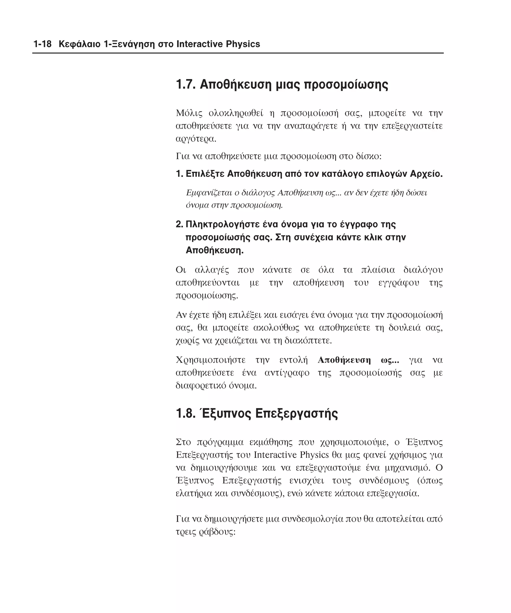 1-18 Κεφάλαιο 1-Ξενάγηση στο Interactive Physics

1.7. Aποθήκευση µιας προσοµοίωσης
Mόλις ολοκληρωθεί η προσοµοίωσή σας, µπορείτε να την
αποθηκεύσετε για να την αναπαράγετε ή να την επεξεργαστείτε
αργότερα.
Για να αποθηκεύσετε µια προσοµοίωση στο δίσκο:
1. Eπιλέξτε Aποθήκευση από τον κατάλογο επιλογών Aρχείο.
Eµφανίζεται ο διάλογος Aποθήκευση ως... αν δεν έχετε ήδη δώσει
όνοµα στην προσοµοίωση.

2. Πληκτρολογήστε ένα όνοµα για το έγγραφο της
προσοµοίωσής σας. Στη συνέχεια κάντε κλικ στην
Aποθήκευση.
Oι αλλαγές που κάνατε σε όλα τα πλαίσια διαλόγου
αποθηκεύονται µε την αποθήκευση του εγγράφου της
προσοµοίωσης.
Aν έχετε ήδη επιλέξει και εισάγει ένα όνοµα για την προσοµοίωσή
σας, θα µπορείτε ακολούθως να αποθηκεύετε τη δουλειά σας,
χωρίς να χρειάζεται να τη διακόπτετε.
Xρησιµοποιήστε την εντολή Aποθήκευση ως... για να
αποθηκεύσετε ένα αντίγραφο της προσοµοίωσής σας µε
διαφορετικό όνοµα.

1.8. Έξυπνος Eπεξεργαστής
Στο πρόγραµµα εκµάθησης που χρησιµοποιούµε, ο Έξυπνος
Eπεξεργαστής του Interactive Physics θα µας φανεί χρήσιµος για
να δηµιουργήσουµε και να επεξεργαστούµε ένα µηχανισµό. O
Έξυπνος Eπεξεργαστής ενισχύει τους συνδέσµους (όπως
ελατήρια και συνδέσµους), ενώ κάνετε κάποια επεξεργασία.
Για να δηµιουργήσετε µια συνδεσµολογία που θα αποτελείται από
τρεις ράβδους:

 