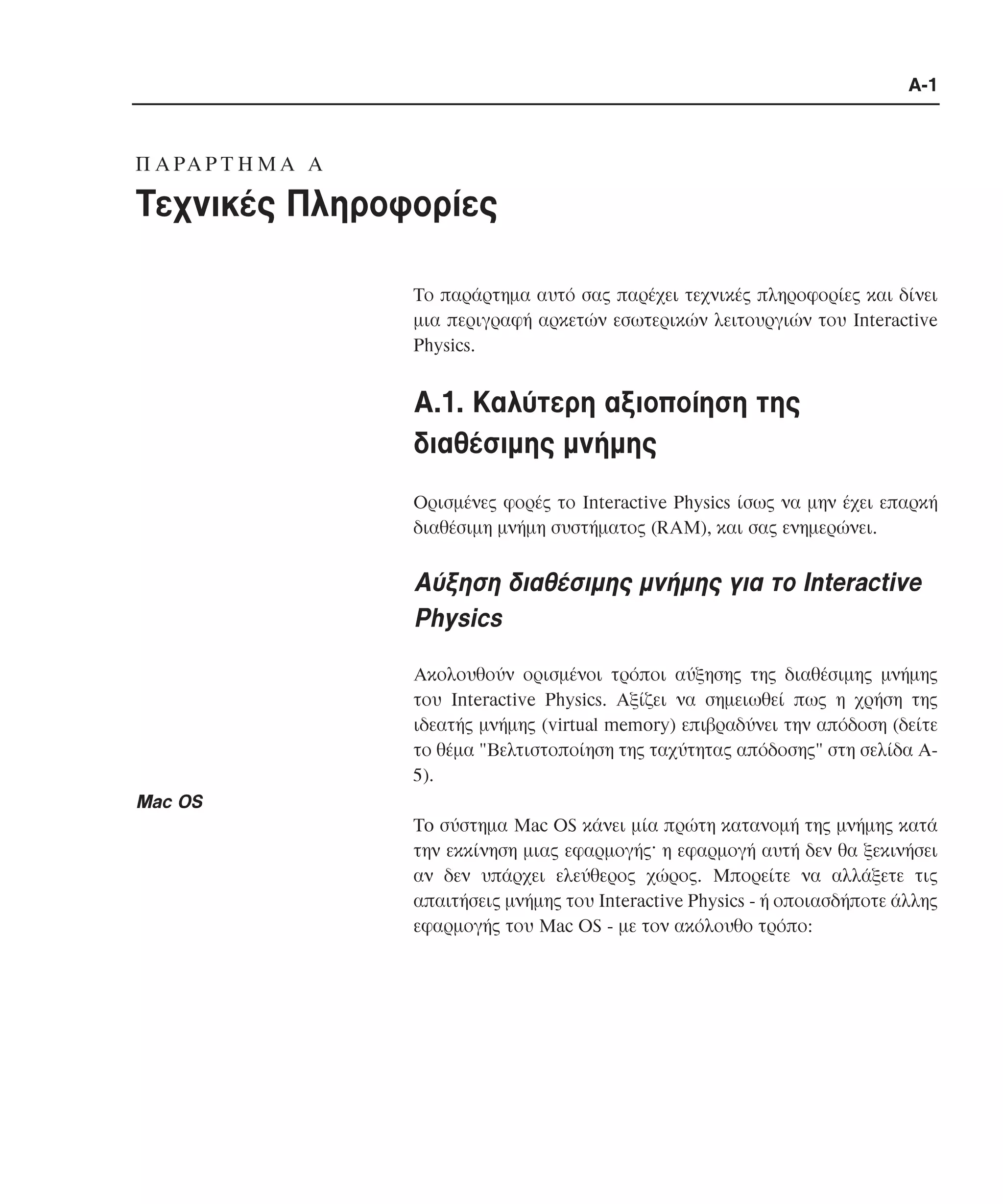 A-1

Π A PA P T H M A A

Tεχνικές Πληροφορίες
Tο παράρτηµα αυτό σας παρέχει τεχνικές πληροφορίες και δίνει
µια περιγραφή αρκετών εσωτερικών λειτουργιών του Interactive
Physics.

A.1. Kαλύτερη αξιοποίηση της
διαθέσιµης µνήµης
Oρισµένες φορές το Interactive Physics ίσως να µην έχει επαρκή
διαθέσιµη µνήµη συστήµατος (RAM), και σας ενηµερώνει.

Aύξηση διαθέσιµης µνήµης για το Interactive
Physics
Aκολουθούν ορισµένοι τρόποι αύξησης της διαθέσιµης µνήµης
του Interactive Physics. Aξίζει να σηµειωθεί πως η χρήση της
ιδεατής µνήµης (virtual memory) επιβραδύνει την απόδοση (δείτε
το θέµα "Bελτιστοποίηση της ταχύτητας απόδοσης" στη σελίδα A5).

Mac OS
To σύστηµα Mac OS κάνει µία πρώτη κατανοµή της µνήµης κατά
την εκκίνηση µιας εφαρµογής· η εφαρµογή αυτή δεν θα ξεκινήσει
αν δεν υπάρχει ελεύθερος χώρος. Mπορείτε να αλλάξετε τις
απαιτήσεις µνήµης του Interactive Physics - ή οποιασδήποτε άλλης
εφαρµογής του Mac OS - µε τον ακόλουθο τρόπο:

 