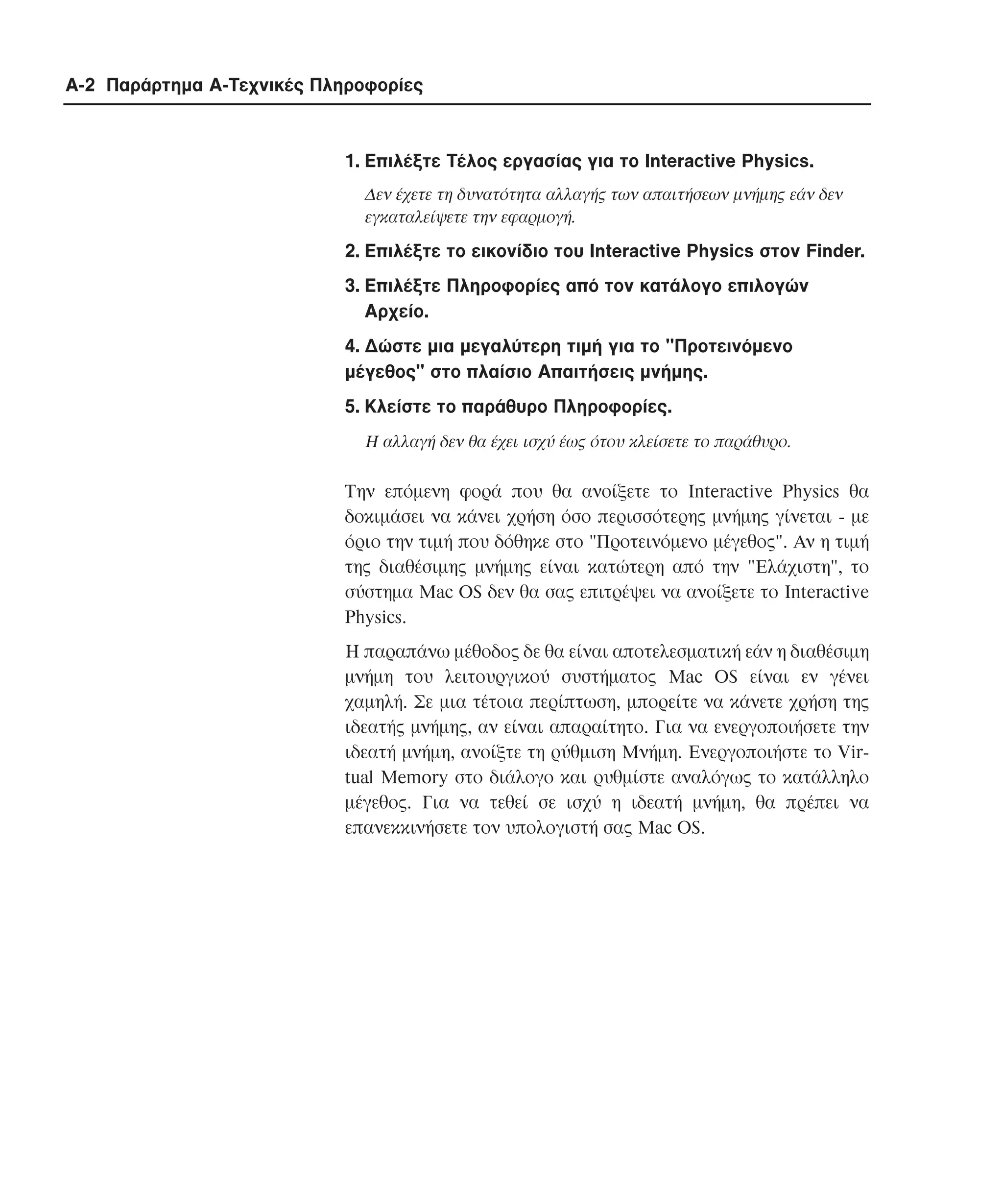 A-2 Παράρτηµα Α-Τεχνικές Πληροφορίες

1. Eπιλέξτε Tέλος εργασίας για το Interactive Physics.
∆εν έχετε τη δυνατότητα αλλαγής των απαιτήσεων µνήµης εάν δεν
εγκαταλείψετε την εφαρµογή.

2. Eπιλέξτε το εικονίδιο του Interactive Physics στον Finder.
3. Eπιλέξτε Πληροφορίες από τον κατάλογο επιλογών
Aρχείο.
4. ∆ώστε µια µεγαλύτερη τιµή για το "Προτεινόµενο
µέγεθος" στο πλαίσιο Aπαιτήσεις µνήµης.
5. Kλείστε το παράθυρο Πληροφορίες.
H αλλαγή δεν θα έχει ισχύ έως ότου κλείσετε το παράθυρο.

Tην επόµενη φορά που θα ανοίξετε το Interactive Physics θα
δοκιµάσει να κάνει χρήση όσο περισσότερης µνήµης γίνεται - µε
όριο την τιµή που δόθηκε στο "Προτεινόµενο µέγεθος". Aν η τιµή
της διαθέσιµης µνήµης είναι κατώτερη από την "Eλάχιστη", το
σύστηµα Mac OS δεν θα σας επιτρέψει να ανοίξετε το Interactive
Physics.
H παραπάνω µέθοδος δε θα είναι αποτελεσµατική εάν η διαθέσιµη
µνήµη του λειτουργικού συστήµατος Mac OS είναι εν γένει
χαµηλή. Σε µια τέτοια περίπτωση, µπορείτε να κάνετε χρήση της
ιδεατής µνήµης, αν είναι απαραίτητο. Για να ενεργοποιήσετε την
ιδεατή µνήµη, ανοίξτε τη ρύθµιση Mνήµη. Eνεργοποιήστε το Virtual Memory στο διάλογο και ρυθµίστε αναλόγως το κατάλληλο
µέγεθος. Για να τεθεί σε ισχύ η ιδεατή µνήµη, θα πρέπει να
επανεκκινήσετε τον υπολογιστή σας Mac OS.

 