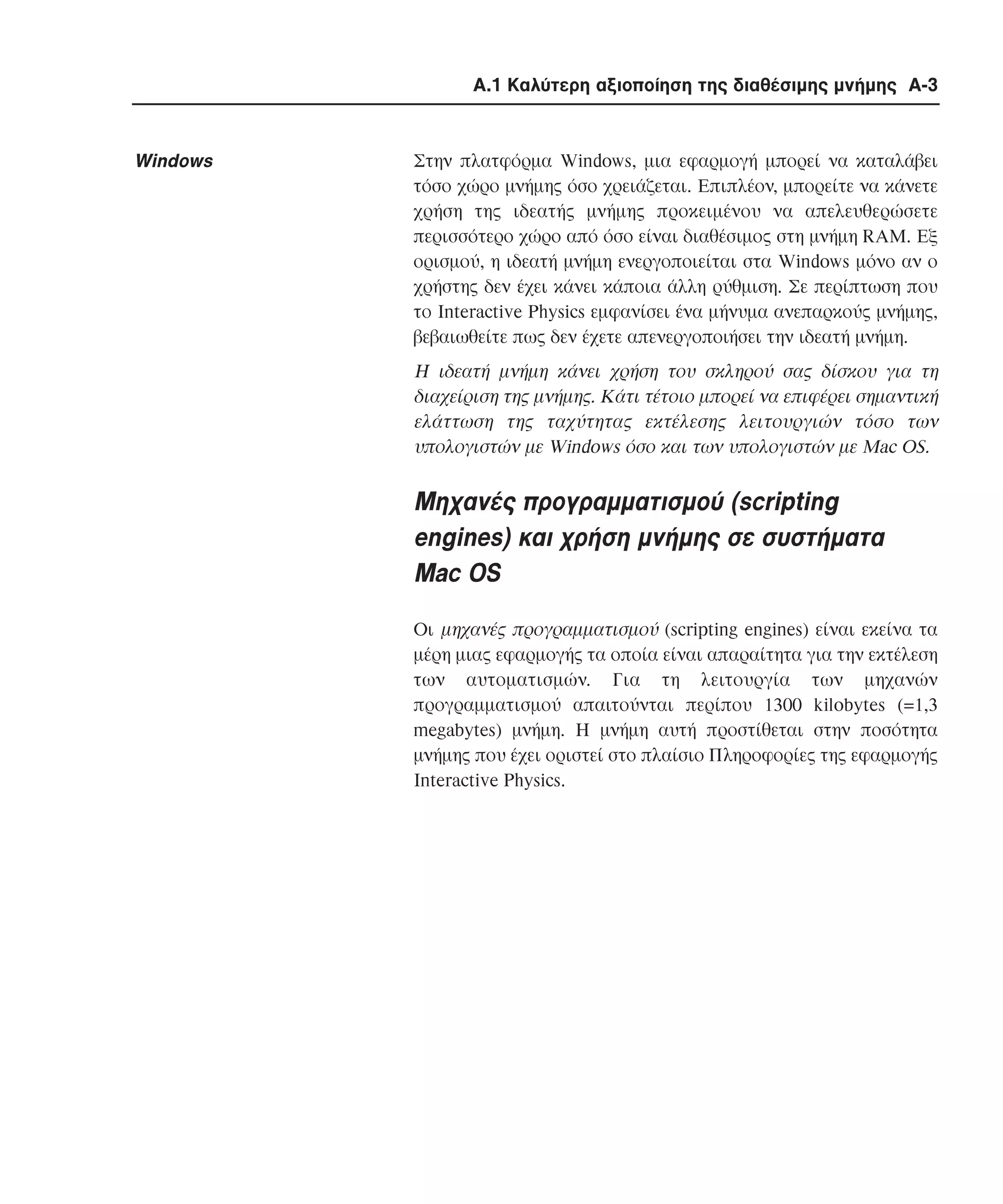 Α.1 Καλύτερη αξιοποίηση της διαθέσιµης µνήµης A-3

Windows

Στην πλατφόρµα Windows, µια εφαρµογή µπορεί να καταλάβει
τόσο χώρο µνήµης όσο χρειάζεται. Eπιπλέον, µπορείτε να κάνετε
χρήση της ιδεατής µνήµης προκειµένου να απελευθερώσετε
περισσότερο χώρο από όσο είναι διαθέσιµος στη µνήµη RAM. Eξ
ορισµού, η ιδεατή µνήµη ενεργοποιείται στα Windows µόνο αν ο
χρήστης δεν έχει κάνει κάποια άλλη ρύθµιση. Σε περίπτωση που
το Interactive Physics εµφανίσει ένα µήνυµα ανεπαρκούς µνήµης,
βεβαιωθείτε πως δεν έχετε απενεργοποιήσει την ιδεατή µνήµη.

H ιδεατή µνήµη κάνει χρήση του σκληρού σας δίσκου για τη
διαχείριση της µνήµης. Kάτι τέτοιο µπορεί να επιφέρει σηµαντική
ελάττωση της ταχύτητας εκτέλεσης λειτουργιών τόσο των
υπολογιστών µε Windows όσο και των υπολογιστών µε Mac OS.

Mηχανές προγραµµατισµού (scripting
engines) και χρήση µνήµης σε συστήµατα
Mac OS
Oι µηχανές προγραµµατισµού (scripting engines) είναι εκείνα τα
µέρη µιας εφαρµογής τα οποία είναι απαραίτητα για την εκτέλεση
των αυτοµατισµών. Για τη λειτουργία των µηχανών
προγραµµατισµού απαιτούνται περίπου 1300 kilobytes (=1,3
megabytes) µνήµη. H µνήµη αυτή προστίθεται στην ποσότητα
µνήµης που έχει οριστεί στο πλαίσιο Πληροφορίες της εφαρµογής
Interactive Physics.

 