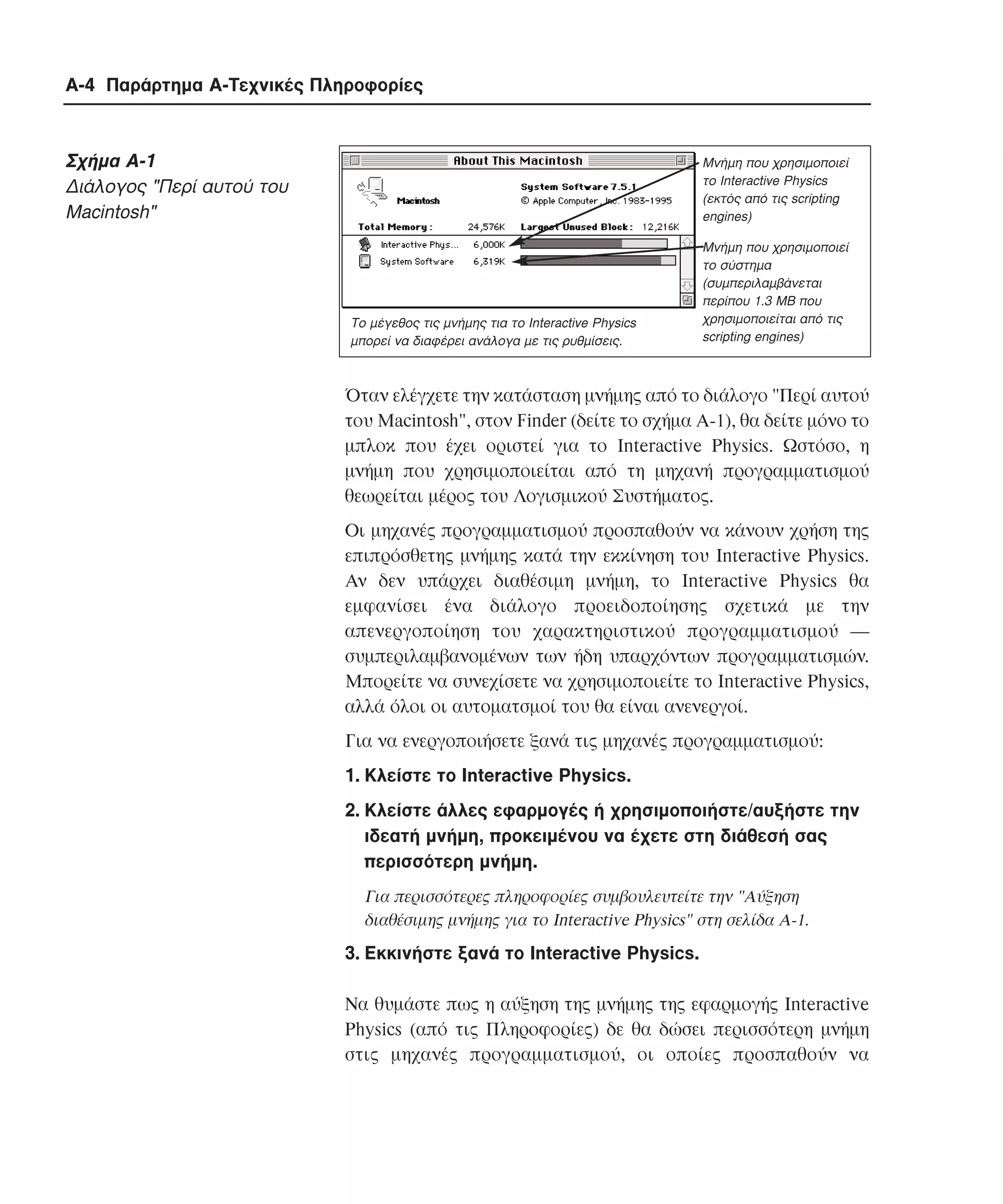 A-4 Παράρτηµα Α-Τεχνικές Πληροφορίες

Σχήµα A-1
∆ιάλογος "Περί αυτού του
Macintosh"

Μνήµη που χρησιµοποιεί
το Interactive Physics
(εκτός από τις scripting
engines)

Το µέγεθος τις µνήµης τια το Interactive Physics
µπορεί να διαφέρει ανάλογα µε τις ρυθµίσεις.

Μνήµη που χρησιµοποιεί
το σύστηµα
(συµπεριλαµβάνεται
περίπου 1.3 ΜΒ που
χρησιµοποιείται από τις
scripting engines)

Όταν ελέγχετε την κατάσταση µνήµης από το διάλογο "Περί αυτού
του Macintosh", στον Finder (δείτε το σχήµα A-1), θα δείτε µόνο το
µπλοκ που έχει οριστεί για το Interactive Physics. Ωστόσο, η
µνήµη που χρησιµοποιείται από τη µηχανή προγραµµατισµού
θεωρείται µέρος του Λογισµικού Συστήµατος.
Oι µηχανές προγραµµατισµού προσπαθούν να κάνουν χρήση της
επιπρόσθετης µνήµης κατά την εκκίνηση του Interactive Physics.
Aν δεν υπάρχει διαθέσιµη µνήµη, το Interactive Physics θα
εµφανίσει ένα διάλογο προειδοποίησης σχετικά µε την
απενεργοποίηση του χαρακτηριστικού προγραµµατισµού ―
συµπεριλαµβανοµένων των ήδη υπαρχόντων προγραµµατισµών.
Mπορείτε να συνεχίσετε να χρησιµοποιείτε το Interactive Physics,
αλλά όλοι οι αυτοµατσµοί του θα είναι ανενεργοί.
Για να ενεργοποιήσετε ξανά τις µηχανές προγραµµατισµού:
1. Kλείστε το Interactive Physics.
2. Kλείστε άλλες εφαρµογές ή χρησιµοποιήστε/αυξήστε την
ιδεατή µνήµη, προκειµένου να έχετε στη διάθεσή σας
περισσότερη µνήµη.
Για περισσότερες πληροφορίες συµβουλευτείτε την "Aύξηση
διαθέσιµης µνήµης για το Interactive Physics" στη σελίδα A-1.

3. Eκκινήστε ξανά το Interactive Physics.
Nα θυµάστε πως η αύξηση της µνήµης της εφαρµογής Interactive
Physics (από τις Πληροφορίες) δε θα δώσει περισσότερη µνήµη
στις µηχανές προγραµµατισµού, οι οποίες προσπαθούν να

 
