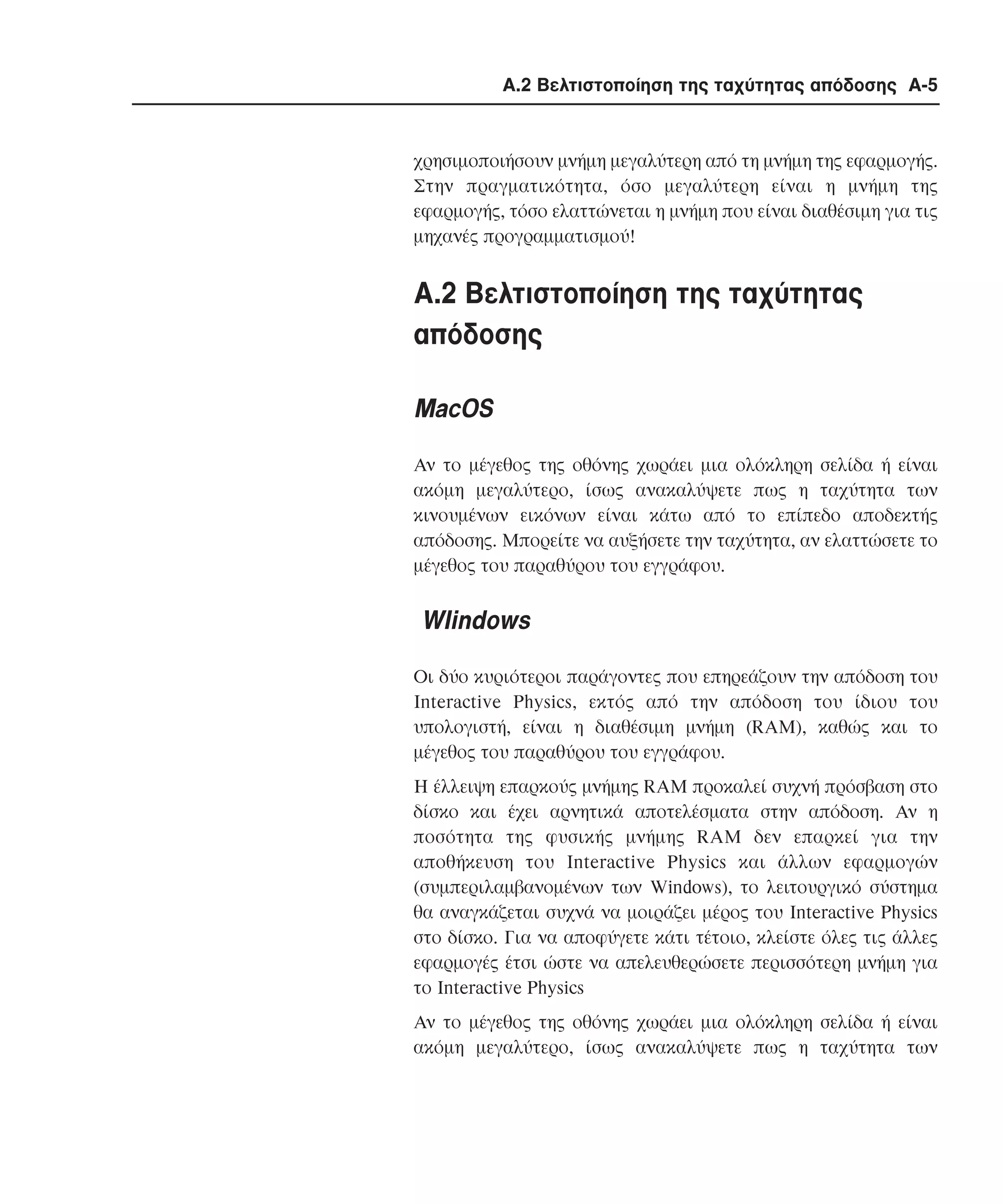 Α.2 Βελτιστοποίηση της ταχύτητας απόδοσης A-5

χρησιµοποιήσουν µνήµη µεγαλύτερη από τη µνήµη της εφαρµογής.
Στην πραγµατικότητα, όσο µεγαλύτερη είναι η µνήµη της
εφαρµογής, τόσο ελαττώνεται η µνήµη που είναι διαθέσιµη για τις
µηχανές προγραµµατισµού!

A.2 Bελτιστοποίηση της ταχύτητας
απόδοσης
MacOS
Aν το µέγεθος της οθόνης χωράει µια ολόκληρη σελίδα ή είναι
ακόµη µεγαλύτερο, ίσως ανακαλύψετε πως η ταχύτητα των
κινουµένων εικόνων είναι κάτω από το επίπεδο αποδεκτής
απόδοσης. Mπορείτε να αυξήσετε την ταχύτητα, αν ελαττώσετε το
µέγεθος του παραθύρου του εγγράφου.

WIindows
Οι δύο κυριότεροι παράγοντες που επηρεάζουν την απόδοση του
Interactive Physics, εκτός από την απόδοση του ίδιου του
υπολογιστή, είναι η διαθέσιµη µνήµη (RAM), καθώς και το
µέγεθος του παραθύρου του εγγράφου.
H έλλειψη επαρκούς µνήµης RAM προκαλεί συχνή πρόσβαση στο
δίσκο και έχει αρνητικά αποτελέσµατα στην απόδοση. Aν η
ποσότητα της φυσικής µνήµης RAM δεν επαρκεί για την
αποθήκευση του Interactive Physics και άλλων εφαρµογών
(συµπεριλαµβανοµένων των Windows), το λειτουργικό σύστηµα
θα αναγκάζεται συχνά να µοιράζει µέρος του Interactive Physics
στο δίσκο. Για να αποφύγετε κάτι τέτοιο, κλείστε όλες τις άλλες
εφαρµογές έτσι ώστε να απελευθερώσετε περισσότερη µνήµη για
το Interactive Physics
Aν το µέγεθος της οθόνης χωράει µια ολόκληρη σελίδα ή είναι
ακόµη µεγαλύτερο, ίσως ανακαλύψετε πως η ταχύτητα των

 