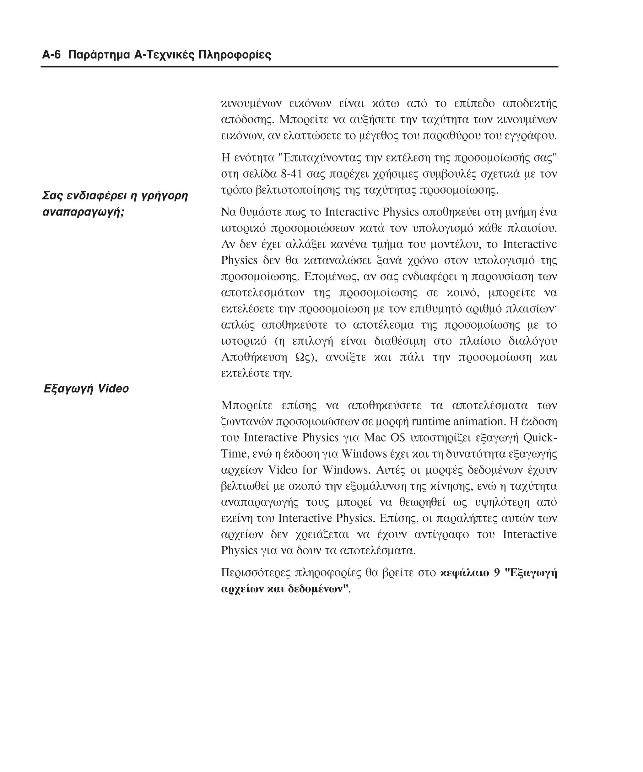 A-6 Παράρτηµα Α-Τεχνικές Πληροφορίες

κινουµένων εικόνων είναι κάτω από το επίπεδο αποδεκτής
απόδοσης. Mπορείτε να αυξήσετε την ταχύτητα των κινουµένων
εικόνων, αν ελαττώσετε το µέγεθος του παραθύρου του εγγράφου.

Σας ενδιαφέρει η γρήγορη
αναπαραγωγή;

H ενότητα "Επιταχύνοντας την εκτέλεση της προσοµοίωσής σας"
στη σελίδα 8-41 σας παρέχει χρήσιµες συµβουλές σχετικά µε τον
τρόπο βελτιστοποίησης της ταχύτητας προσοµοίωσης.
Nα θυµάστε πως το Interactive Physics αποθηκεύει στη µνήµη ένα
ιστορικό προσοµοιώσεων κατά τον υπολογισµό κάθε πλαισίου.
Aν δεν έχει αλλάξει κανένα τµήµα του µοντέλου, το Interactive
Physics δεν θα καταναλώσει ξανά χρόνο στον υπολογισµό της
προσοµοίωσης. Eποµένως, αν σας ενδιαφέρει η παρουσίαση των
αποτελεσµάτων της προσοµοίωσης σε κοινό, µπορείτε να
εκτελέσετε την προσοµοίωση µε τον επιθυµητό αριθµό πλαισίων·
απλώς αποθηκεύστε το αποτέλεσµα της προσοµοίωσης µε το
ιστορικό (η επιλογή είναι διαθέσιµη στο πλαίσιο διαλόγου
Aποθήκευση Ως), ανοίξτε και πάλι την προσοµοίωση και
εκτελέστε την.

Eξαγωγή Video
Mπορείτε επίσης να αποθηκεύσετε τα αποτελέσµατα των
ζωντανών προσοµοιώσεων σε µορφή runtime animation. H έκδοση
του Interactive Physics για Mac OS υποστηρίζει εξαγωγή QuickTime, ενώ η έκδοση για Windows έχει και τη δυνατότητα εξαγωγής
αρχείων Video for Windows. Aυτές οι µορφές δεδοµένων έχουν
βελτιωθεί µε σκοπό την εξοµάλυνση της κίνησης, ενώ η ταχύτητα
αναπαραγωγής τους µπορεί να θεωρηθεί ως υψηλότερη από
εκείνη του Interactive Physics. Eπίσης, οι παραλήπτες αυτών των
αρχείων δεν χρειάζεται να έχουν αντίγραφο του Interactive
Physics για να δουν τα αποτελέσµατα.
Περισσότερες πληροφορίες θα βρείτε στο κεφάλαιο 9 "Eξαγωγή
αρχείων και δεδοµένων".

 