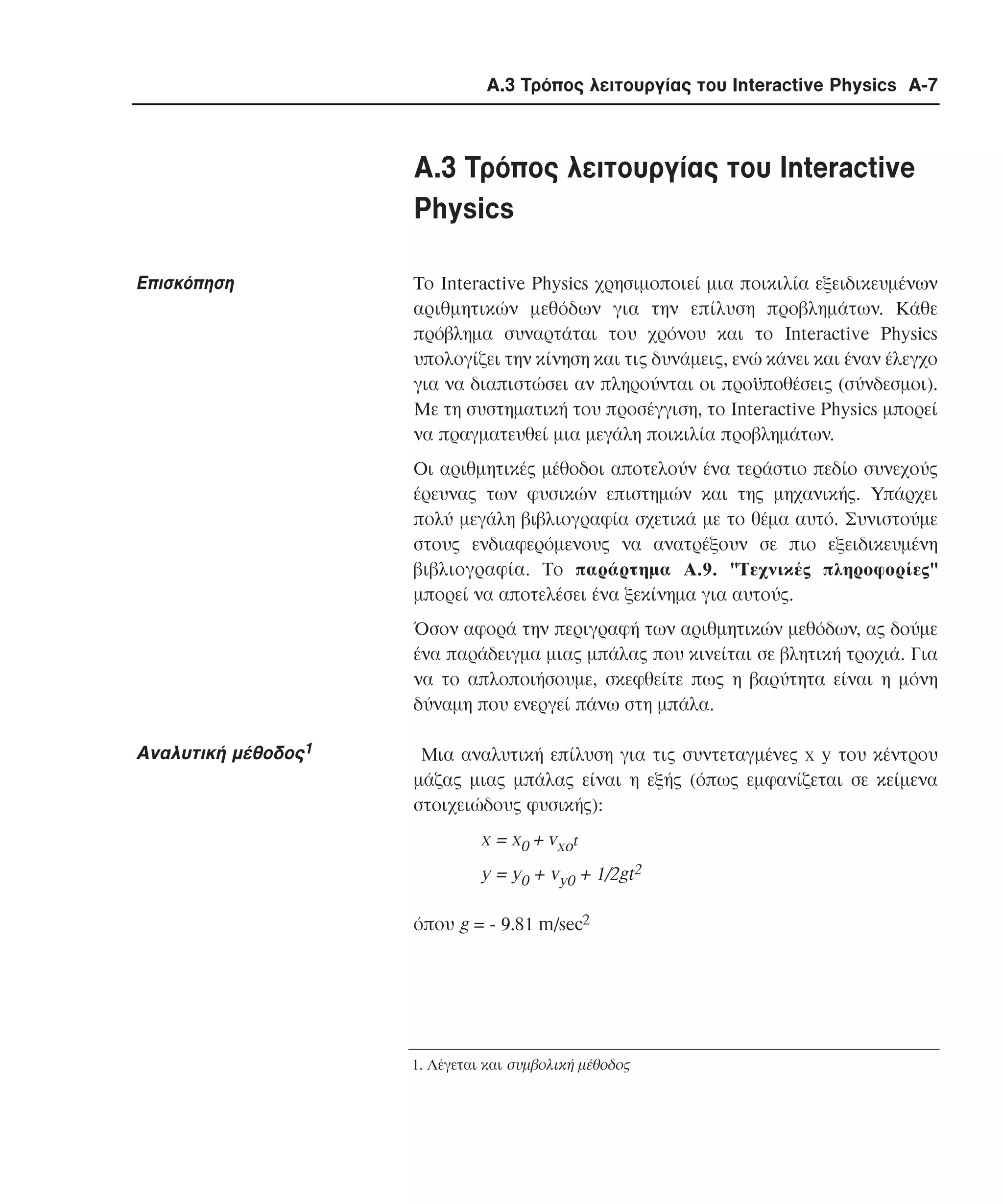 Α.3 Τρόπος λειτουργίας του Interactive Physics A-7

A.3 Tρόπος λειτουργίας του Interactive
Physics
Eπισκόπηση

Tο Interactive Physics χρησιµοποιεί µια ποικιλία εξειδικευµένων
αριθµητικών µεθόδων για την επίλυση προβληµάτων. Kάθε
πρόβληµα συναρτάται του χρόνου και το Interactive Physics
υπολογίζει την κίνηση και τις δυνάµεις, ενώ κάνει και έναν έλεγχο
για να διαπιστώσει αν πληρούνται οι προϋποθέσεις (σύνδεσµοι).
Mε τη συστηµατική του προσέγγιση, το Interactive Physics µπορεί
να πραγµατευθεί µια µεγάλη ποικιλία προβληµάτων.
Oι αριθµητικές µέθοδοι αποτελούν ένα τεράστιο πεδίο συνεχούς
έρευνας των φυσικών επιστηµών και της µηχανικής. Yπάρχει
πολύ µεγάλη βιβλιογραφία σχετικά µε το θέµα αυτό. Συνιστούµε
στους ενδιαφερόµενους να ανατρέξουν σε πιο εξειδικευµένη
βιβλιογραφία. Tο παράρτηµα A.9. "Tεχνικές πληροφορίες"
µπορεί να αποτελέσει ένα ξεκίνηµα για αυτούς.
Όσον αφορά την περιγραφή των αριθµητικών µεθόδων, ας δούµε
ένα παράδειγµα µιας µπάλας που κινείται σε βλητική τροχιά. Για
να το απλοποιήσουµε, σκεφθείτε πως η βαρύτητα είναι η µόνη
δύναµη που ενεργεί πάνω στη µπάλα.

Aναλυτική µέθοδος1

Mια αναλυτική επίλυση για τις συντεταγµένες x y του κέντρου
µάζας µιας µπάλας είναι η εξής (όπως εµφανίζεται σε κείµενα
στοιχειώδους φυσικής):

x = x0 + vxot
y = y0 + vy0 + 1/2gt2
όπου g = - 9.81 m/sec2

1. Λέγεται και συµβολική µέθοδος

 