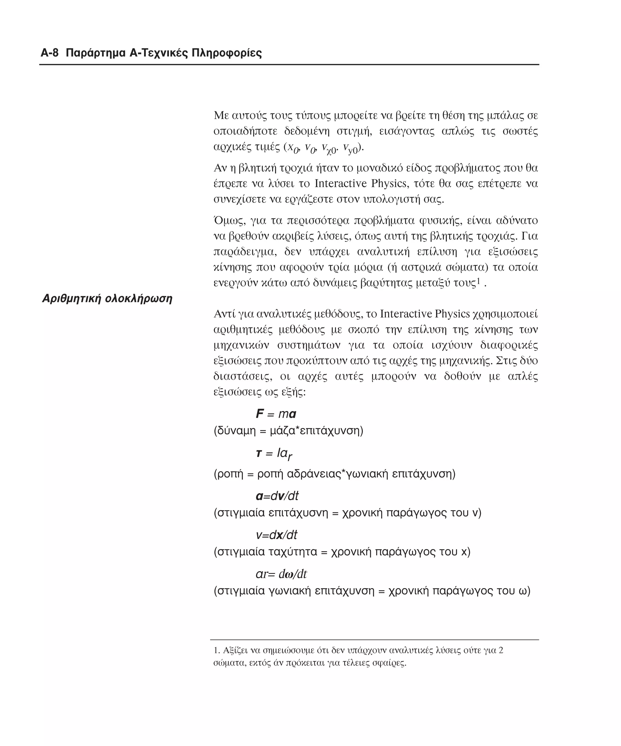 A-8 Παράρτηµα Α-Τεχνικές Πληροφορίες

Mε αυτούς τους τύπους µπορείτε να βρείτε τη θέση της µπάλας σε
οποιαδήποτε δεδοµένη στιγµή, εισάγοντας απλώς τις σωστές
αρχικές τιµές (x0, v0, vχ0. vy0).
Aν η βλητική τροχιά ήταν το µοναδικό είδος προβλήµατος που θα
έπρεπε να λύσει το Interactive Physics, τότε θα σας επέτρεπε να
συνεχίσετε να εργάζεστε στον υπολογιστή σας.
Όµως, για τα περισσότερα προβλήµατα φυσικής, είναι αδύνατο
να βρεθούν ακριβείς λύσεις, όπως αυτή της βλητικής τροχιάς. Για
παράδειγµα, δεν υπάρχει αναλυτική επίλυση για εξισώσεις
κίνησης που αφορούν τρία µόρια (ή αστρικά σώµατα) τα οποία
ενεργούν κάτω από δυνάµεις βαρύτητας µεταξύ τους1 .

Aριθµητική ολοκλήρωση
Aντί για αναλυτικές µεθόδους, το Interactive Physics χρησιµοποιεί
αριθµητικές µεθόδους µε σκοπό την επίλυση της κίνησης των
µηχανικών συστηµάτων για τα οποία ισχύουν διαφορικές
εξισώσεις που προκύπτουν από τις αρχές της µηχανικής. Στις δύο
διαστάσεις, οι αρχές αυτές µπορούν να δοθούν µε απλές
εξισώσεις ως εξής:

F = mα
(δύναµη = µάζα*επιτάχυνση)

τ = Iαr
(ροπή = ροπή αδράνειας*γωνιακή επιτάχυνση)

α=dv/dt
(στιγµιαία επιτάχυσνη = χρονική παράγωγος του v)

v=dx/dt
(στιγµιαία ταχύτητα = χρονική παράγωγος του x)

αr= dω/dt
(στιγµιαία γωνιακή επιτάχυνση = χρονική παράγωγος του ω)

1. Αξίζει να σηµειώσουµε ότι δεν υπάρχουν αναλυτικές λύσεις ούτε για 2
σώµατα, εκτός άν πρόκειται για τέλειες σφαίρες.

 