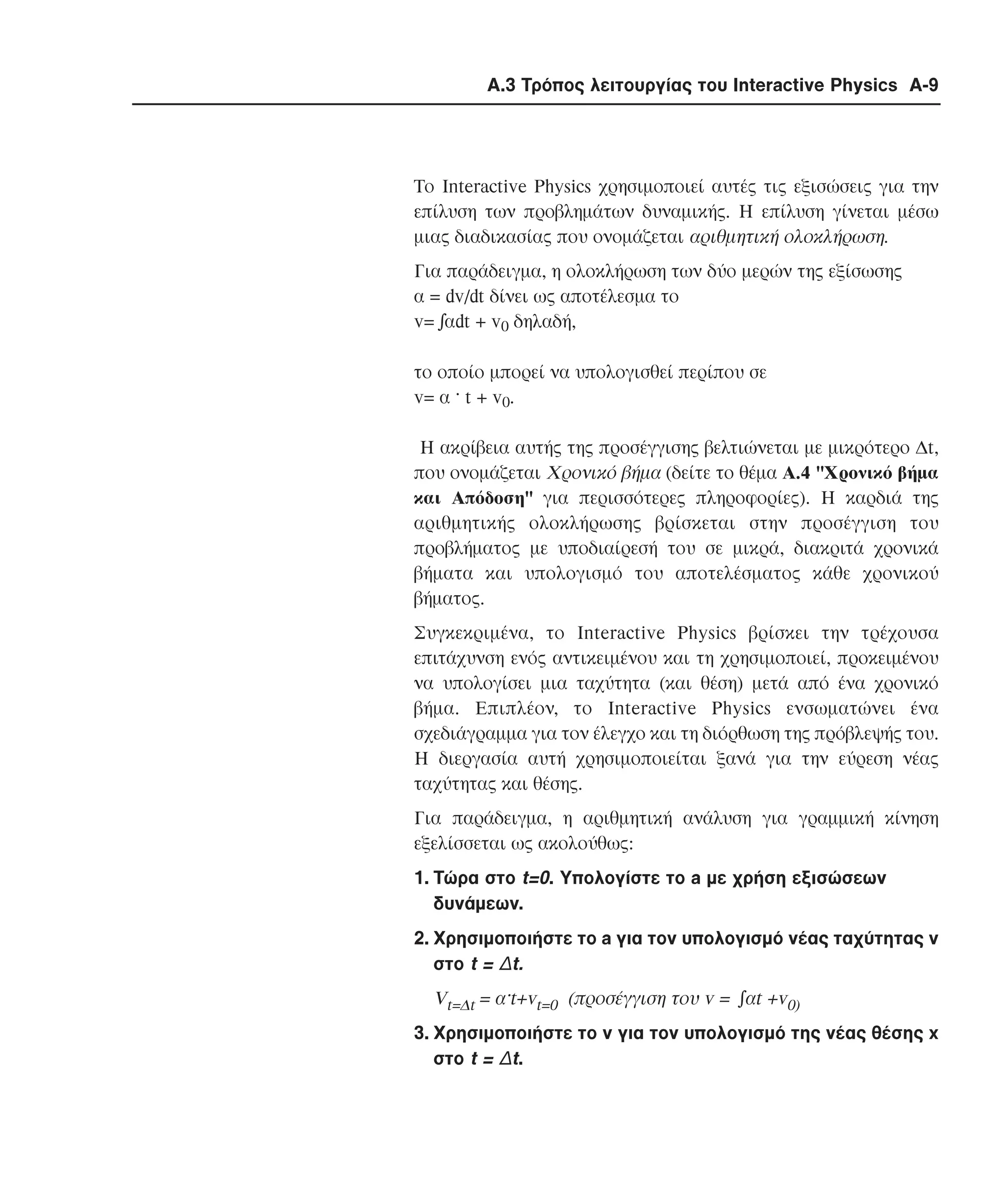 Α.3 Τρόπος λειτουργίας του Interactive Physics A-9

Tο Interactive Physics χρησιµοποιεί αυτές τις εξισώσεις για την
επίλυση των προβληµάτων δυναµικής. H επίλυση γίνεται µέσω
µιας διαδικασίας που ονοµάζεται αριθµητική ολοκλήρωση.
Για παράδειγµα, η ολοκλήρωση των δύο µερών της εξίσωσης
α = dv/dt δίνει ως αποτέλεσµα το
v= !αdt + v0 δηλαδή,
το οποίο µπορεί να υπολογισθεί περίπου σε
v= α · t + v0.
H ακρίβεια αυτής της προσέγγισης βελτιώνεται µε µικρότερο ∆t,
που ονοµάζεται Xρονικό βήµα (δείτε το θέµα A.4 "Xρονικό βήµα
και Aπόδοση" για περισσότερες πληροφορίες). H καρδιά της
αριθµητικής ολοκλήρωσης βρίσκεται στην προσέγγιση του
προβλήµατος µε υποδιαίρεσή του σε µικρά, διακριτά χρονικά
βήµατα και υπολογισµό του αποτελέσµατος κάθε χρονικού
βήµατος.
Συγκεκριµένα, το Interactive Physics βρίσκει την τρέχουσα
επιτάχυνση ενός αντικειµένου και τη χρησιµοποιεί, προκειµένου
να υπολογίσει µια ταχύτητα (και θέση) µετά από ένα χρονικό
βήµα. Eπιπλέον, το Interactive Physics ενσωµατώνει ένα
σχεδιάγραµµα για τον έλεγχο και τη διόρθωση της πρόβλεψής του.
H διεργασία αυτή χρησιµοποιείται ξανά για την εύρεση νέας
ταχύτητας και θέσης.
Για παράδειγµα, η αριθµητική ανάλυση για γραµµική κίνηση
εξελίσσεται ως ακολούθως:
1. Tώρα στο t=0. Yπολογίστε το a µε χρήση εξισώσεων
δυνάµεων.
2. Χρησιµοποιήστε το a για τον υπολογισµό νέας ταχύτητας v
στο t = ∆t.

Vt=∆t = α·t+vt=0 (προσέγγιση του v = !αt +v0)
3. Χρησιµοποιήστε το v για τον υπολογισµό της νέας θέσης x
στο t = ∆t.

 